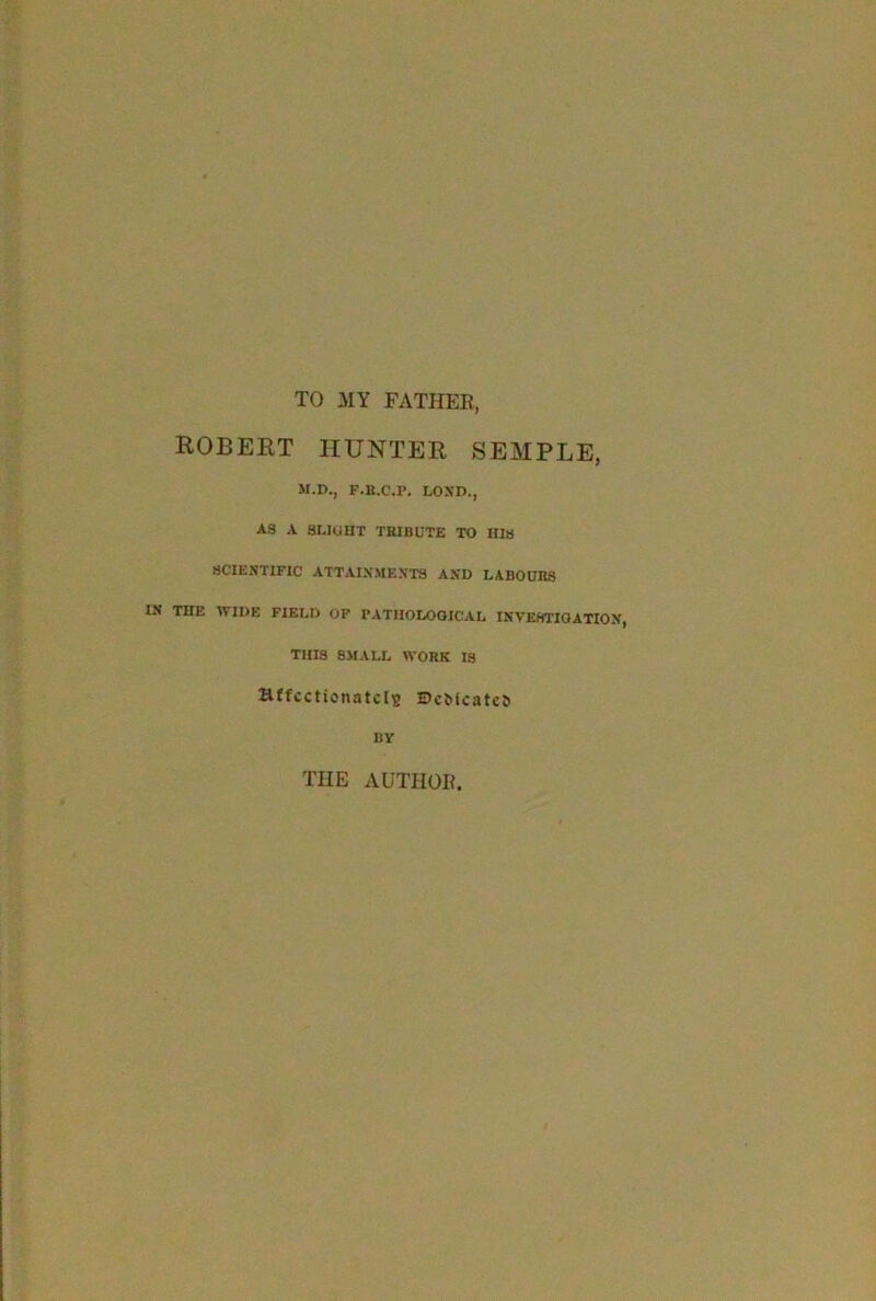 TO MY FATHER, ROBERT HUNTER SEMPLE, M.D., F.R.C.F. LOND., AS A SLIGHT TRIBUTE TO HIS SCIENTIFIC ATTAINMENTS AND LABOURS IN THE WIDE FIELD OF PATHOLOGICAL INVESTIGATION, THIS 8MALL WORK IS Bffccticnatclu BeMcatca nv THE AUTHOR.