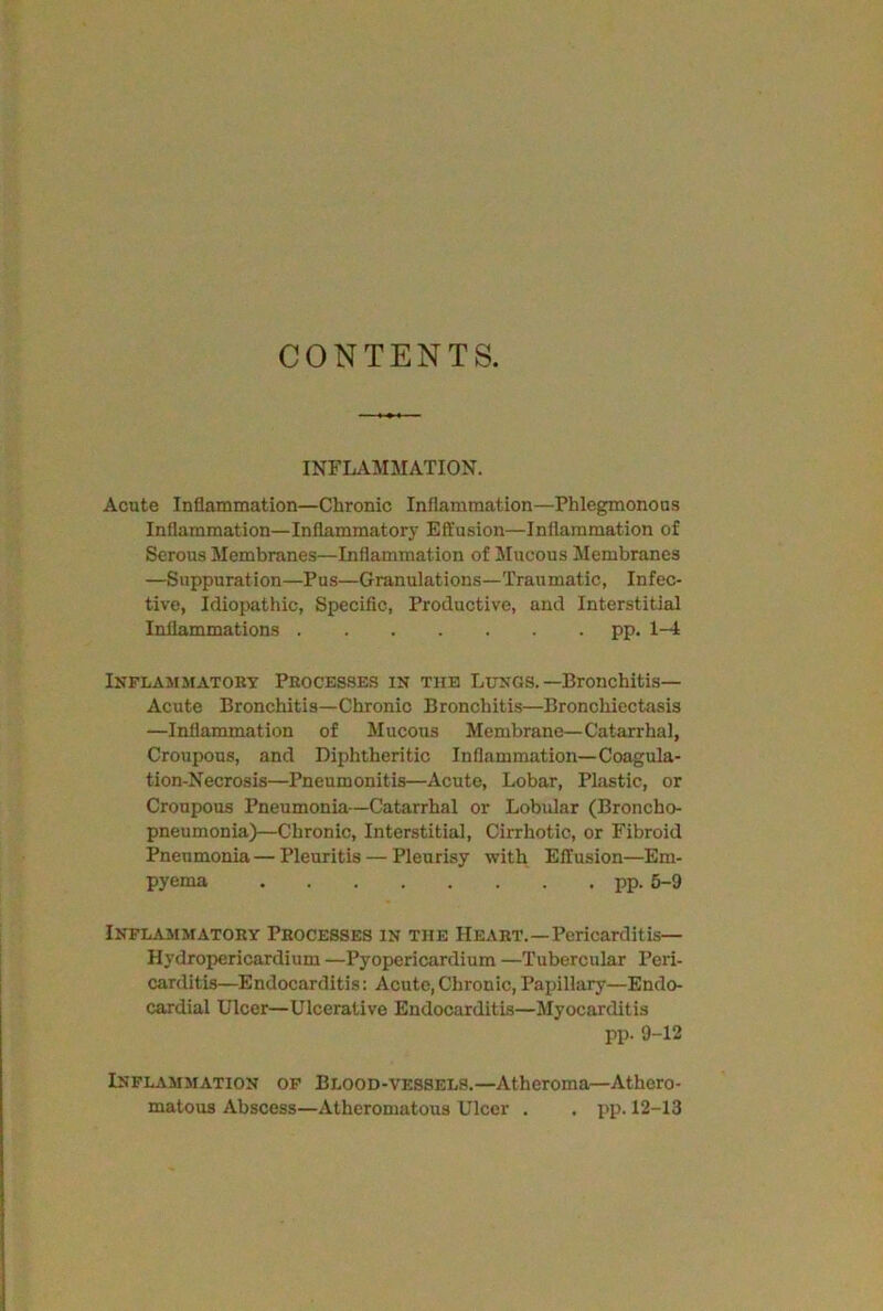 CONTENTS. INFLAMMATION. Acute Inflammation—Chronic Inflammation—Phlegmonous Inflammation— Inflammatory Effusion—Inflammation of Serous Membranes—Inflammation of Mucous Membranes —Snppuration—Pus—Granulations—Traumatic, Infec- tive, Idiopathic, Specific, Productive, and Interstitial Inflammations pp. 1-4 Inflammatory Processes in the Lungs.-Bronchitis- Acute Bronchitis—Chronic Bronchitis—Bronchiectasis —Inflammation of Mucous Membrane—Catarrhal, Croupous, and Diphtheritic Inflammation—Coagula- tion-Necrosis—Pneumonitis—Acute, Lobar, Plastic, or Croupous Pneumonia—Catarrhal or Lobular (Broncho- pneumonia)—Chronic, Interstitial, Cirrhotic, or Fibroid Pneumonia — Pleuritis — Pleurisy with Effusion—Em- pyema pp. 5-9 Inflammatory Processes in the Heart.—Pericarditis— Hydropericardium —Pyopericardium —Tubercular Peri- carditis—Endocarditis: Acute,Chronic,Papillary—Endo- cardial Ulcer—Ulcerative Endocarditis—Myocarditis pp. 9-12 Inflammation of Blood-vessels.—Atheroma—Athero- matous Abscess—Atheromatous Ulcer . . pp. 12-13