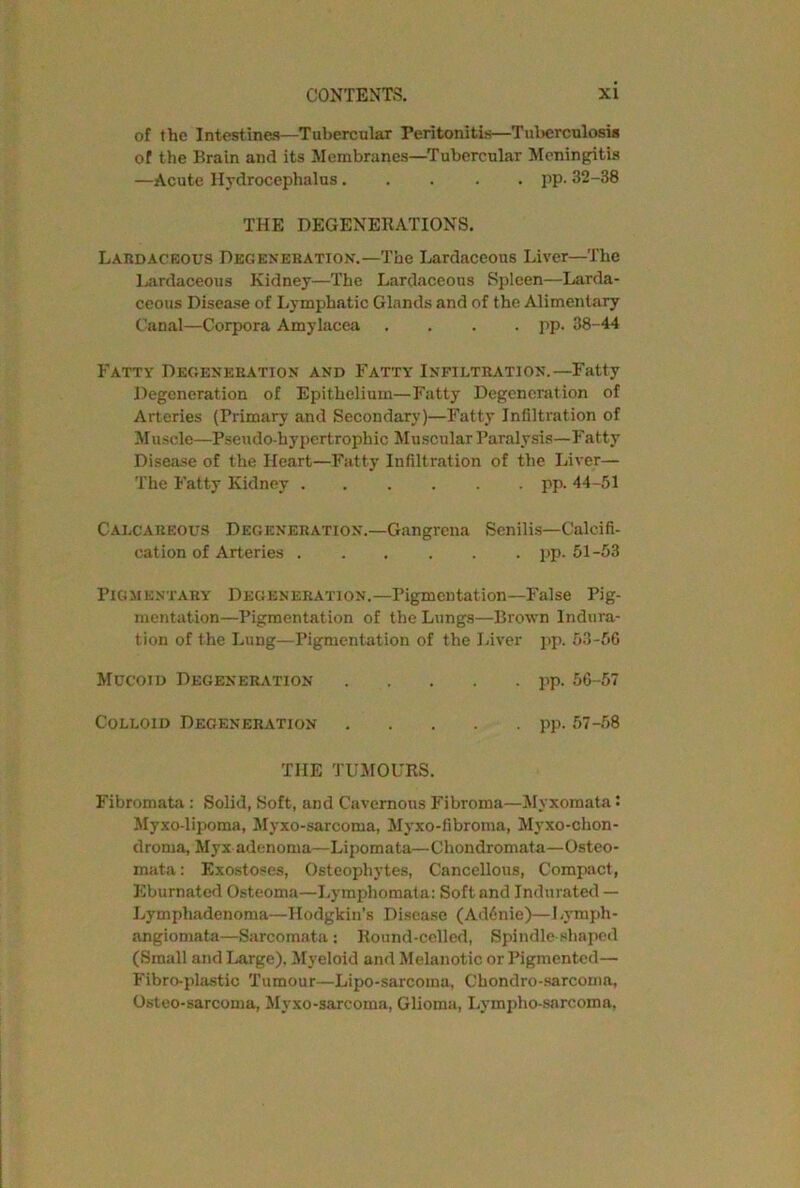 of the Intestines—Tubercular Peritonitis—Tuberculosis of the Brain and its Membranes—Tubercular Meningitis —Acute Hydrocephalus..... pp. 32-38 THE DEGENERATIONS. Lardackous Degeneration.—The Lardaceous Liver—The Lardaceous Kidney—The Lardaceous Spleen—Larda- ceous Disease of Lymphatic Glands and of the Alimentary Canal—Corpora Amylacea .... pp. 38-44 Fatty Degeneration and Fatty Infiltration.—Fatty Degeneration of Epithelium—Fatty Degeneration of Arteries (Primary and Secondary)—Fatty Infiltration of Muscle—Pseudo-hypertrophic Muscular Paralysis—Fatty Disease of the Heart—Fatty Infiltration of the Liver— The Fatty Kidney ...... pp. 44-51 Calcareous Degeneration.—Gangrena Senilis—Calcifi- cation of Arteries ...... pp. 51-53 Pigmentary Degeneration.—Pigmentation—False Pig- mentation—Pigmentation of the Lungs—Brown Indura- tion of the Lung—Pigmentation of the Liver pp. 53-56 Mucoid Degeneration pp. 56-57 Colloid Degeneration pp. 57-58 THE TUMOURS. Fibromata : Solid, Soft, and Cavernous Fibroma—Myxomata • Myxo-lipoma, Myxo-sarcoma, Myxo-fibroma, Myxo-chon- droma, Myx adenoma—Lipomata—Chondromata—Osteo- mata: Exostoses, Osteophytes, Cancellous, Compact, Kburnatcd Osteoma—Lymphomata: Soft and Indurated — Lymphadenoma—Hodgkin’s Disease (Ad6nie)—Lymph- angiomata—Sarcomata: Round-celled, Spindle shaped (Small and Large), Myeloid and Melanotic or Pigmented— Fibro-plastic Tumour—Lipo-sarcoma, Chondro-sarcoma, Osteo-sarcoma, Myxo-sarcoma, Glioma, Lympho-sarcoma,