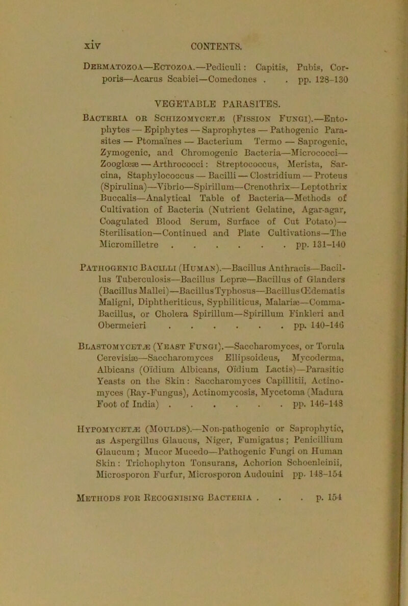 Debmatozoa—Ectozoa.—Pediculi: Capitis, Pubis, Cor- poris—Acarus Scabiei—Comedones . . pp. 128-130 VEGETABLE PARASITES. Bacteria or Schizomyceta;: (Fission Fungi).—Ento- phytes — Epiphytes — Saprophytes — Pathogenic Para- sites — Ptomaines — Bacterium Termo — Saprogenic, Zymogenic, and Chromogenic Bacteria—Micrococci— Zoogloeae — Arthrococci: Streptococcus, Merista, Sar- cina, Staphylococcus — Bacilli — Clostridium — Proteus (Spirulina)—Vibrio—Spirillum—Crenothrix— Leptothrix Buccalis—Analytical Table of Bacteria—Methods of Cultivation of Bacteria (Nutrient Gelatine, Agar-agar, Coagulated Blood Serum, Surface of Cut Potato)— Sterilisation—Continued and Plate Cultivations—The Micromilletre pp. 131-140 Pathogenic Bacilli (Human).—Bacillus Anthracis—Bacil- lus Tuberculosis—Bacillus Leprae—Bacillus of Glanders (Bacillus Mallei)—Bacillus Typhosus—Bacillus CEdematis Maligni, Diphtheriticus, Syphiliticus, Malarias—Comma- Bacillus, or Cholera Spirillum—Spirillum Finkleri and Obermeieri pp. 140-146 Blastomycet.e (Yeast Fungi).—Saccharomyces, or Torula Cerevishe—Saccharomyces Ellipsoideus, Mycoderma, Albicans (Oi'dium Albicans, Oidium Lactis)—Parasitic Yeasts on the Skin: Saccharomyces Capillitii, Actino- myces (Ray-Fungus), Actinomycosis, Mycetoma (Madura Foot of India) pp. 146-143 IIypomycktje (Moulds).—Non-pathogenic or Saprophytic, as Aspergillus Glaucus, Niger, Fumigatus; Penicillium Glaucum; Mucor Mucedo—Pathogenic Fungi on Human Skin: Trichophyton Tonsurans, Achorion Schoenlemii, Microsporon Furfur, Microsporon Audouini pp. 148-154 Methods for Recognising Bacteria . . p. 154