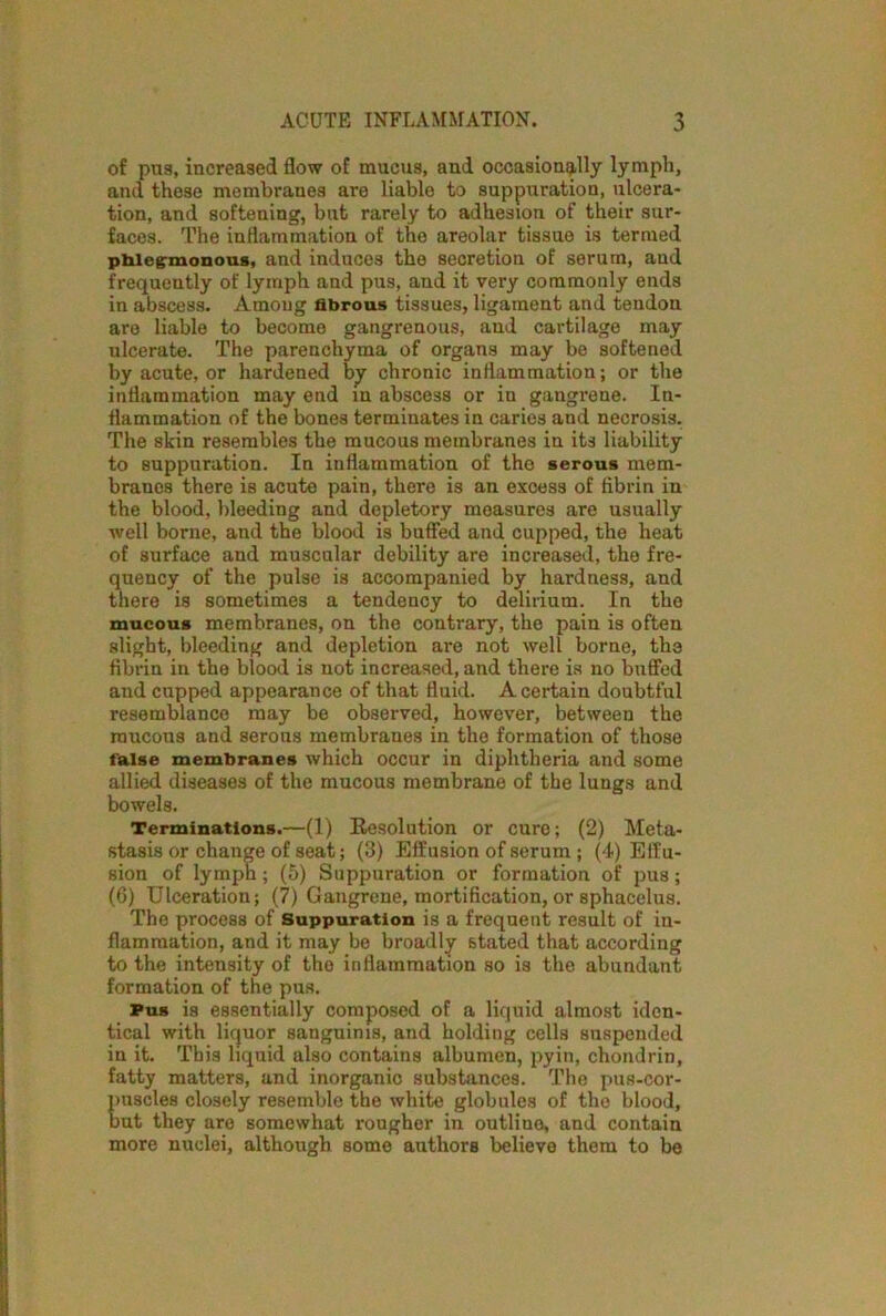 of pas, increased flow of mucus, and occasionally lymph, and these membranes are liable to suppuration, ulcera- tion, and softening, but rarely to adhesion of their sur- faces. The inflammation of the areolar tissue is termed phlegmonous, and induces the secretion of serum, and frequently of lymph and pus, and it very commonly ends in abscess. Among fibrous tissues, ligament and tendon are liable to become gangrenous, and cartilage may ulcerate. The parenchyma of organs may be softened by acute, or hardened by chronic inflammation; or the inflammation may end in abscess or in gangrene. In- flammation of the bones terminates in caries and necrosis. The skin resembles the mucous membranes in its liability to suppuration. In inflammation of the serous mem- branes there is acute pain, there is an excess of fibrin in the blood, bleeding and depletory measures are usually well borne, and the blood is buffed and cupped, the heat of surface and muscular debility are increased, the fre- quency of the pulse is accompanied by hardness, and there is sometimes a tendency to delirium. In the mucous membranes, on the contrary, the pain is often slight, bleeding and depletion are not well borne, the fibrin in the blood is not increased, and there is no buffed and cupped appearance of that fluid. A certain doubtful resemblance may be observed, however, between the raucous and serous membranes in the formation of those false membranes which occur in diphtheria and some allied diseases of the mucous membrane of the lungs and bowels. Terminations.—(1) Resolution or cure; (2) Meta- stasis or change of seat; (3) Effusion of serum ; (4) Effu- sion of lymph; (5) Suppuration or formation of pus; (6) Ulceration; (7) Gangrene, mortification, or sphacelus. The process of Suppuration is a frequent result of in- flammation, and it may be broadly stated that according to the intensity of the inflammation so is the abundant formation of the pus. Pus is essentially composed of a liquid almost iden- tical with liquor sanguinis, and holding cells suspended in it. This liquid also contains albumen, pyin, chondrin, fatty matters, and inorganic substances. The pus-cor- puscles closely resemble the white globules of the blood, but they are somewhat rougher in outline, and contain more nuclei, although some authors believe them to be