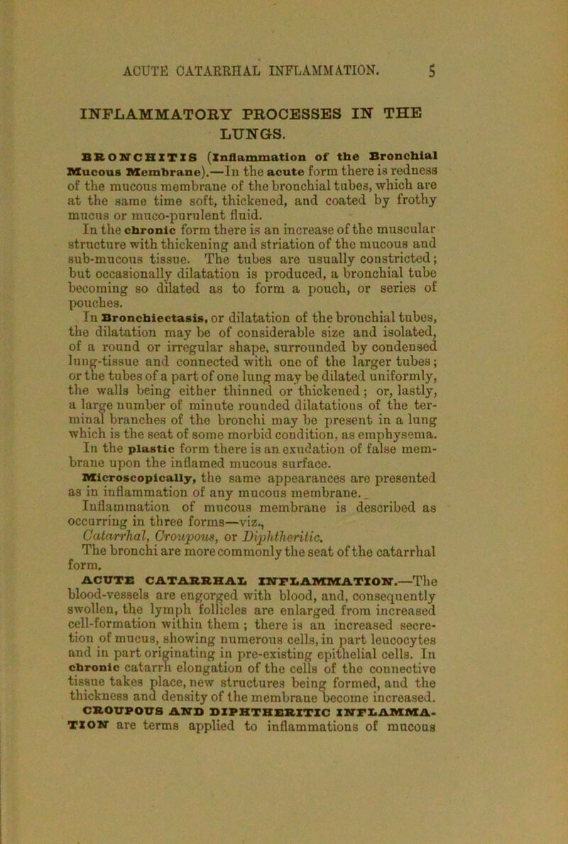 INFLAMMATORY PROCESSES IN THE LUNGS. BRONCHITIS (Inflammation of the Bronchial Mucous Membrane).—In tlie acute form there is redness of the mucous membrane of the bronchial tubes, which are at the same time soft, thickened, and coated by frothy mucus or muco-purulent fluid. In the chronic form there is an increase of the muscular structure with thickening and striation of the mucous and sub-mucous tissue. The tubes are usually constricted; but occasionally dilatation is produced, a bronchial tube becoming so dilated as to form a pouch, or series of pouches. In Bronchiectasis, or dilatation of the bronchial tubes, the dilatation may be of considerable size and isolated, of a round or irregular shape, surrounded by condensed lung-tissue and connected with ono of the larger tubes; or the tubes of a part of one lung may be dilated uniformly, the walls being either thinned or thickened; or, lastly, a large number of minute rounded dilatations of the ter- minal branches of the bronchi may be present in a lung which is the seat of some morbid condition, as emphysema. In the plastic form there is an exudation of false mem- brane upon the inflamed mucous surface. Microscopically, the same appearances are presented as in inflammation of any mucous membrane. Inflammation of mucous membrane is described as occurring in three forms—viz., Catarrhal, Croupous, or Diphtheritic. The bronchi are more commonly the seat of the catarrhal form. ACUTE CATARRHAL INFLAMMATION.—The blood-vessels are engorged with blood, and, consequently swollen, the lymph follicles are enlarged from increased cell-formation within them ; there is an increased secre- tion of mucus, showing numerous cells, in part leucocytes and in part originating in pre-existiug epithelial cells. In chronic catarrh elongation of the cells of tho connective tissue takes place, new structures being formed, and the thickness and density of the membrane become increased. CROUPOUS AND DIPHTHERITIC XMTFI.AMMA- Tiowr are terms applied to inflammations of mucous