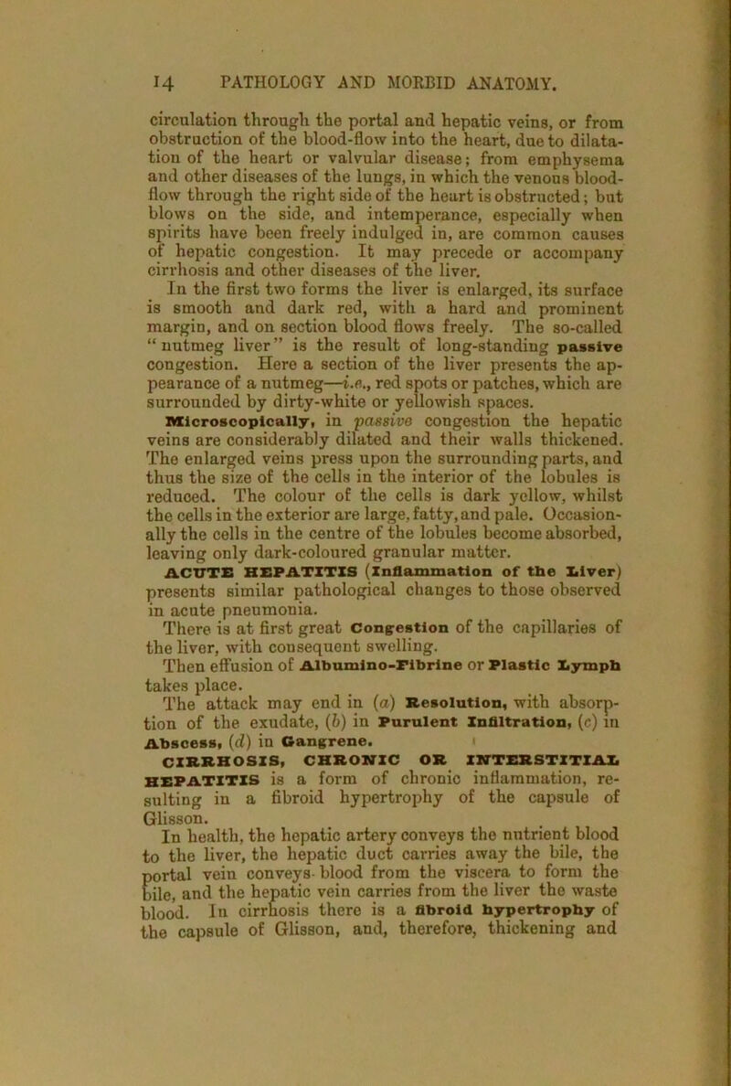 circulation through the portal and hepatic veins, or from obstruction of the blood-flow into the heart, due to dilata- tion of the heart or valvular disease; from emphysema and other diseases of the lungs, in which the venous blood- flow through the right side of the heart is obstructed; but blows on the side, and intemperance, especially when spirits have been freely indulged in, are common causes of hepatic congestion. It may precede or accompany cirrhosis and other diseases of the liver. In the first two forms the liver is enlarged, its surface is smooth and dark red, with a hard and prominent margin, and on section blood flows freely. The so-called “ nutmeg liver ” is the result of long-standing passive congestion. Here a section of the liver presents the ap- pearance of a nutmeg—i.e., red spots or patches, which are surrounded by dirty-white or yellowish spaces. Microscopically, in passive congestion the hepatic veins are considerably dilated and their walls thickened. The enlarged veins press upon the surrounding parts, and thus the size of the cells in the interior of the lobules is reduced. The colour of the cells is dark yellow, whilst the cells in the exterior are large, fatty, and pale. Occasion- ally the cells in the centre of the lobules become absorbed, leaving only dark-coloured granular matter. ACUTE HEPATITIS (Inflammation of tbe Elver) presents similar pathological changes to those observed in acute pneumonia. There is at first great Congestion of the capillaries of the liver, with consequent swelling. Then effusion of Albumino-Fibrine or Plastic lympb takes place. The attack may end in (a) Resolution, with absorp- tion of the exudate, (6) in Purulent Infiltration, (c) in Abscess, (d) in Gangrene. CIRRHOSIS, CHRONIC OR INTERSTITIAL HEPATITIS is a form of chronic inflammation, re- sulting in a fibroid hypertrophy of the capsule of Glisson. In health, the hepatic artery conveys the nutrient blood to the liver, the hepatic duct carries away the bile, the portal vein conveys blood from the viscera to form the bile, and the hepatic vein carries from the liver the waste blood. In cirrhosis there is a fibroid hypertrophy of the capsule of Glisson, and, therefore, thickening and