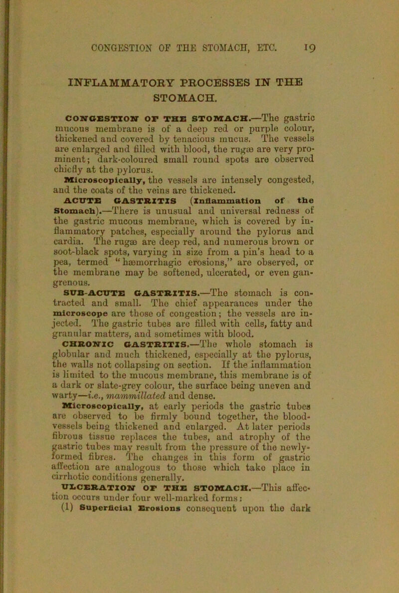 INFLAMMATOBY PBOCESSES IN THE STOMACH. CONGESTION- OF THE STOMACH.—The gastric mucous membrane is of a deep red or purple colour, thickened and covered by tenacious mucus. The vessels are enlarged and filled with blood, the rugre are very pro- minent; dark-coloured small round spots are observed chiefly at the pylorus. Microscopically, the vessels are intensely congested, and the coats of the veins are thickened. ACUTE GASTRITIS (inflammation of the Stomach).—There is unusual and universal redness of the gastric mucous membrane, which is covered by in- flammatory patches, especially around the pylorus and cardia. The rugrn are deep red, and numerous brown or soot-black spots, varying in size from a pin’s head to a pea, termed “ haemorrhagic erosions,” are observed, or the membrane may be softened, ulcerated, or even gan- grenous. SUB-ACUTE gastritis.—The stomach is con- tracted and small. The chief appearauces under the microscope are those of congestion; the vessels are in- jected. The gastric tubes are filled with cells, fatty and granular matters, and sometimes with blood. chronic gastritis.—The whole stomach is globular and much thickened, especially at the pylorus, the walls not collapsing on section. If the inflammation is limited to the mucous membrane, this membrane is of a dark or slate-grey colour, the surface being uneven and warty—i.e., mammillated and dense. Microscopically, at early periods the gastric tubes are observed to be firmly bound together, the blood- vessels being thickened and enlarged. At later periods fibrous tissue replaces the tubes, and atrophy of the gastric tubes may result from the pressure of the newly- formed fibres. The changes in this form of gastric affection are analogous to those which take place in cirrhotic conditions generally. ulceration of the stomach.—This affec- tion occurs under four well-marked forms: (1) Superficial Erosions consequent upon the dark