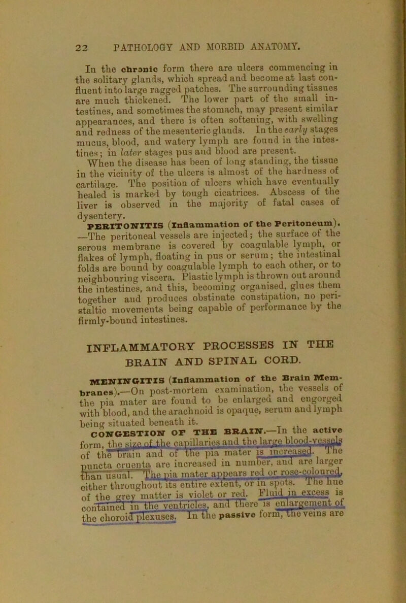 In the chronic form there are ulcers commencing in the solitary glands, which spread and become at last con- fluent into large ragged patches. The surrounding tissues are much thickened. The lower part of the small in- testines, and sometimes the stomach, may present similar appearances, and there is often softening, with swelling and redness of the mesenteric glauds. In the early stages mucus, blood, and watery lymph are found in the intes- tines; iu Inter stages pus and blood are present. When the disease has been of long standing, the tissue in the vicinity of the ulcers is almost of the hardness of cartilage. The position of ulcers which have eventually healed” is marked by tough cicatrices. Abscess of the liver is observed in the majority of fatal cases of dysentery. PERITONITIS (Inflammation of the Peritoneum). The peritoneal vessels are injected; the surface ot the serous membrane is covered by coagulable lymph, or flakes of lymph, floating in pus or serum; the intestinal folds are bound by coagulable lymph to each other, or to neighbouring viscera. Plastic lymph is thrown out around the”intestines, and this, becoming organised, glues them together and produces obstinato constipation, no peri- staltic movements being capable ot performance by the firmly-bound intestines. INFLAMMATORY PROCESSES IN THE BRAIN AND SPINAL CORD. MENINGITIS (inflammation of the Brain Mem- branes).—On post-mortem examination, the vessels of the pia mater are found to be enlarged and engorged with blood, and the arachnoid is opaque, serum and lymph being situated beneath it. CONGESTION OF THE BRAIN.—In the active form, the size. oLthe capillaries and the large bloyLy^adg of tneTraiu and oT the pia mater is increased, ine nnncta cruenta are increased in number, and are larger than usual: The pia mater appears red or,ruse-^mycd, either throughout its entire extent, orin spots. Ine hue of the grey matter is violet or red. Fluid in...excess is ^nnTiiined in the ventricles, and fhere~is enlargemgflid. the choroitTplcxuses. In the passive form, the veins are