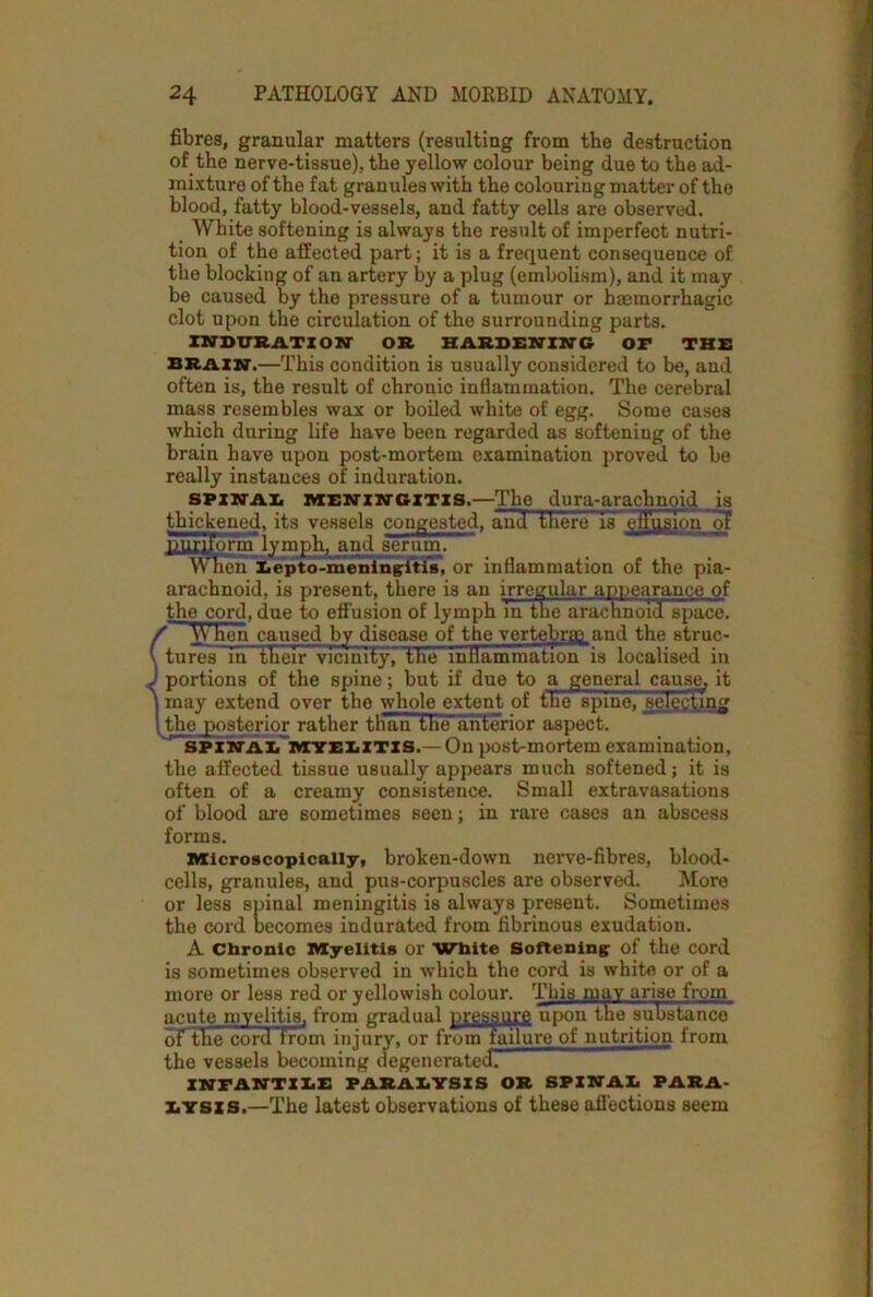 fibres, granular matters (resulting from the destruction of the nerve-tissue), the yellow colour being due to the ad- mixture of the fat granules with the colouring matter of the blood, fatty blood-vessels, and fatty cells are observed. White softening is always the result of imperfect nutri- tion of the affected part; it is a frequent consequence of the blocking of an artery by a plug (embolism), and it may be caused by the pressure of a tumour or haemorrhagic clot upon the circulation of the surrounding parts. INDURATION OR HARDENING OF THE brain.—This condition is usually considered to be, and often is, the result of chronic inflammation. The cerebral mass resembles wax or boiled white of egg. Some cases which during life have been regarded as softening of the brain have upon post-mortem examination proved to be really instances of induration. SPINAL MENINGITIS.—The dura-arachnoid is thickened, its vessels congested, and there IsTeffusion of unruorm lympt^ and aernm. When Eepto-meningitis, or inflammation of the pia- arachnoid, is present, there i3 an irregular appearance of the cord, due to effusion of lymph in the arachnoid space. / When caused by disease of the vertebra? and the struc- \ tures in their vicinity, the inflammation is localised in J portions of the spine; but if due to a general cause, it ) may extend over the whole extent of the spine, selecting 1. the posterior rather than the anterior aspect. SPINAL MYELITIS.— On post-mortem examination, the affected tissue usually appears much softened; it is often of a creamy consistence. Small extravasations of blood are sometimes seen; in rare cases an abscess forms. Microscopically, broken-down nerve-fibres, blood- cells, granules, and pus-corpuscles are observed. More or less spinal meningitis is always present. Sometimes the cord becomes indurated from fibrinous exudation. A Chronic Myelitis or White Softening of the cord is sometimes observed in which the cord is white or of a more or less red or yellowish colour. This may arise from acute myelitis, from gradual pressure upon the substance of the cord from injury, or from failure of nutrition from the vessels becoming degenerated’- INFANTILE PARALYSIS OR SPINAL PARA- LYSIS.—The latest observations of these affections seem