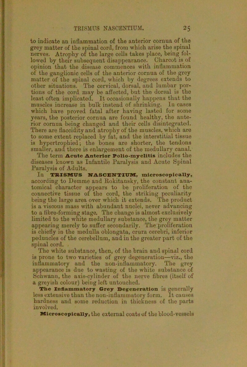 to indicate an inflammation of the anterior cornua of the grey matter of the spinal cord, from which arise the spinal nerves. Atrophy of the large cells takes place, being fol- lowed by their subsequent disappearance. Charcot is of opinion that the disease commences with inflammation of the ganglionic cells of the anterior cornua of the grey matter of the spinal cord, which by degrees extends to other situations. The cervical, dorsal, and lumbar por- tions of the cord may be affected, but the dorsal is the least often implicated. It occasionally happens that the muscles increase in bulk instead of shrinking. In cases which have proved fatal after having lasted for some years, the posterior cornua are found healthy, the ante- rior cornua being changed and their cells disintegrated. There are tiaccidity and atrophy of the muscles, which are to some extent replaced by fat, and the interstitial tissue is hypertrophied; the bones are shorter, the tendons smaller, and there is enlargement of the medullary canal. The term Acute Anterior Polio-myelitis includes the diseases known as Infantile Paralysis and Acute Spinal Paralysis of Adults. In TRISMUS NASCENTIUM, microscopically, according to Demme and Rokitansky, the constant ana- tomical character appears to be proliferation of the connective tissue of the cord, the striking peculiarity being the large area over which it extends. The product is a viscous mass with abundant nuclei, never advancing to a fibre-forming stage. The change is almost exclusively limited to the white medullary substance, the grey matter appearing merely to suffer secondarily. The proliferation is chiefly in the medulla oblongata, crura cerebri, inferior peduncles of the cerebellum, and in the greater part of the spinal cord. The white substance, then, of the brain and spinal cord is prone to two varieties of grey degeneration—viz., the inflammatory and the non-inflammatory. The grey appearance is due to wasting of the white substance of Schwann, the axis-cylinder of the nerve fibres (itself of a greyish colour) being left untouched. The Inflammatory Grey Degeneration is generally less extensive than the non-inflammatory form. It causes hardness and some reduction in thickness of the parts involved. Microscopically, the external coats of the blood-vessels