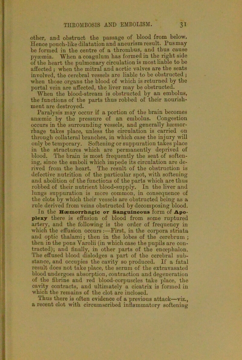 other, and obstruct the passage of blood from below. Hence pouch-like dilatation and aneurism result. Pus may be formed in the centre of a thrombus, and thus cause pyaemia. When acoagulum has formed in the right side of the heart the pulmonary circulation is most liable to be affected ; when the mitral and aortic valves are the seats involved, the cerebral vessels are liablo to be obstructed ; when those organs the blood of which is returned by the portal vein are affected, the liver may be obstructed. When the blood-stream is obstructed by an embolus, the functions of the parts thus robbed of their nourish- ment are destroyed. Paralysis may occur if a portion of the brain becomes anaemic by the pressure of an embolus. Congestion occurs in the surrounding vessels, and generally haemor- rhage takes place, unless the circulation is carried on through collateral branches, in which case the injury will only be temporary. Softening or suppuration takes place in the structures which are permanently deprived of blood. The brain is most frequently the seat of soften- ing, since the emboli which impede its circulation are de- rived from the heart. The result of the obstruction is defective nutrition of the particular spot, with softening and abolition of the functions of the parts which are thus robbed of their nutrient blood-supply. In the liver and lungs suppuration is more common, in consequence of the clots by which their vessels are obstructed being as a rule derived from veins obstructed by decomposing blood. In the Haemorrhagic or Sanguineous form of Apo- plexy there is effusion of blood from some ruptured artery, and the following is the order of frequency in which the effusion occurs:—First, in the corpora striata and optic thalami; then in the lobes of the cerebrum ; then in the pons Yarolii (in which case the pupils are con- tracted); and finally, in other parts of the encephalon. The effused blood dislodges a part of the cerebral sub- stance, and occupies the cavity so produced. If a fatal result does not take place, the serum of the extravasated blood undergoes absorption, contraction and degeneration of the fibrine and red blood-corpuscles take place, the cavity contracts, and ultimately a cicatrix is formed in which the remains of the clot are inclosed. Thus there is often evidence of a previous attack—viz., a recent clot with circumscribed inflammatory softening