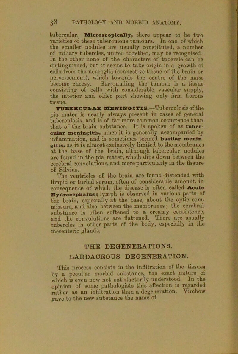 tubercular. Microscopically, there appear to be two varieties of these tuberculous tumours. Iu one, of which the smaller nodules are usually constituted, a number of miliary tubercles, united together, may be recognised. In the other none of the characters of tubercle can be distinguished, but it seems to take origin in a growth of cells from the neuroglia (connective tissue of the brain or nerve-cement), which towards the centre of the mass become cheesy. Surrounding the tumour is a tissue consisting of cells with considerable vascular supply, the interior and older part showing only firm fibrous tissue. TUBERCULAR meningitis.—Tuberculosis of the pia mater is nearly always present in cases of general tuberculosis, and is of far more common occurrence than that of the brain substance. It i3 spoken of as tuber- cular meningitis, since it is generally accompanied by inflammation, and is sometimes termed basilar menin- gitis, as it is almost exclusively limited to the membranes at the base of the brain, although tubercular nodules are found in the pia mater, which dips down between the cerebral convolutions, and more particularly in the fissure of Silvius. The ventricles of the brain are found distended with limpid or turbid serum, often of considerable amount, in consequence of which the disease is often called Acute Hydrocephalus; lymph is observed in various parts of the brain, especially at the base, about the optic com- missure, and also between the membranes ; the cerebral substance is often softened to a creamy consistence, and the convolutions are flattened. There are usually tubercles in other parts of the body, especially in the mesenteric glands. THE DEGENERATIONS. LARDACEOUS DEGENERATION. This process consists in the infiltration of the tissues by a peculiar morbid substance, the exact nature of which is even now not satisfactorily understood. In the opinion of some pathologists this affection is regarded rather as an infiltration than a degeneration. Yirchow gave to the new substance the name of
