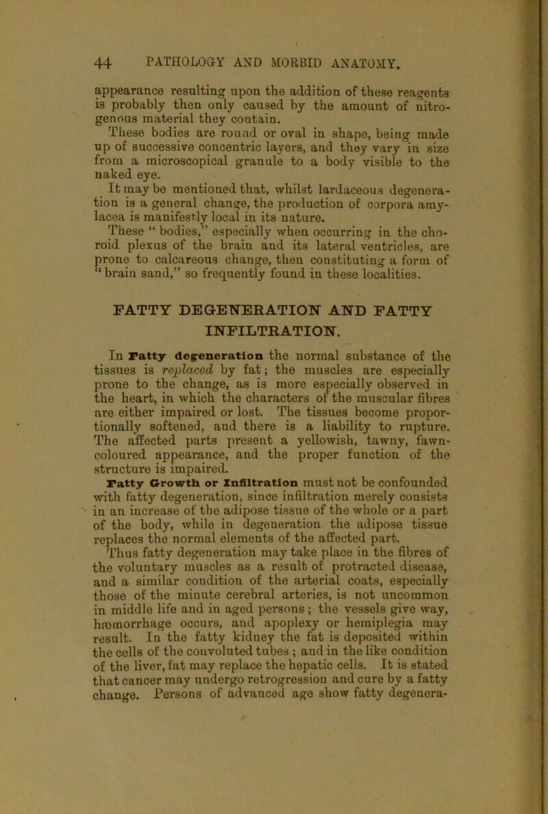 appearance resulting upon the addition of these reagents is probably then only caused by the amount of nitro- genous material they contain. These bodies are round or oval in shape, being made up of successive concentric layers, and they vary in size from a microscopical granule to a body visible to the naked eye. It may be mentioned that, whilst lardaceous degenera- tion is a general change, the production of corpora amy- lacea is manifestly local in its nature. These “ bodies,” especially when occurring in the cho- roid plexus of the brain and its lateral ventricles, are prone to calcareous change, then constituting a form of “ brain sand,” so frequently found in these localities. FATTY DEGENERATION AND FATTY INFILTRATION. In Fatty degeneration the normal substance of the tissues is replaced by fat; the muscles are especially prone to the change, as is more especially observed in the heart, in which the characters of the muscular fibres are either impaired or lost. The tissues become propor- tionally softened, and there is a liability to rupture. The affected parts present a yellowish, tawny, fawn- coloured appearance, and the proper function of the structure is impaired. ratty Growth or Infiltration must not be confounded with fatty degeneration, since infiltration merely consists in an increase of the adipose tissue of the whole or a part of the body, while in degeneration the adipose tissue replaces the normal elements of the affected part. Thus fatty degeneration may take place in the fibres of the voluntary muscles as a result of protracted disease, and a similar condition of the arterial coats, especially those of the minute cerebral arteries, is not uncommon in middle life and in aged persons; the vessels give way, haemorrhage occurs, and apoplexy or hemiplegia may result. In the fatty kidney the fat is deposited within the cells of the convoluted tubes ; and in the like condition of the liver, fat may replace the hepatic celis. It is stated that cancer may undergo retrogression and cure by a fatty change. Persons of advanced age show fatty degenera-