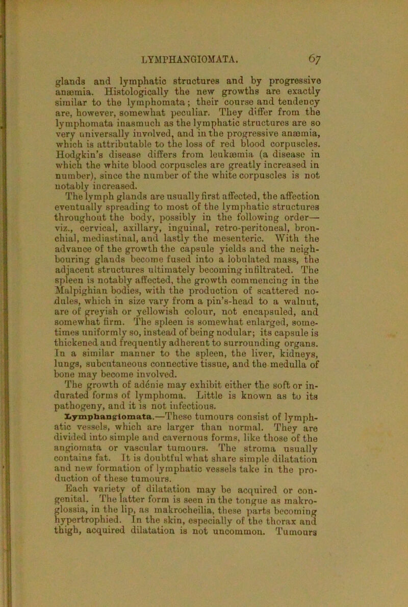 glands and lymphatic structures and by progressive anaemia. Histologically the new growths are exactly similar to the lymphomata; their course and tendency are, however, somewhat peculiar. They differ from the lymphomata inasmuch as the lymphatic structures are so very universally involved, and in the progressive anaemia, which is attributable to the loss of red blood corpuscles. Hodgkin’s disease differs from leukaemia (a disease in which the white blood corpuscles are greatly increased in number), since the number of the white corpuscles is not notably increased. The lymph glands are usually first affected, the affection eventually spreading to most of the lymphatic structures throughout the body, possibly in the following order— viz., cervical, axillary, inguinal, retro-peritoneal, bron- chial, mediastinal, and lastly the mesenteric. With the advance of the growth the capsule yields and the neigh- bouring glands become fused into a lobulated mass, the adjacent structures ultimately becoming infiltrated. The spleen is notably affected, the growth commencing in the Malpighian bodies, with the production of scattered no- dules, which in size vary from a pin’s-head to a walnut, are of greyish or yellowish colour, not encapsuled, and somewhat firm. The spleen is somewhat enlarged, some- times uniformly so, instead of being nodular; its capsule is thickened and frequently adherent to surrounding organs. In a similar manner to the spleen, the liver, kidneys, lungs, subcutaneous connective tissue, and the medulla of bone may become involved. The growth of adcnie may exhibit either the soft or in- durated forms of lymphoma. Little is known as to its pathogeny, and it is not infectious. lymphangiomata.—Theso tumours consist of lymph- atic vessels, which are larger than normal. They are divided into simple and cavernous forms, like those of the angiomata or vascular tumours. The stroma usually contains fat. It is doubtful what share simple dilatation and new formation of lymphatic vessels take in the pro- duction of these tumours. Lach variety of dilatation may bo acquired or con- genital. The latter form is seen in the tongue as makro- glossia, in the lip, as makrocheilia, these parts becoming hypertrophied. In the skin, especially of the thorax and thigh, acquired dilatation is not uncommon. Tumours