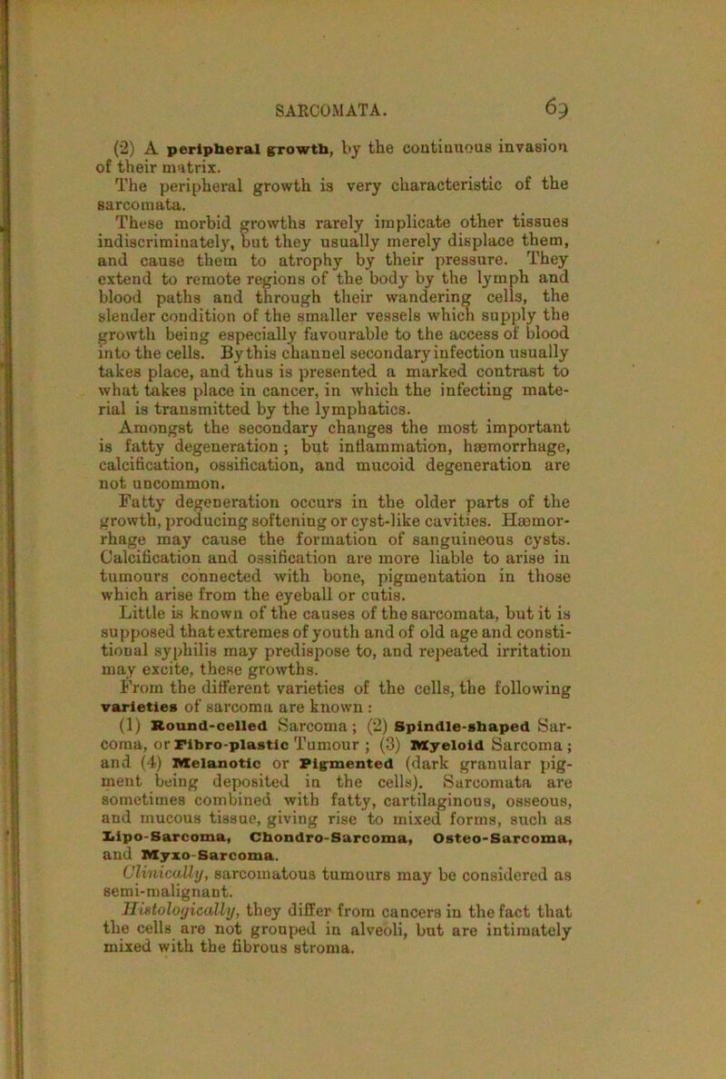 SARCOMATA. 63 (2) A peripheral growth, by the continuous invasion of their matrix. The peripheral growth is very characteristic of the sarcomata. These morbid growths rarely implicate other tissues indiscriminately, but they usually merely displace them, and cause them to atrophy by their pressure. They extend to remote regions of the body by the lymph and blood paths and through their wandering cells, the slender condition of the smaller vessels which supply the growth being especially favourable to the access of blood into the cells. By this channel secondary infection usually takes place, and thus is presented a marked contrast to what takes place in cancer, in which the infecting mate- rial is transmitted by the lymphatics. Amongst the secondary changes the most important is fatty degeneration ; but intiainmation, haemorrhage, calcification, ossification, and mucoid degeneration are not uncommon. Fatty degeneration occurs in the older parts of the growth, producing softening or cyst-like cavities. Hemor- rhage may cause the formation of sanguineous cysts. Calcification and ossification are more liable to arise in tumours connected with bone, pigmentation in those which arise from the eyeball or cutis. Little is known of the causes of tho sarcomata, but it is supposed thatextremes of youth and of old age and consti- tioDal syphilis may predispose to, and repeated irritation may excite, these growths. From the different varieties of the cells, the following varieties of sarcoma are known : (1) Round-celled Sarcoma; (2) Spindle-shaped Sar- coma, orFibro-plastic Tumour ; (3) XVXyeloid Sarcoma; and (4) Melanotic or Pigmented (dark granular pig- ment being deposited in the cells). Sarcomata are sometimes combined with fatty, cartilaginous, osseous, and mucous tissue, giving rise to mixed forms, such as Iiipo-Sarcoma, Chondro-Sarcoma, Osteo-Sarcoma, and Myio Sarcoma. Clinically, sarcomatous tumours may be considered as semi-malignant. Histologically, they differ from cancers in the fact that the cells are not grouped in alveoli, but are intimately mixed with the fibrous stroma.
