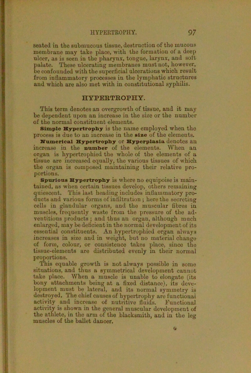 seated in the submucous tissue, destruction of the mucous membrane may take place, with the formation of a deep ulcer, as is seen in the pharynx, tongue, larynx, and soft palate. These ulcerating membranes must not, however, be confounded with the superficial ulcerations which result from inflammatory processes in the lymphatic structures and which are also met with in constitutional syphilis. HYPERTROPHY. This term denotes an overgrowth of tissue, and it may be dependent upon an increase in the size or the number of the normal constituent elements. Simple Hypertrophy is the name employed when the process is due to an increase in the size of the elements. Numerical Hypertrophy or Hyperplasia denotes an increase in the number of the elements. When an organ is hypertrophied the whole of the elements of a tissue are increased equally, the various tissues of which the organ is composed maintaining their relative pro- portions. Spurious Hypertrophy is where no equipoise is main- tained, as when certain tissues develop, others remaining quiescent. This last heading includes inflammatory pro- ducts and various forms of infiltration ; here the secreting cells in glandular organs, and the muscular fibres in muscles, frequently waste from the pressure of the ad- ventitious products ; and thus an organ, although much enlarged, may be deficient in the normal development of its essential constituents. An hypertrophied organ always increases in size and in weight, but no material change of form, colour, or consistence takes place, since the tissue-elements are distributed evenly in their normal proportions. This equable growth is not always possible in some situations, and thus a symmetrical development cannot take place. When a muscle is unable to elongate (its bony attachments being at a fixed distance), its deve- lopment must be lateral, and its normal symmetry is destroyed. The chief causes of hypertrophy are functional activity and increase of nutritive fluids. Functional activity is shown in the general muscular development of the athlete, in the arm of the blacksmith, and in the leg muscles of the ballet dancer. a
