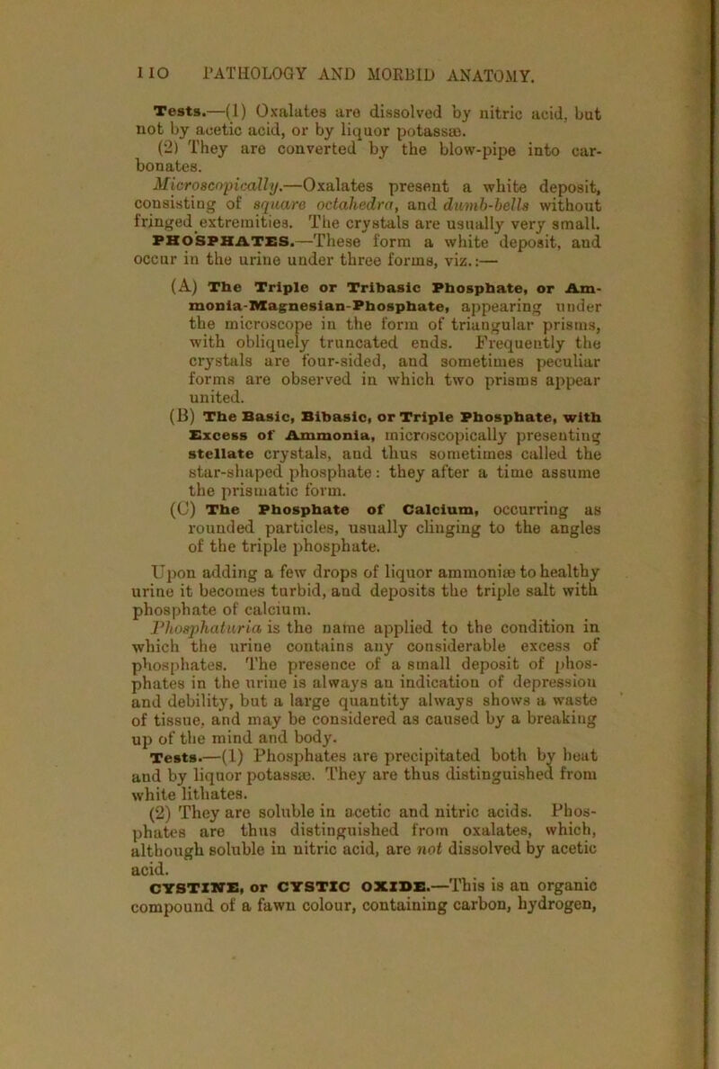 Tests.—(1) Oxalates are dissolved by nitric acid, but not by acetic acid, or by liquor potassm. (2) They are converted by the blow-pipe into car- bonates. Microscopically.—Oxalates present a white deposit, consisting of square octahedra, and dumb-bells without fringed extremities. The crystals are usually very small. phosphates.—These form a white deposit, and occur in the urine under three forms, viz.:— (A) The Triple or Tribasic Phosphate, or Am- raonia-AXagnesian-Phospbate, appearing under the microscope in the form of triangular prisms, with obliquely truncated ends. Frequently the crystals are four-sided, and sometimes peculiar forms are observed in which two prisms appear united. (B) The Basic, Bibasic, or Triple Phosphate, with Excess of Ammonia, microscopically presenting stellate crystals, and thus sometimes called the star-shaped phosphate : they after a time assume the prismatic form. (C) The Phosphate of Calcium, occurring as rounded particles, usually clinging to the angles of the triple phosphate. Upon adding a few drops of liquor ammonias to healthy urine it becomes turbid, and deposits the triple salt with phosphate of calcium. Phosphaturia is the name applied to the condition in which the xirine contains any considerable excess of phosphates. The presence of a small deposit of phos- phates in the urine is always an indication of depression and debility, but a large quantity always shows a waste of tissue, and may be considered as caused by a breaking up of the mind and body. Tests.—(1) Phosphates are precipitated both by heat and by liquor potassac. They are thus distinguished from white lithates. (2) They are soluble in acetic and nitric acids. Phos- phates are thus distinguished from oxalates, which, although soluble in nitric acid, are not dissolved by acetic acid. CYSTXWE, or CYSTIC OXIDE.—This is an organic compound of a fawn colour, containing carbon, hydrogen,