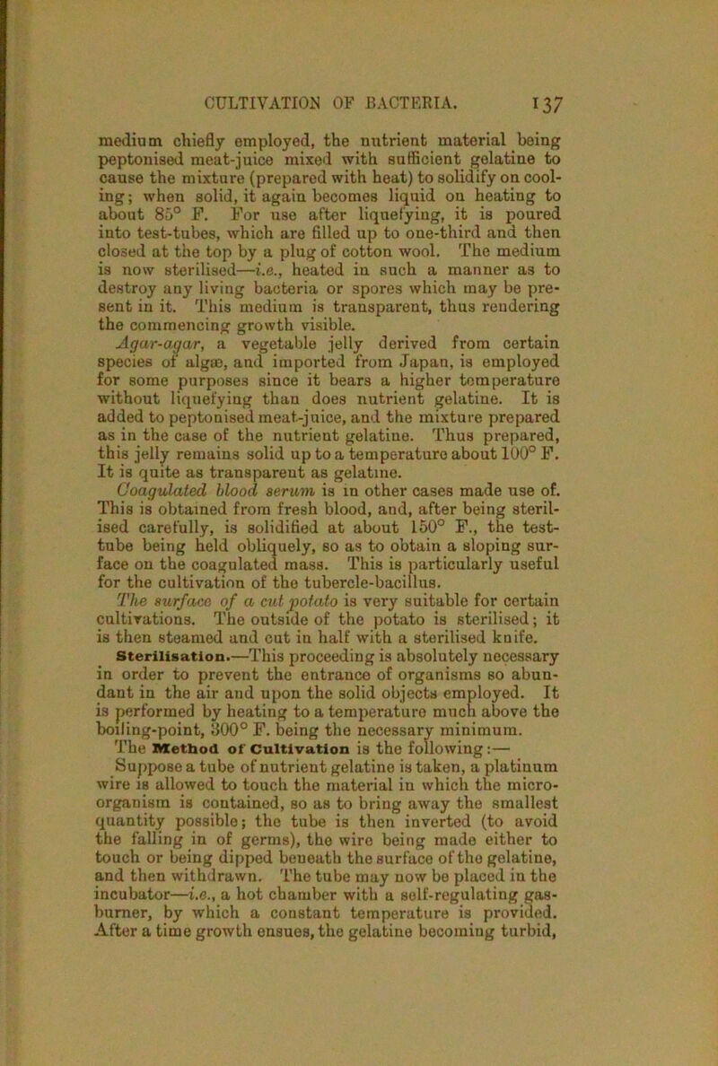 medium chiefly employed, the nutrient material being peptonised meat-juice mixed with sufficient gelatine to cause the mixture (prepared with heat) to solidify on cool- ing; when solid, it again becomes liquid on heating to about 85° F. For use after liquefying, it is poured into test-tubes, which are filled up to one-third and then closed at the top by a plug of cotton wool. The medium is now sterilised—i.e., heated in such a manner as to destroy any living bacteria or spores which may be pre- sent in it. This medium is transparent, thus rendering the commencing growth visible. Agar-agar, a vegetable jelly derived from certain species of algm, and imported from Japan, is employed for some purposes since it bears a higher temperature without liquefying than does nutrient gelatine. It is added to peptonised meat-juice, and the mixture prepared as in the case of the nutrient gelatine. Thus prepared, this jelly remains solid up to a temperature about 100° F. It is quite as transparent as gelatine. Coagulated blood serum is in other cases made use of. This is obtained from fresh blood, and, after being steril- ised carefully, is solidified at about 150° F., the test- tube being held obliquely, so as to obtain a sloping sur- face on the coagulated mass. This is particularly useful for the cultivation of the tubercle-bacillus. The surface of a cut potato is very suitable for certain cultivations. The outside of the potato is sterilised; it is then steamed and cut in half with a sterilised knife. Sterilisation.—This proceeding is absolutely necessary in order to prevent the entrance of organisms so abun- dant in the air and upon the solid objects employed. It is performed by heating to a temperature much above the boiling-point, 300° F. being the necessary minimum. The Method of Cultivation is the following :— Suppose a tube of nutrient gelatine is taken, a platinum wire is allowed to touch the material in which the micro- organism is contained, so as to bring away the smallest quantity possible; the tube is then inverted (to avoid the falling in of germs), the wire being made either to touch or being dipped beneath the surface of the gelatine, and then withdrawn. The tube may now be placed in the incubator—i.e., a hot chamber with a self-regulating gas- burner, by which a constant temperature is provided. After a time growth ensues, the gelatine becoming turbid,