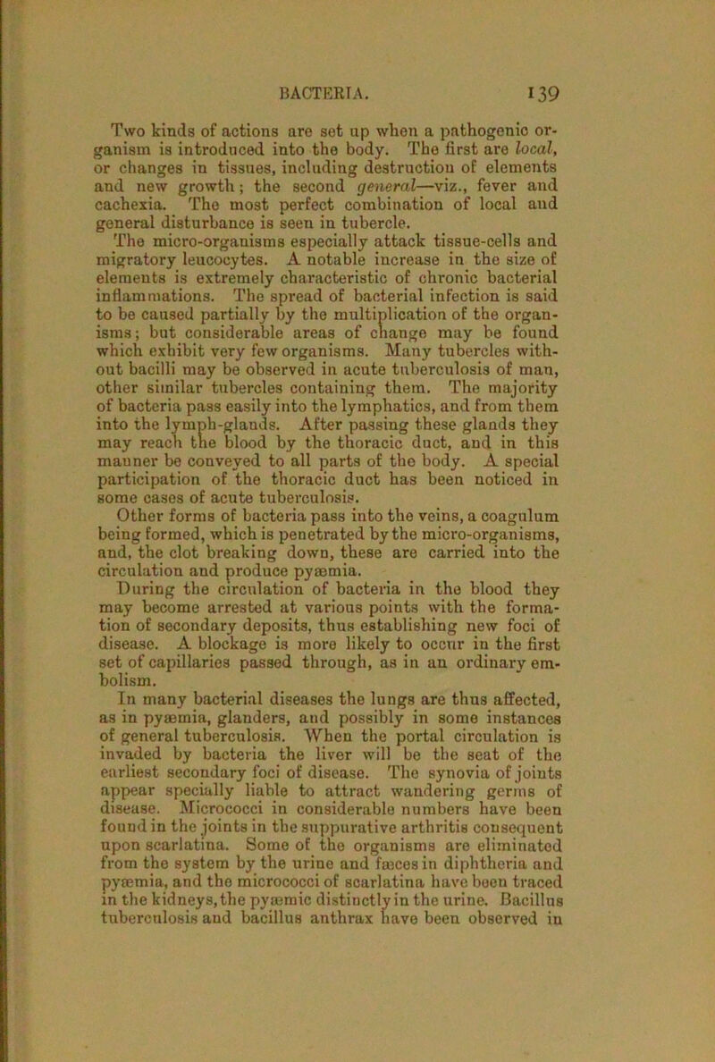 Two kinds of actions are set up when a pathogenio or- ganism is introduced into the body. The first are local, or changes in tissues, including destruction of elements and new growth; the second general—viz., fever and cachexia. The most perfect combination of local and general disturbance is seen in tubercle. The micro-organisms especially attack tissue-cells and migratory leucocytes. A notable increase in the size of elements is extremely characteristic of chronic bacterial inflammations. The spread of bacterial infection is said to be caused partially by the multiplication of the organ- isms; but considerable areas of change may be found which exhibit very few organisms. Many tubercles with- out bacilli may be observed in acute tuberculosis of man, other similar tubercles containing them. The majority of bacteria pass easily into the lymphatics, and from them into the lymph-glands. After passing these glands they may reach the blood by the thoracic duct, and in this manner be conveyed to all parts of the body. A special participation of the thoracic duct has been noticed in some cases of acute tuberculosis. Other forms of bacteria pass into the veins, a coagulum being formed, which is penetrated by the micro-organisms, and, the clot breaking down, these are carried into the circulation and produce pyaemia. During the circulation of bacteria in the blood they may become arrested at various points with the forma- tion of secondary deposits, thus establishing new foci of disease. A blockage is more likely to occur in the first set of capillaries passed through, as in an ordinary em- bolism. In many bacterial diseases the lungs are thus affected, as in pyaemia, glanders, and possibly in some instances of general tuberculosis. When the portal circulation is invaded by bacteria the liver will be the seat of the earliest secondary foci of disease. The synovia of joints appear specially liable to attract wandering germs of disease. Micrococci in considerable numbers have been found in the joints in the suppurative arthritis consequent upon scarlatina. Some of the organisms are eliminated from the system by the urine and fasces in diphtheria and pyaemia, and tho micrococci of scarlatina have been traced in the kidneys, the pyoemic distinctly in the urine. Bacillus tuberculosis and bacillus anthrax have been observed in