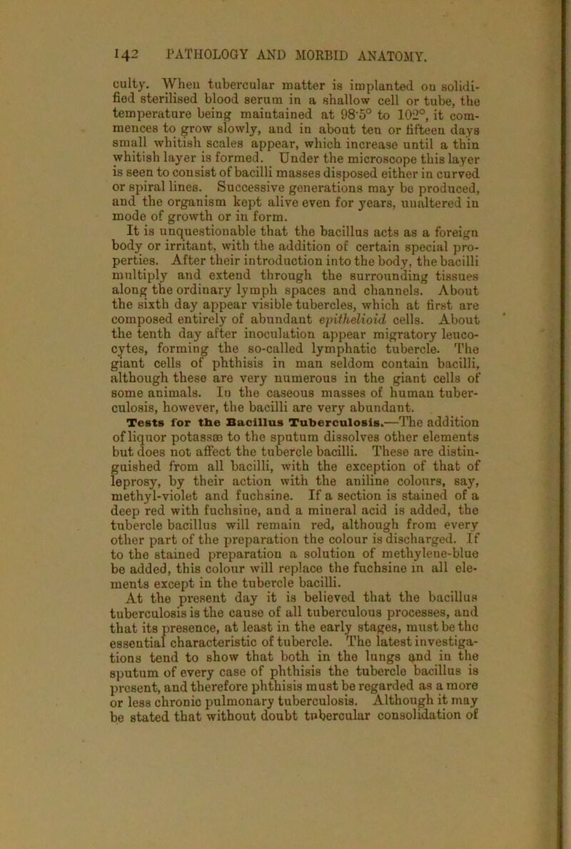 culty. When tubercular matter is implanted ou solidi- fied sterilised blood serum in a shallow cell or tube, the temperature being maintained at 98‘5° to 102°, it com- mences to grow slowly, and in about ten or fifteen days small whitish scales appear, which increase until a thin whitish layer is formed. Under the microscope this layer is seen to consist of bacilli masses disposed either in curved or spiral lines. Successive generations may be produced, and the organism kept alive even for years, unaltered in mode of growth or in form. It is unquestionable that the bacillus acts as a foreign body or irritant, with the addition of certain special pro- perties. After their introduction into the body, the bacilli multiply and extend through the surrounding tissues along the ordinary lymph spaces and channels. About the sixth day appear visible tubercles, which at first are composed entirely of abundant epithelioid cells. About the tenth day after inoculation appear migratory leuco- cytes, forming the so-called lymphatic tubercle. The giant cells of phthisis in man seldom contain bacilli, although these are very numerous in the giant cells of some animals. In the caseous masses of human tuber- culosis, however, the bacilli are very abundant. Tests for the Bacillus Tuberculosis.—The addition of liquor potassas to the sputum dissolves other elements but does not affect the tubercle bacilli. These are distin- guished from all bacilli, with the exception of that of leprosy, by their action with the aniline colours, say, methyl-violet and fuchsine. If a section is stained of a deep red with fuchsine, and a mineral acid is added, the tubercle bacillus will remain red, although from every other part of the preparation the colour is discharged. If to the stained preparation a solution of methylene-blue be added, this colour will replace the fuchsine in all ele- ments except in the tubercle bacilli. At the pi'esent day it is believed that the bacillus tuberculosis is the cause of all tuberculous processes, and that its presence, at least in the early stages, must be the essential characteristic of tubercle. The latest investiga- tions tend to show that both in the lungs and in the sputum of every case of phthisis the tubercle bacillus is present, and therefore phthisis must be regarded as a more or less chronic pulmonary tuberculosis. Although it may be stated that without doubt tubercular consolidation of