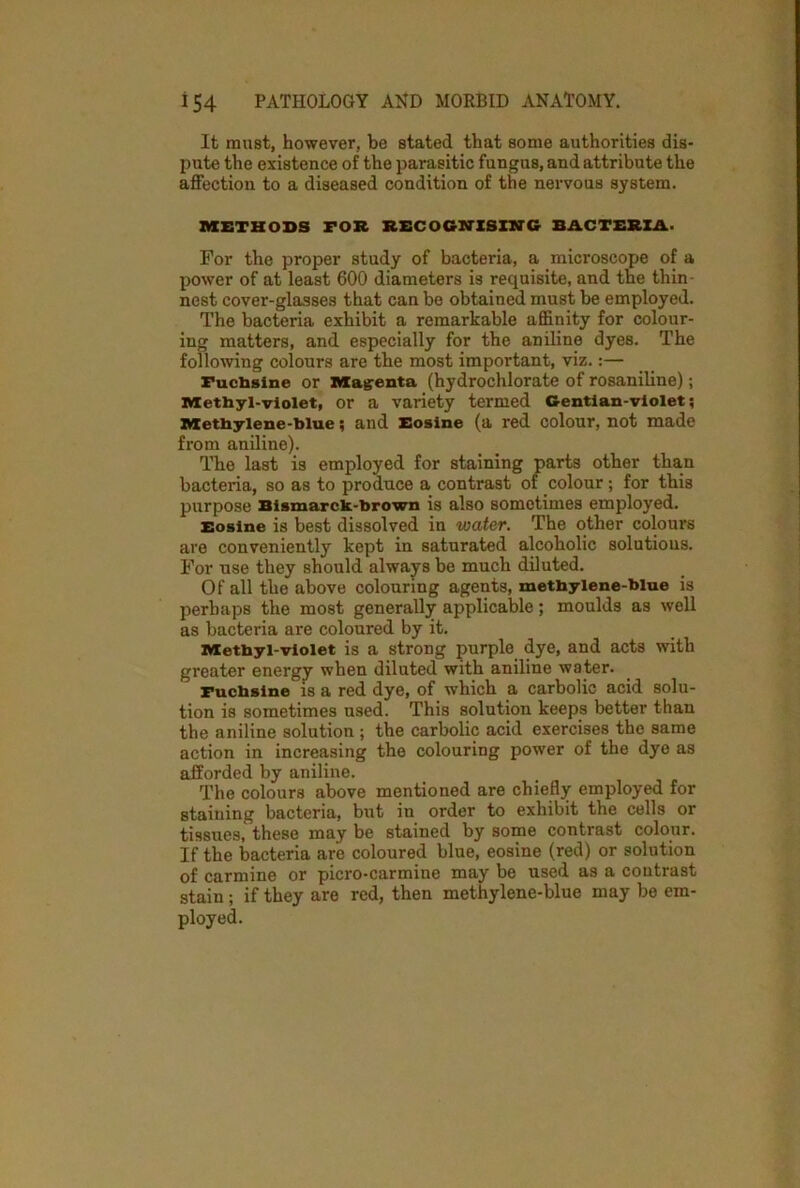 It must, however, be stated that some authorities dis- pute the existence of the parasitic fungus, and attribute the affection to a diseased condition of the nervous system. METHODS FOR RECOGNISING BACTERIA. For the proper study of bacteria, a microscope of a power of at least 600 diameters is requisite, and the thin nest cover-glasses that can be obtained must be employed. The bacteria exhibit a remarkable affinity for colour- ing matters, and especially for the aniline dyes. The following colours are the most important, viz.:— Fuchsine or Magenta (hydrochlorate of rosaniline); Methyl-violet, or a variety termed Gentian-violet; Methylene-blue; and Eosine (a red colour, not made from aniline). The last is employed for staining parts other than bacteria, so as to produce a contrast of colour; for this purpose Bismarck-brown is also sometimes employed. Eosine is best dissolved in water. The other colours are conveniently kept in saturated alcoholic solutions. For use they should always be much diluted. Of all the above colouring agents, methylene-blue is perhaps the most generally applicable; moulds as well as bacteria are coloured by it. Methyl-violet is a strong purple dye, and acts with greater energy when diluted with aniline water. Fuchsine is a red dye, of which a carbolic acid solu- tion is sometimes used. This solution keeps better than the aniline solution ; the carbolic acid exercises the same action in increasing the colouring power of the dye as afforded by aniline. The colours above mentioned are chiefly employed for staining bacteria, but in order to exhibit the cells or tissues, these may be stained by some contrast colour. If the bacteria are coloured blue, eosine (red) or solution of carmine or picro-carmine may be used as a contrast stain; if they are red, then methylene-blue may be em- ployed.