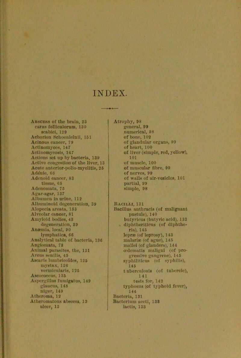 INDEX. Abscess of the brain, 23 caruH folliculorum, 130 gcabiei, 129 Achorion Schoenleinii, 101 Acinous cancer, 79 Actinomyces, 147 Actinomycosis, 147 Actions set up by bacteria, 139 Active congestion of the liver, 13 Acute anterior-polio-myolitis, 25 Ade’nie, 06 Adenoid cancer, 83 tissue, 65 Adenomata, 75 Agar-agar, 137 Albumen in urine, 112 Albuminoid degeneration, 39 Alopecia areata, 153 Alveolar cancer, 81 Amyloid bodies, 43 degeneration, 39 Anaemia, local, 90 lymphatica, 66 Analytical table of bacteria, 136 Angiomata, 73 Animal parasites, the, 121 Arcus senilig, 45 Ascaris lumbrico'ides, 125 mystax, 126 vermicularis, 125 Ascococcus, 135 Aspergillus fumigatus, 149 glaucus, 148 Diger, 149 Atheroma, 12 Atheromatous abscess, 13 ulcer, 13 Atrophy, 98 general, 99 numerical, 98 of bone, 102 of glandular organs, 99 of heart, 100 of liver (simple, red, yellow), 101 of muscle, 100 of muscular fibre, 99 of nerves, 99 of walls of air-vesicles, 101 partial, 99 simple, 98 Bacilli, 131 Bacillus autbmeis (of malignant pustule), 140 butyricua (butyric acid), 133 diphthcrltieus (of diphthe- ria), 145 leprae (of leprosy), 143 malaria: (of ague), 145 mallei (of glanders), 144 cedematis malign! (of pro- gressive gangrene), 145 syphiliticus (of syphilis), 145 t uberculo8is (of tubercle), 141 tests for, 142 typhosus (of typhoid fever), 144 Bacteria, 131 Bacterium uceti, 133 lactis, 133