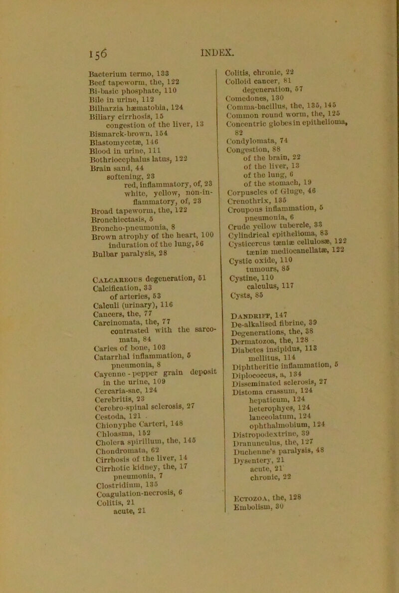 15<5 Bacterium termo, 133 Beef tapeworm, the, 122 Bi-basic phosphate, 110 Bile in urine, 112 Bilharzia lisematobia, 124 Biliary cirrhosis, 15 congestion of the liver, 13 Bismarck-brown, 154 Blastoinycetae, 146 Blood in urine, 111 Bothriocephalus latus, 122 Brain sand, 44 softening, 23 red, inflammatory, of, 23 white, yellow, non-in- flammatory, of, 23 Broad tapeworm, the, 122 Bronchiectasis, 5 Broncho-pneumonia, 8 Brown atrophy of the heart, 100 induration of the lung, 56 Bulbar paralysis, 28 Calcareous degeneration, 51 Calcification, 33 of arteries, 53 Calculi (urinary), 116 Cancers, the, 77 Carcinomata, the, 77 contrasted with the sarco- mata, 84 Caries of bone, 103 Catarrhal inflammation, 5 jmeumonia, 8 Cayenne - pepper grain deposit in the urine, 109 Cercaria-sac, 124 Cerebritis, 23 C'erebro-spinal sclerosis, 27 C'estoda, 121 . Chionyphe Carter!, 148 Chloasma, 152 Cholera spirillum, the, 146 Chondromata, 62 Cirrhosis of the liver, 14 Cirrhotic kidney, the, 17 pneumonia, 7 Clostridium, 135 Coagulation-necrosis, 6 Colitis, 21 acute, 21 Colitis, chronic, 22 Colloid cancer, 81 degeneration, 57 Comedones, 130 Comma-bacillus, the, 135, 145 Common round worm, the, 125 Concentric globes in epithelioma, 82 Condylomata, 74 Congestion, 88 of the brain, 22 of the liver, 13 of the lung, 6 of the stomach, 19 Corpuscles of Gluge, 46 Crenotlirix, 135 Croupous inflammation, 6 pneumonia, 6 Crude yellow tubercle, 33 Cylindrical epithelioma, 83 Cysticercus taenia: cellules®. 122 taenia: mediocauellatse, 122 Cystic oxide, 110 tumours, 85 Cystine, 110 calculus, 117 Cysts, 85 Dandkiff, 147 De-alkalised fibriue, 3D Degenerations, the, 38 Dermatozoa, the, 128 Diabetes insipidus, 113 mcllitus, 114 Diphtheritic inflammation, 5 Diplococcus, a, 134 Disseminated sclerosis, 27 Distoma crassum, 124 hepaticum, 124 heterophyes, 124 lanceolatum, 124 ophthalmobium, 124 Distropodextrine, 39 Dranunculus, the, 127 Ducbenne’s paralysis, 48 Dysentery, 21 acute, 21 chronic, 22 Kctozoa, the, 128 Embolism, 30