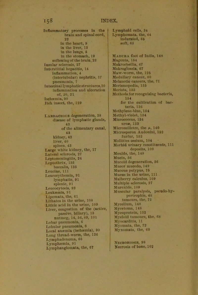 Inflammatory processes in the brain and spinal cord, 22 in the heart, 9 in the liver, 13 in the lungs, 5 in the stomach, 19 softeningof the brain, 23 Insular sclerosis, 27 Interstitial hepatitis, 14 inflammation, 4 (intertubnlar) nephritis, 17 pneumonia, 7 I ntestinal lymphatic structures,20 inflammation and ulceration of, 20, 21 Ischaemia, 90 Itch insect, the, 129 I,ardaceocs degeneration, 38 disease of lymphatic glands, 43 of the alimentary canal, 43 kidney, 42 liver, 40 spleen, 43 Large white kidney, the, 17 Lateral sclerosis, 27 Leptomeningitis, 24 Leptothrix, 135 buccalis, 135 Leucine, 111 Leucocyt hernia, 91 lymphatic, 91 splenic, 91 Lencocytosis, 93 Leukaemia, 91 Lipomata, the, 61 Lithates in the urine, 108 Lithic acid in the urine, 109 Liver, congestion of the (active, passive, biliary), 18 nutmeg, 14, 56,89, 101 Lobar pneumonia, 6 Lobular pneumonia, 8 Local anamiia (ischaemia), 90 Long thread-worm, the, 126 Lymphadenoma, 66 Lymphtemia, 91 Lymphangiomata, the, 67 Lymphoid cells, 34 Lymphomata, the, 64 indurated, 65 soft, 65 Madura foot of India, 148 Magenta, 154 Makroeheilia, 67 Makroglossia, 67 Maw-worm, the, 125 Medullary cancer, 80 Melanotic cancers, the, 71 Merismopedia, 135 Merista, 135 Methods for recognising bacteria, 154 for ttie cultivation of bac- teria, 136 Methylene-blue, 154 Methyl-violet, 154 Micrococcus, 134 ureas, 133 Micromilletre, the t*, 140 Microsporon Audouiui, 162 furfur, 152 Mollities ossium, 104 Morbid urinary constituents, 111 deposits, 108 Moulds, the, 148 Mucin, 56 Mucoid degeneration, 56 Mucor mucedo, 149 Mucous polypus, 75 Mucus in the urine. 111 Mulberry calculus, 109 Multiple sclerosis, 27 Murexide, 109 Muscular paralysis, pseudo-hy- pertrophic, 48 tumours, the, 72 Mycelium, 148 Mycetoma, 148 Mycoprotein, 132 Myeloid tumours, the, 68 Myocarditis, 11 Myomata, the, 72 Myxomata, the, 60 Necrobiosis, 98 Necrosis of bone, 102