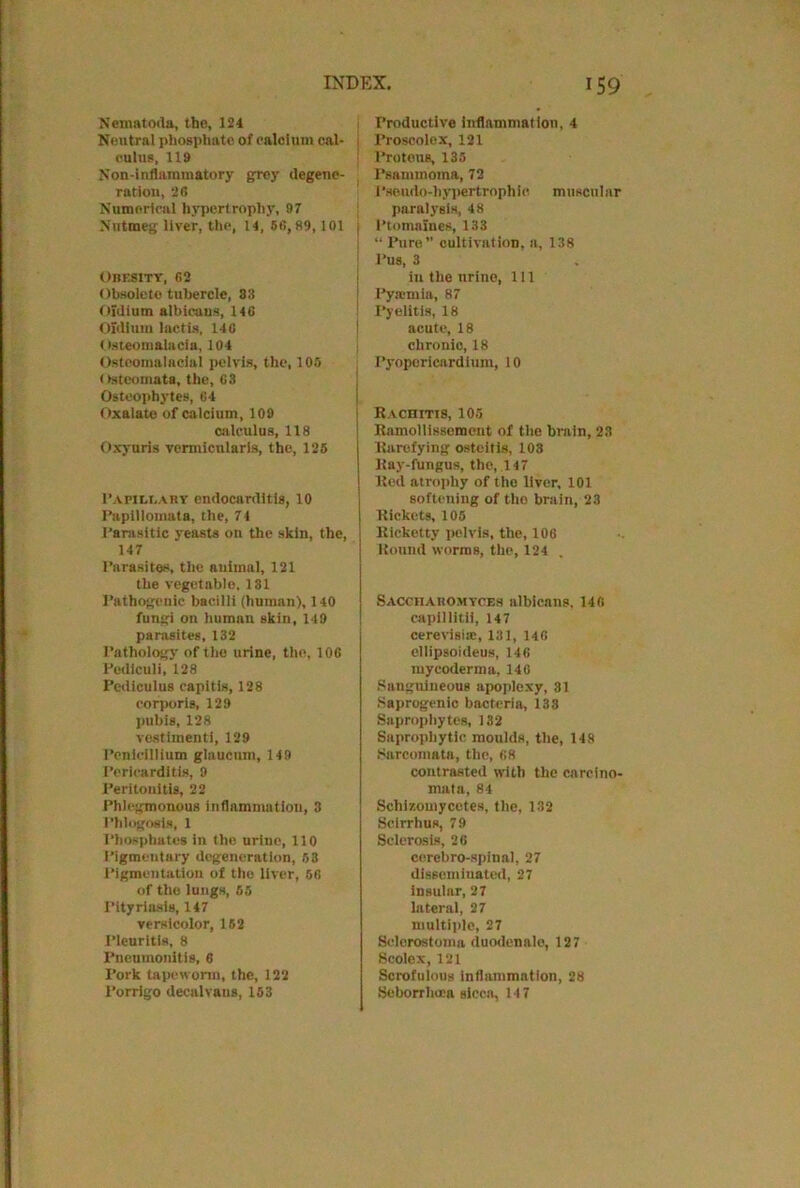 Nematoda, the, 124 Neutral phosphate of caloium cal- . cuius. 119 Non-inflammatory grey degene- ration, 26 Numerical hypertrophy, 97 Nutmeg liver, the, 14, 56,89,101 j Obesity, 62 Obsolete tubercle, 33 Oidium albicaus, 146 Oldlurn lactis, 140 Osteomalacia, 104 Osteomalaoial pelvis, the, 105 Osteomata, the, 63 Osteophytes, 64 Oxalate of calcium, 109 calculus, 118 Oxyuris vermicularis, the, 125 Papillary endocarditis, 10 Papillomata, the, 74 Parasitic yeasts on the skin, the, 147 Parasites, the auimal, 121 the vegetable, 131 Pathogenic bacilli (human), 140 fungi on human skin, 149 parasites, 132 Pathology of the urine, tho, 106 Pediculi, 128 Pediculus capitis, 128 corporis, 129 pubis, 128 vestimenti, 129 Penlcillium glaucnm, 149 Pericarditis, 9 Peritonitis, 22 Phlegmonous inflammation, 3 Phlogosis, 1 Phosphates in the urine, 110 Pigmentary degeneration, 53 Pigmentation of the liver, 56 of the lungs, 55 Pityriasis, 147 versicolor, 152 Pleuritis, 8 Pneumonitis, 6 Pork tapeworm, the, 122 I’orrigo decal vans, 153 Productive inflammation, 4 Proscolox, 121 Proteus, 135 Psammoma, 72 Pseudo-hypertrophic muscular paralysis, 48 Ptomaines, 133 “ Pure” cultivation, a, 138 Pus, 3 in the urine, 111 Pyajmia, 87 Pyelitis, 18 acute, 18 chronio, 18 Pyopericardium, 10 Rachitis, 105 Rnmollissomcnt of the brain, 23 Rarefying osteitis, 103 Ray-fungus, the, 147 Red atrophy of tho liver, 101 softening of tho brain, 23 Rickets, 105 Ricketty pelvis, the, 106 Round worms, the, 124 . Saccharomyces albicans. 146 capillitii, 147 cererisiac, 131, 146 cllipsoideus, 146 mycoderma, 146 Sanguineous apoplexy, 31 Saprogenic bacteria, 133 Saprophytes, 132 Saprophytic moulds, the, 148 Sarcomata, the, 68 contrasted with the carcino- mata, 84 Sclii/.omycetes, the, 132 Scirrhus, 79 Sclerosis, 26 cerebro-spinal, 27 disseminated, 27 insular, 27 lateral, 27 multiple, 27 Sclerostoma duodenale, 127 Scolex, 121 Scrofulous inflammation, 28 Seborrliuea sicca, 14 7