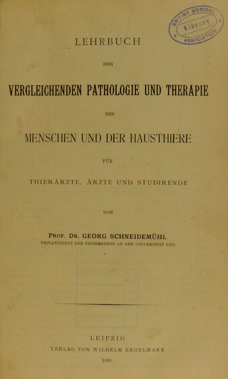 VERGLEICHENDEN PATHOLOGIE UND THERAPIE DRS MRNSCHHN UNI) DER HAUSTIIIERK FÜR THIRRÄRZTE. ÄRZTE UND STUDIRENDE VON PROF. DR. GEORG SCHNEIDEMÜHL PRIVATDOZKNT DKR TIMKRMKDIZIN AN DKB UNIVERStTÄT KIKL I.EIPZIG VKKLAO VON WIUIRI.M ENOELMANN 1898.