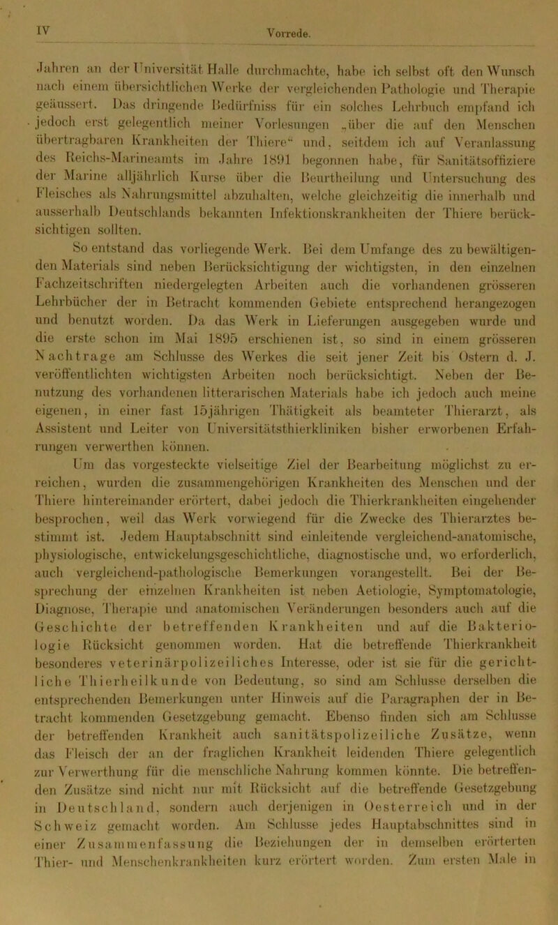 Vorrede. .luliron an der Ihiiversitiit Halle durclimachte, habe ich selbst oft den Wunsch nach einem üheisichtlichen Wei’ke der vergleichenden Pathologie und 'rheraj)ie geäussert. Das dringende Dedürfniss für ein solches Lehrbuch empfand ich jedoch erst gelegentlich meiner Voi’lesungen .,üher die auf den Menschen übertiagharen Krankheittm der 'l’hiere“ und, seitdem ich auf Veranlassung des Reichs-Marineamts im .lahre 181)1 begonnen habe, für Sanitätsoftiziere der Marine alljährlich Kurse über die Reurtheilung und l'ntersuchung des l'leisches als Nahrungsmittel abzuhalten, welche gleichzeitig die innerhalb und ausserhalb Deutschlands bekannten Infektionskrankheiten der Thiere berück- sichtigen sollten. So entstand das vorliegende Werk. Lei dem Umfange des zu bewältigen- den Materials sind neben Rerücksichtigung der wichtigsten, in den einzelnen hachzeitschriften niedergelegten Arbeiten auch die vorhandenen grösseren Lehrbücher der in Retracht kommenden Gebiete entsprechend herangezogen und benutzt worden. Da das Werk in Lieferungen ausgegeben wurde und die erste schon im Mai 18U5 erschienen ist, so sind in einem grösseren N achträge am Schlüsse des Werkes die seit jener Zeit bis Ostern d. .1. veröffentlichten wichtigsten Arbeiten noch berücksichtigt. Neben der Re- nutzung des vorhandenen litterarischen Materials habe ich jedoch auch meine eigenen, in einer fast 15jährigen Thätigkeit als beamteter Thierarzt, als Assistent und Leiter von Lniversitätsthierkliniken bisher erworbenen Erfah- rungen verwerthen können. Um das vorgesteckte vielseitige Ziel der Rearbeitung möglichst zu er- reichen , wurden die zusammengehöj-igen Krankheiten des Menschen und der 'riiiere hintereinander erörtert, dabei jedoch die Thierki’ankheiten eingehender besprochen, weil das Werk vorwiegend für die Zwecke des Thierarztes be- stimmt ist. Jedem Hauptabschnitt sind einleitende vergleichend-anatomische, physiologische, entwickelungsgeschiclitliche, diagnostische und, wo erforderlich, auch vergleichend-pathologische Remerkungen vorangestellt. Rei dei’ Re- sprechung der einzelnen Kraiddieiten ist neben Aetiologie, Symptomatologie, Diagnose, 'l’herapie und anatomischen Verändeningen besonders auch auf die Geschichte der betreffenden Krankheiten und auf die Rakterio- logie Rücksicht genommen worden. Hat die betrett'ende Thierkrankheit besonderes Veterinärpolizeiliches Interesse, oder ist sie für die gericht- liche 'I'h ierlieilk linde von Redeutung, so sind am Schlüsse derselben die entsprechenden Remerkungen unter Hinweis auf die Pariigraphen der in Re- tracht kommenden Gesetzgebung gemacht. Ebenso finden sich am Schlüsse der betreffenden Krankheit auch sanitätspolizeiliche Zusätze, wenn das Fleisch der an der fraglichen Krankheit leidenden Thiere gelegentlich zur Wrwerthung für die menschliche Nahrung kommen könnte. Die betreffen- den Zusätze sind nicht nur mit Rücksicht auf die betreffende Gesetzgebung in Deutschland, sondei’ii auch derjenigen in Oesterreich und in der Schweiz gemacht worden. Am Schlüsse jedes Hauptabschnittes sind in einer Zusammenfassung die Reziehungen der in demselben erörterten Thier- und Menschenkrankheiten kurz erörtert worden. Zum ersten Male in