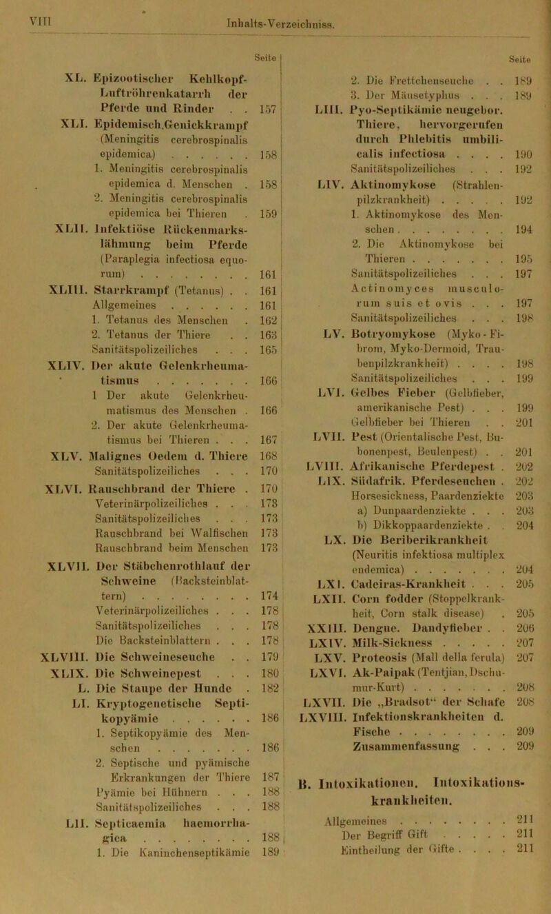 Seite XL. Epizootisclier Kehlkopf- Lnftrölii-eMkatarrh der Pferde und Rinder . . 157 ■ XLI. Epideinisch.Genickkraiupf (Meningitis cerebrospinalis ' epidemica) 1581 1. Meningitis cerebrospinalis epidemica d. Menschen . 1581 2. Meningitis cerebrospinalis ; epidemica bei Thieren 159 i Xlill. Infektiö.se Rückenmarks- lähiming^ beim Pferde (Paraplegia infectiosa equo- rum) 161 XLIll. Starrkrampf (Tetanus) . . 161 Allgemeines 161 1. Tetanus des Menschen . 162 | 2. Tetanus der Thicre . . 1661 Sanitätspolizeiliches . . . 165 XLIV. Der akute Gelenkrlieuma- ■ tismns 166 1 Der akute Gelcnkrheu- j matisinus des Menschen . 166 2. Der akute Gelenkrheuma- tismus bei Thieren . . . 167 XLV. 31alignes Oedem d. Tliiere 168 Sanitätspolizeiliches . . . 170 XLVl. Raiischbrand der Thiere . 170 Veterinärpolizeiliches . . . 173 Sanitätspolizeiliches . . . 173 Rauschbrand bei Walfischen 173 ] Rauschbrand beim Menschen 173 XLVIl. Der Stäbcbenrotblauf dei Schweine (Hacksteinblat- tern) 174 Veterinärpolizeiliches . . . 178 Sanitätspolizeilicbes . . . 178 Die Backsteinblattern . . . 178 XFjVIII. Die Schweineseuche . . 179 XLIX. Die Schweinepest . . . 180 L. Die Staupe der Hunde . 182 LI. Kryptogenetische Septi- kopyämie 186 1. Septikopyämie des Men- schen 186 2. Septische und pyämische Erkrankungen der 'l’hiero 187 : l'yämie bei Hühnern . . . 188 Sanitätspolizeiliches . . . 188 Lll. Septicaemia haemorrha- gica 188 j 1. Die Kaninchensoptikämie 189 Seite 2. Die Frettchenseuche . . 189 3. Der Mäusetyphus . . . 189 LIll. Pyo-Septikämie neugebor. Tbiere, bervorgerufen durch Phlebitis umbili- calis infectiosa .... 190 Sanitätspolizeiliches . . . 192 LIV. Aktinomykose (Strahlen- pilzkrankheit) 192 1. Aktinomykose des Men- schen 194 2. Die Aktinomykose bei Thieren 195 Sanitätspolizeiliches . . . 197 A c t i n 0 m y c e s m u s c u 1 o- ruin suis et ovis . . . 197 Sanitätspolizeiliches . . . 198 LV. Botryomykose (Myko - Fi- brom, Myko-Dermoid, Trau- benpilzkrankhoit) .... 198 Sanitätspolizeiliches . . . 199 LVl. Gelbes E'ieber (Gelbfieber, amerikanische Pest) . . . 199 Gelbfieber bei Thieren . . 201 LVll. Pest (Orientalische Pest, Bu- honenpest, Beulenpest) . . 201 LVHI. Afrikanische Pferdepest . 202 LIX. Siidafrik. Pferdeseuchen . 202 Horsesickness, Paardenziekte 203 a) Dunpaardenziekte . . . 203 b) Dikkoppaardenziekte . . 204 LX, Die Beriberikrankhcit (Neuritis infektiosa multiplex endemica) 204 LXI. Cadeiras-Krankheit . . . 205 LXIl. Corn fodder (Stoppclkrank- heit, Corn stalk disease) . 205 XXIII. Dengue. Dandyfieber . . 206 LXIV. Milk-Sickness 207 LXV. Proteosis (Mall della ferula) 207 LXVI. Ak-Paipak(Tentjian, Dschu- mnr-Kurt) 208 LXVII. Die „Bradsof* der Schafe 208 LXVIII. Infektionskrankheiten d. E'ische 209 Zusammenfassung . . . 209 B. Iiitü-vikutioneii. liitoxikatioiis- kraiiklieiteii. Allgemeines 211 Der Begriff Gift 211 Eintheilung der Gifte .... 211