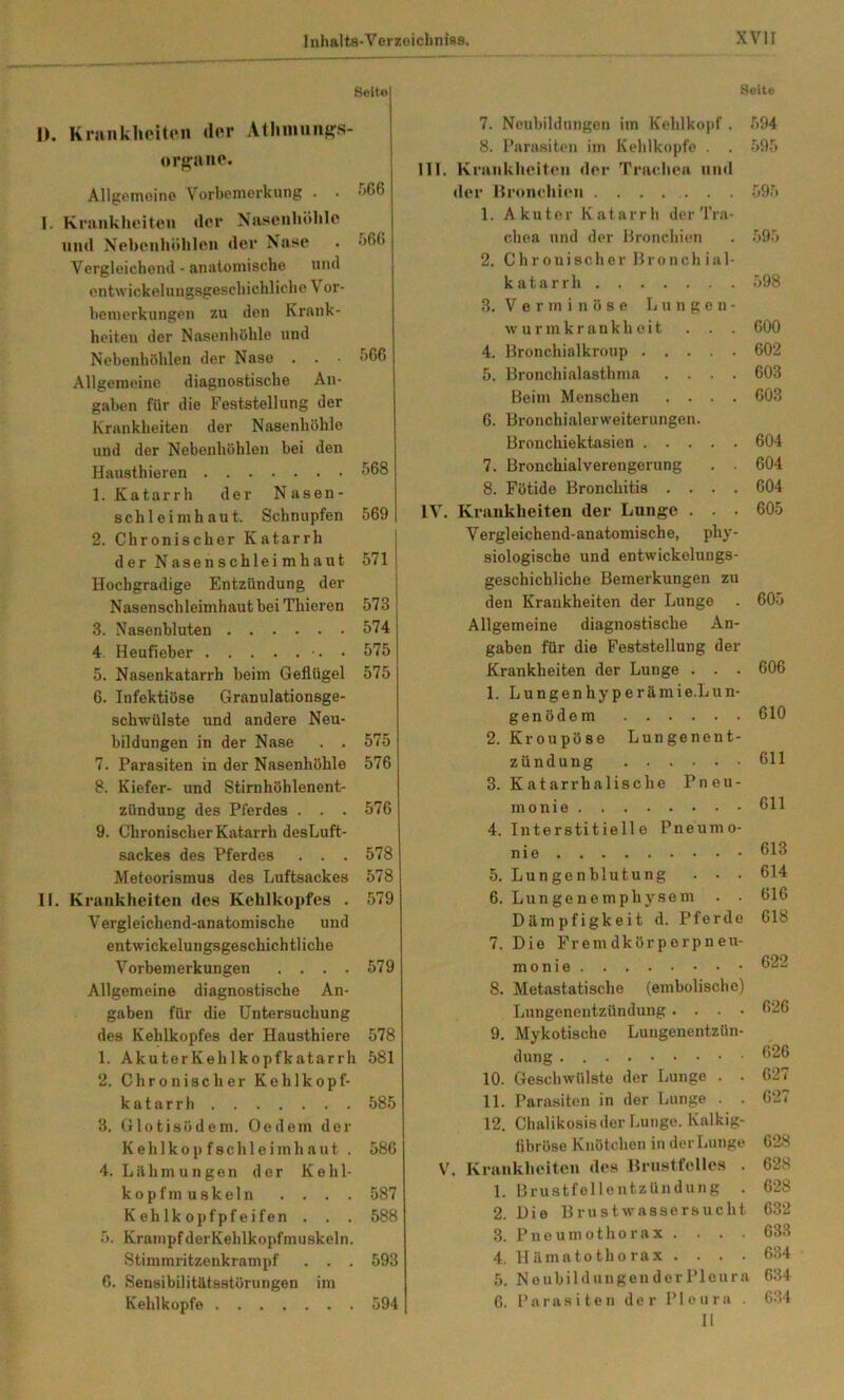 Seite Seite I). Kninklioiten der Ailiimuiffs- orf>:uno. ■ Allgemoino Vorhpnierkung . . >^66 I. Kninkheiten der Nasenhöhle lind Nehenhöhlen der Nase . ö66 Vergleichend - anatomische und ontwickeluugsgescliichliche V or- bemerkungen zu den Krank- heiten der Nasenhöhle und Nebenhöhlen der Nase . . <>G6 Allgemeine diagnostische An- gaben für die Feststellung der Krankheiten der Nasenhöhle und der Nebenhöhlen bei den Hausthieren 568 1. Katarrh der Nasen- schleimhaut. Schnupfen 569 2. Chronischer Katarrh der Nasenschleimhaut 571 Hochgradige Entzündung der Nasensch leimhaut bei Thieren 573 3. Nasenbluten 574 4. Heufieber • 575 5. Nasenkatarrh beim Geflügel 575 6. Infektiöse Granulationsge- schirUlste und andere Neu- bildungen in der Nase . . 575 7. Parasiten in der Nasenhöhle 576 8. Kiefer- und Stirnhöhlenent- zündung des Pferdes . . . 576 9. Chronischer Katarrh des Luft- sackes des Pferdes . . . 578 Meteorismus des Luftsackes 578 II, Krankheiten des Kehlkopfes . 579 Vergleichend-anatomische und entwickelungsgeschichtliche Vorbemerkungen .... 579 Allgemeine diagnostische An- gaben für die Untersuchung des Kehlkopfes der Hausthiere 578 1. AkuterKehlkopfkatarrh 581 2. Chronischer Kehlkopf- katarrh 585 3. Glotisödem. Oe dem der Kehlkop fschleimhaut . 586 4. Lähmungen der Kehl- kopfmuskeln . . . . 587 Kehlkopfpfeifen . . . 588 5. KrampfderKehlkopfmuskeln. Stimmritzenkrampf . . . 593 6. Sensibilitätsstörungen im Kehlkopfe 594 7. Neubildungen im Kehlkopf 8. Parasiten im Kehlkopfe . III. Kninkheiten der Trachea iiiu der Bronchien 1. Akuter Katarrh der Tra chea und der Bronchien 2. Chronischer Bronchial katarrh 3. V e r m i n ö s e Lungen wurmkrankheit . . 4. Bronchialkroup .... 5. Bronchialasthma . . . Beim Menschen . . . 6. Bronchialerweiterungen. Bronchiektasien .... 7. Bronchialverengerung 8. Fötide Bronchitis . . . IV. Krankheiten der Lunge . . Vergleichend-anatomische, phj siologische und entwickelungs geschicbliche Bemerkungen z den Krankheiten der Lunge Allgemeine diagnostische An gaben für die Feststellung de Krankheiten der Lunge . . 1. Lungenhyperämie.Lun genödem 2. Kroupöse Lungenent Zündung 3. Katarrhalische Pneu monie 4. Interstitielle Pneum nie 5. Lungenblutung . . 6. Lungenemphysem Dämpfigkeit d. Pferde 7. Die Fremdkörporpneu- monie 8. Metastatische (embolische) Lungenentzündung .... 9. Mykotische Lungenentzün- dung 10. Geschwülste der Lunge . . 11. Parasiten in der Lunge . 12. Chalikosis der Lunge. Kalkig- libröso Knötchen in der Lunge V. Krankheiten de» Brustfelles . 1. Brustfellentzündung . 2. Die Brustwassersucht 3. Pneumothorax . . . . 4. Hämatothorax . . . . 5. Neubildungen der Pleura G. Parasiten der Pleura . II 594 595 595 598 COO 602 603 603 604 604 604 605 605 606 610 611 611 613 614 GIG 618 622 626 G26 G27 627 628 628 628 632 633 634 634 634