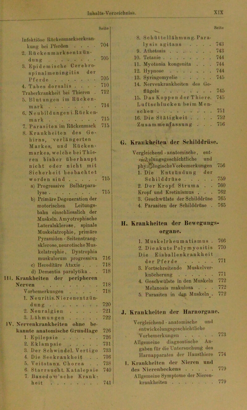 Seite Seite InfektiöRo llrtckoiiniftvkBorkrftn kuiig bei rfenlen . . • 2. Rückenniiirksentz ün- (1 U II g 3. Kpi(1 em iache Cerebro 8 p i n a 1 in e n i n g i t i s d e i Pferde 4. T a b e s d o r s a 1 i 8 . . • Traberkraiikbcit bei Tbieren 5. Blutungen iin Rücken mark 6. N e ubil d ungen i. Rückci mark 7. Paraeiten im Rückenmarl 8. Krankheiten dee Ge hirns, verlängerten Markee, und Rücken markes, welche bei Thie ren bisher überhaupt nicht oder nicht mit Sicherheit beobachtet worden sind . . . . • a) Progressive Bulbärpara- lyse b) Primäre Degeneration der motorischen Leitungs- bahn einschliesslich der Muskeln. Amyotrophische Lateralsklerose, spinale Muskelatrophie, primäre Pyramiden - Seitenstrang- sklerose, neurotische Mus- kelatrophie , Dystrophia 704 705 705 710 712 714: 715 715 715 715 muskulorum progressiva 716 c) Hereditäre Ataxie . . . 718 d) Dementia paralytika . . 718 Krankheiten der peripheren Nerv en 718 Vorbemerkungen . . . . ■ 718 1. Neuritis.N i erenentzün- düng 720] 2. Neuralgien 721 i 3. Lähmungen 722 Nerv enkrankheiten ohne he- kannte anatoniische Grundlage 726 1. Epilepsie 726 2. Eklampsie 731 3. Der Schwindel. Vertigo 733 4, Die Seekrankheit . . 736 5. Veitstanz. Chorea . . 738 6. Starrsucht. Katalojisio 740 7. Basedow’sche Krank- heit 741 8. Schüttellähmung, i’ara- ly sis agitans . . . . 743 9. Aihetosis 743 10. Tetanie 744 11. Myotonia kongenita . . . 744 12. Hy|inose 744 13. Syringomyelie 745 14. Nervenkrankheikm des Ge- flügels 745 15. D as Kopp e n d er T hie re. 745 L u f t s c h 1 u c k e n b e i m M e n- schen 751 16. Die Stätigkeit .... 752 Zusammenfassung . . . 756 (*. Kraiiklieiteu der Scliilddrü.sp. Vergleichend • anatomische, ent- <i6i’:elungsgeschichtliche und phyi,^logische Vorbemerkungen 756 1. Die Entzündung der Schilddrüse 759 2. Der Kropf. Struma . . 760 Kropf und Kretinismus . . . 762 3. Geschwülste der Schilddrüse 765 4. Parasiten der Schilddrüse . 765 H. Krankheiten der BeAvegeun^s- organe. 1. Muskelrheumatismus . 766 2. Die akute Polymyositis 770 Die Eisballonkrankheit derPferde 771 3. Fortschreitende Muskelver- knöcherung 771 4. Geschwülste in den Muskeln 772 Melanosis makulosa . . 772 5. Parasiten in dsn Muskeln . 772 4. KraiikhoittMi der Hariiorgaiie. Vergleichend - anatomische und entwickelungsgeschichtliche Vorbemerkungen 773 Allgemeine diagnostische An- gaben für die Untersuchung des Harnapparutes der Uausthiero 774 1. Krnnkhoiteu der Nieren und des NMerenbcckens 779 Allgemeine Symptome der Nieren- krankheiten 779