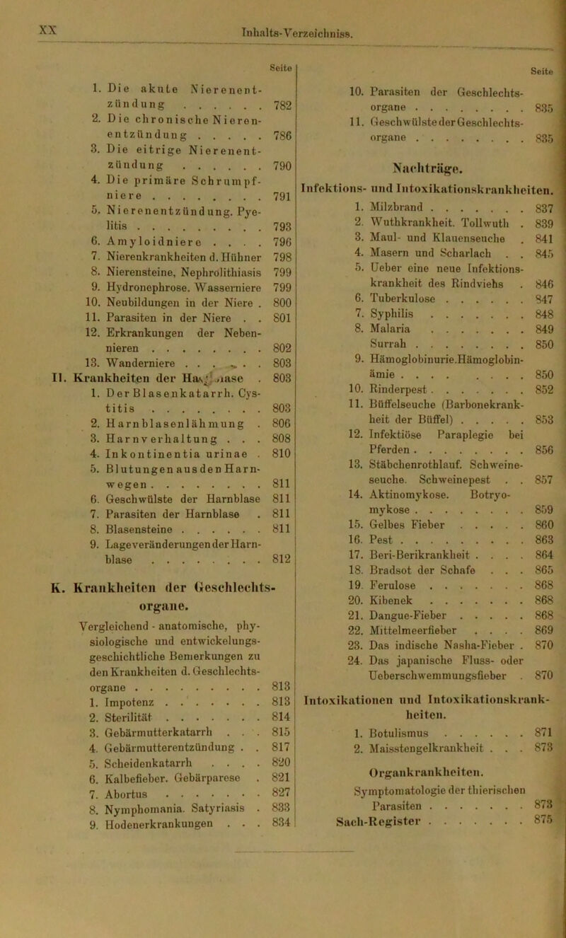 Seite 1. Die akute Nierenent- zündung 782 2. Die chronische Nieren- entzündung 786 3. Die eitrige Nierenent- zündung 790 4. Die primäre Schrumpf- niere 791 5. Nierenentzündung. Pye- litis 793 6. Amyloidniere . . . . 796 7. Nierenkrankheiten d. Hühner 798 8. Nierensteine, Nephrolithiasis 799 9. Hydronephrose. Wasserniere 799 10. Neubildungen in der Niere . 800 11. Parasiten in der Niere . . 801 12. Erkrankungen der Neben- nieren 802 13. Wanderniere . . . . . 803 II. Krankheiten der Has.'?.,iase . 803 1. Der Blasenkatarrh. Cys- titis 803 2. Harnblasenlähmung . 806 3. Harnverhaltung . . . 808 4. Inkontinentia urinae . 810 5. Blutungen ausden Harn- wegen 811 6. Geschwülste der Harnblase 811 7. Parasiten der Harnblase . 811 8. Blasensteine 811 9. LageveränderungenderHarn- blase 812 K. Krankheiten der (ieschleehts- organe. Vergleichend - anatomische, phy- siologische und entwickelungs- geschichtliche Bemerkungen zu den Krankheiten d. Geschlechts- organe 813 1. Impotenz . 813 2. Sterilität 814 3. Gebärmutterkatarrh . 815 4. Gebärmutterentzündung . . 817 5. Scheidenkatarrh .... 820 6. Kalbefieber. Gebärparese . 821 7. Abortus 827 8. Nymphomania. Satyriasis . 833 9. Hodenerkrankungen ... 834 Seite 10. Parasiten der Geschlechts- organe 835 11. Geschwülste der Geschlechts- organe 835 NaHiträgo. Infektions- und Intoxikationskrankheiten. 1. Milzbrand 837 2. Wuthkrankheit. Tollwuth . 839 3. Maul- und Klauenseuche . 841 4. Masern und Scharlach . . 845 5. Heber eine neue Infektions- krankheit des Rindviehs . 846 6. Tuberkulose 847 7. Syphilis 848 8. Malaria 849 Surrah 850 9. Hämoglobinurie.Hämoglobin- ämie 850 10. Rinderpest 852 11. Büffelseuche (Barbonekrank- heit der Büffel) 853 12. Infektiöse Paraplegie bei Pferden 856 13. Stäbchenrothlauf. Schweine- seuche. Schweinepest . . 857 14. Aktinomykose. Botryo- mykose 859 15. Gelbes Fieber 860 16. Pest 863 17. Beri-Berikrankheit .... 864 18. Bradsot der Schafe . . . 865 19. Ferulose 868 20. Kibenek 868 21. Dangue-Fieber 868 22. Mittelmeerfieber .... 869 23. Das indische Nasha-Fieber . 870 24. Das japanische Fluss- oder Ueberschwemmungsfieber . 870 Intoxikationen und Intoxikationskrank- heiten. 1. Botulismus 871 2. Maisstengelkrankheit . . . 873 Organkrankheiten. Symptomatologie der thierischen Parasiten 873 Sach-Register 875