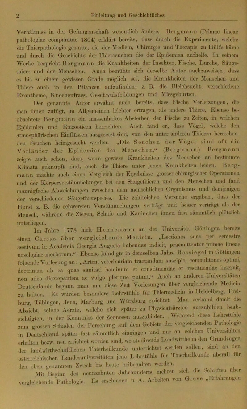 V’^erhültniss in der Gefangenschaft wesentlich ändere. Bergmann (Primae lineae pathologiac comparatae 1804) erklärt bereits, dass durch die Experimente, welche die Thierpathologie gestatte, sie der INIedicin, Chirurgie und Therapie zu Hülfe käme und durch die Geschichte der Thierseuchen die der Ei)idemien aufhelle. In .seinem Werke bespricht Bergmann die Krankheiten der Insekten, Fische, Lurche, Säuge- thiere und der ISIenschen. Auch bemühte sich derselbe Autor nachzuweisen, dass es bis zu einem gewissen Grade möglich sei, die Krankheiten der Menschen und Thiere auch in den Pflanzen aufzufinden, z. B. die Bleichsucht, verschiedene Exantheme, Knochenfrass, Geschwulstbildungen und ^Missgeburten. Der genannte Autor erwähnt auch benüts, dass Fische Verletzungen, die man ihnen zufügt, im Allgemeinen leichter ertragen, als andere Tliiere. Eben.<o be- obachteÜ! Bergmann ein massenhaftes Absterbiai der Fische zu Zeiten, in welchen Epidemien und Epizootieen herrschten. Auch fand er, da.>^s Vögel, welche den atmosphärischen Einflüs-^ien ausgesetzt sind, von den unt(‘r anderen Thieren heirschen- den Seuchen heimgesucht werden. „Die Seuchen der Vögel sind oft die Vorläufer der Epidemien der Menschen.“ (Bergmann.) Bergmann zeigte auch schon, dass, wenn gewisse Krankheiten des Menschen an bestimmte Klimata geknüpft sind, auch die Thiere unter jenen Krankheiten leiden. Berg- mann machte auch einen Vergleich der Ergebnisse gi’os.ser chirurgischer Operationen imd der Köq)erverstümmelungen bei den Säugethieren und den iMeirschen und fand miuinigfache Abweichungen zwischen dem menschlichen Organismus mul demjenigen der verschiedenen Säugethierspecies. Die zaldreiclien Versuche ergidxm, dass der Hund z. B. che schwersten Verstümmelungen verträgt und besser verträgt, als dc'r ]Men.sch, während che Ziegen, Schafe und Kaninchen ihnen fast sännntheh plötzhc'h vuiterhegcn. Im Jahre 1778 hielt Plennemann an der Universität Göttingen bereits einen Cursus über vergleichende IMedicin. „Lectiones suas per semestre aestivum in Academia Georgia Augusta habendas indicit, praemittentur primae lineae nosologiae morborum.“ Ebenso kündigte in demselben Jahre Bossiegel in Göttingen folgende Vorlesung an: „Artem veterinariam tractandam suscipio, commilitones optnni, doctrinam ab ea ejuae sanitati hominum et constituendae et restituemlae mservit, non adeo discrepantem ac vulgo plericpie putant.“ Auch an anderen I niversitäten Deutschlands begann man um diese Zeit Vorlesungen über vergleichende Medici.i zu halten. Es wurden besondere Lehrstühle für Thiermedicin in Heidelberg, Frei- bur.r, Tübingen, Jena, Marburg und Würzburg errichtet. Man verband damit die AbScht, solche Aerzte, welche sich später zu Physicatsärzten auszuhilden beab- sichtigten, in der Kenntniss der Zoonosen auszubilden. Während diese Lehrstühle zum grossen Schaden der Forschung auf dem Gebiete der vergleichenden Pathologie in Deutschland später fast sämmtlich eingingen und nur an solchen Lmversitaten erhalten bezw. neu errichtet worden sind, wo studirende Landwirthe in den Gnindzügen der landwirthschaftlichen Thierheilkunde unterrichtet werden sollen, sind an den österreichischen Landosuniversitäten jene Lehrstühle für Thierheilkunde überall für den ob(>n gc-nannten Zwec'k bi.-^ heute beibcdialten Acoiden. r< i -i Mit Beginn des neunzehnten Jahrhunderts mehren sich die Schriften u ler vergleichende Pathologie. Es erschienen u. A. Arbeiten von Greve „la-fahrnngen