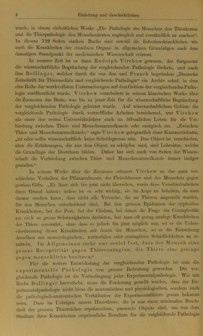 wurde, in einem einheitlichen Werke „Die Pathologie des Menschen den Thierärzten und ilie Thierpathologie den Menschenärzten zugänglich mul verständlich zu machen“. In diesem 729 Seiten stiu’ken Buche sind sowohl tlie Infectionskrankheiten une auch die Krankheiten der einzelnen Organe in fdlgemeinen Gmndzüg(in nach dem damaligen Standpunkt der medicinischen AVis.senschaft erörtert. In neuerer Zeit ist es daun Rudolph Virchow gewesen, der fortgesetzt die wissenschaftliche Begründung der vergleichenden Pathologie förderte, und nach ihm Bollinger, welcher durch die von ihm und Franck begründete „Deutsche Zeitschrift für Thiermedizin und vergleichende Pathologie“ ein Archiv schuf, in dem eine Reihe der werthvollsten Untersuchungen auf dem Gebiete der vergleichenden Patho- logie veröffentlicht wurde. Virchow verarbeitete in seinem klassischen Werke über die Zoonosen das Beste, was bis zu jener Zeit für die wissenschaftliche Begründung der vergleichenden Pathologie geleistet wurde. Auf wissenschaftlichem Gebiete die vergleichende Pathologie durch vortreffliche Arbeiten bereichernd, trat Virchow als einer der ersten Universitätslehrer auch im öffentlichen Lehen für die Ver- bindung zwischen Thier- und Menschenarzneikunde sehr energisch ein. „Zwischen Thier-und Menschenarzneikunde,“ sagte Virchow gelegentlich einer Kamnierdebatte, „ist oder sollte wissenschaftlich keine Scheidegrenze sein. Das Object ist verschieden, aber die Erfahrungen, die aus dem Object zu schöpfen sind, sind Lehrsätze, welche die Grundlage der Doctrinen bilden. Daher hat sich auch von Seiten der Wissen- schaft die Verbindung zwischen Thier- und Menschenarzneikunde immer inniger gestaltet.“ In seinem Werke über die Zoono.sen erinnert Virchow an das giuiz ver- schii'dene Verhalten tler Pflanzenfresser, der Flei.-^chfresser und des INIenschen gegen gewisse Gifte. „Es lässt sich bis- jetzt nicht übersehen, worin diese Verschiedenheiten ihren Gnind haben; indess ist e.s .sehr wichtig, sie im Auge zu beludten, da man daraus ersehen kann, dass nicht alle Versuche, die an Thieren angestellt wurden, für den iNIenschen (Mitscheidend sind. Bei den grossen Epidemien d(^r typhoiden Kninkhdten, bei der Pest, bei der Cholera, bei denen die Frage der Contagiosität an sich .so grosse Schwierigkeiten darbieten, hat man oft genug analoge Krankheiten der Thiere constatirt, ohne dass es jedoch bis jetzt möglich war, sei es die Ueber- einstimmung dieser Krankheiten mit denen der Menschen, sei es die hmtstehung derselben aus meteorologischen, tenitorialen oder contagiösen Schädlichkeiten zu er- mitteln. Im Allgemeinen steht nur soviel fest, dass der Mensch eine grosse Receptivität gegen Thiercontagi en, die Thiere eine geringe gegen menschliche besitzen.“ Für die weitere Entwickelung der vergleichenden Pathologie ist nun die experimentelle Pathologie von grosser Bedeutung geworden. Die ver- gleichende Pathologie ist die Vorbedingung jeder Experimentalpathologie. Wie mit Recht Bollinger hervorhebt, muss die Forderung gestellt werden, dass der Ex- perimentalpathologie nicht bloss die anatomischen und physiologischen, sondern auch die ])athologisch-anatomi.schen Verhältnisse der Experimentalthiere genau bekannt seien. Dass im Uebrigen unsere Ilausthiere, die ja nur einen minimalen Bruch- theil des grossen Thierreiches repräsentiren, passende Objecte sind, um von dem Studium ihrer Krankheiten erspriessliche Resultate für die vergleichende Pathologie