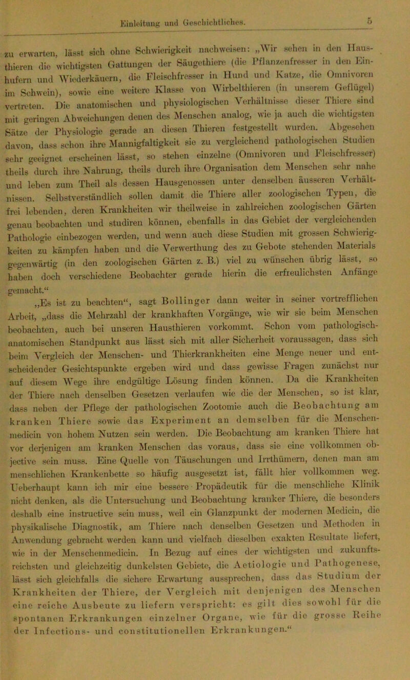 zu erwarten, lässt sich ohne Schwierigkeit nach weisen: „Wir sehen in den Haus- thieren die wichtigsten Gattungen der Säugothiei-e (die Pflanzenfresser in den Ein- hufern und Wiederkäuern, die Fleischfresser in Hund und Katze, die Omnivoren im Schwein), sowie eine weitere Klasse von Wirbelthieren (in unserem Geflügel) vertreten. Die anatomischen und physiologischen Verhältnisse dieser Thiere sind mit geringen Abweichungen denen des Menschen analog, wie ja auch die wichtigsten Sätze, der Physiologie gerade an diesen Thieren festgestellt wurden. Abgesehen davon, dass schon ihre Mannigfaltigkeit sie zu vergleichend pathologischen Studien sehr geeignet erscheinen lässt, so stehen einzelne (Omnivoren und Fleischfresser) theils durch ihre Nahrung, theils durch ihre Organisation dem Menschen sehr nahe und leben zum Theil als dessen Hausgenossen unter denselben äusseren Verhält- nissen. Selbstverständlich sollen damit die Thiere aller zoologischen Typen, die frei lebenden, deren Krankheiten wir theilweise in zahlreichen zoologischen Gärten genau beobachten und studiren können, ebenfalls in das Gebiet der vergleichenden Pathologie einbezogen werden, und wenn auch diese Studien mit grossen Schwierig- keiten zu kämpfen haben und die Verwerthung des zu Gebote stehenden Materials gegenwärtig (in den zoologischen Gärten z. B.) viel zu wünschen übrig lässt, so haben doch verschiedene Beobachter gerade hierin die erfreulichsten Anfänge gemacht.“ „Es ist zu beachten“, sagt Bollinger dann weiter in seiner vortrefflichen Arbeit, „dass die Mehrzahl der krankhaften Vorgänge, wie wir sie beim Menschen beobachten, auch bei unseren Hausthieren vorkommt. Schon vom pathologisch- anatomischen Standpunkt aus lässt sich mit dler Sicherheit Voraussagen, dass sieb beim Vergleich der JMenschen- und Thierkrankheiten eine INIenge neuer und ent- scheidender Gesichtspunkte ergeben wird und dass gewisse Fragen zunächst nur auf diesem M^ege ihre endgültige Lösung finden können. Da die Krankheiten der Thiere nach denselben Gesetzen verlaufen wie die der Menschen, so ist klar, dass neben der Pflege der pathologischen Zootomie auch die Beobachtung am kranken Thiere sowie das Experiment an demselben für die Menschen- medicin von hohem Nutzen sein werden. Die Beobachtung am kranken Thiere hat vor derjenigen am kranken iVIenschen das voraus, dass sie eine vollkommen ob- jective sein muss. Eine Quelle von Täuschungen und Irrthümern, denen man am menschlichen Krankenbette so häufig au-sgesetzt ist, fällt hier vollkommen weg. Leberhaupt kann ich mir eine bessere Propädeutik für die menschliche Klinik nicht denken, als die Untersuchung und Beobachtung kranker Thiere, die besonders deshalb eine instructive sein muss, weil ein Glanzpunkt der modernen Medicin, die physikalische Diagnostik, am Thiere nach denselben Gesetzen und ISIethoden in Anwendung gebracht werden kann und vielfach dieselben exakten Resultate liefert, wie in der Menschenmedicin. In Bezug auf eines der wichtigstem und zukunfts- reichsten und gleichzeitig dunkelsten Gebiete, die Aetiologie und Pathogenese, lässt sich gleichfalls die sichere Erwartung aussprechen, dass das Studium der Krankheiten der Thiere, der Vergleich mit denjenigen des Menschen eine reiche Ausbeute zu liefern verspricht: es gilt dies sowohl für die spontanen Erkrankungen einzelner Organe, wie für die grosse Reihe der Infections- und constitutioneilen Erkrankungen.“