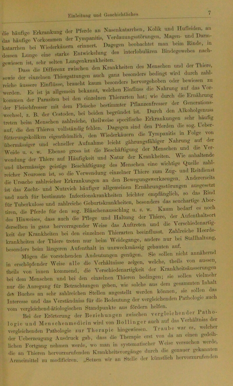 die häufige Erkrankung der l'forde an Naaenkalnrrheu, Kolik und Ilufleideu, an da, häufige Vorkommen der Tyin,,aniti,, Verdauuugartöruugen, Magen- und ])«nn- kaiarrheu la-i WWorkiineru erinnert. Dagegen heobae .tot man houn Kmde, n, desaen Lunge eine alarke Entwickelung des iuterlolmlareu Bm.legowehes nach- gewiesen ist, sehr selten I.ungenkranklieiten. Dass die Differenz zwischen den Kmnkheiten des Menschen und <ler Jh.er , sowie der einzelnen Thiergattungeu auch ganz besonders hedmgt „ird durch zahl- reiche äussere Einflüsse, braucht kaum besonders hervorgehohen oder bewiesen zu werden. Es ist ja allgemein bekannt, welchen Einfluss die K ahrung auf da» V or- konunen der Damsiten bei den einzelnen Tliierartei, hat; wie durch die Ernahmug der Fleischfresser mit dem Fleische bestimmter Pflanzenfresser der Generations- wechsel, z. B. der O-stodeii, bei beiden begründet ist. Durch den Alkohol^nuss tn-ten Wu, Men-schen zahlmiche, theilweise specifirf.e Erkrankungen s^r haj^ auf, die den Thiereu vollständig fehlen. Dagegen sind den 1 ferden die sog L fntterungskoliken eigenthüinlich, den Wiederkäuern die Tympanms in holge von überniässiger und schneller Aufnahme leicht gährungsfahiger Kahrung auf Weide u.'s. w. Ebenso gross ist die Beschäftigung der Menschen und Ji« ^ Wendung der Thiere auf Häufigkeit und Natur der Krankheiten M le anhaltende und übermässige geisüge Beschäftigung des Menschen eine wichtige Quelle zah- reicher Neurosen ist, so die Verwendung einzelner Tliiore zum Zug- und Reitdieiis die Crsache zahlreicher Erkrankungen an den Bewegungswerkzeugen. Andererseits ist das Zucht- und Nutzvieh häufiger allgemeinen Ernährungsstörungen ausgesrtz und auch für bestimmte Infectionskraiikheiten leichter empfänglich, so das Kind für Tuberkulose und zahlreiche Geburtskrnnkheiten, besonders das seucliartige Aber- tiren, die Pferde für den sog. Bläschenausschlag u. s. w. Kaum bedarf es noc des Hinweises, dass auch die Pflege und Haltung der Thiere, der Aufenthaltsort derselben in ganz hervoiTagender Weise das Auftreten und die Verschiedenartig- keit der Krankheiten bei den einzelnen Thierarteii beeinflusst. Zahlreiche Heere e- krankheiten der Thiere treten nur beim Weidegange, andere nur bei Stallhaltung, besonders beim längeren Aufenthalt in unzwockmässig gebauten auf. ^ilögen die vorstehenden Andeutungen genügen. Sie sollen nicht annahernt in erschöpfender Weise alle die Verhältnisse zeigen, welche, theils von aussen, theils von innen kommend, die Verschiedenartigkeit der Krankheitsäusseriuigen bei dem ^lenschen und bei den einzelnen Thiereu bedingen; sie sollen vielmehr nur die Anregung für Betrachtungen geben, wie solche aus dem gesammten Tnha t dei= Buches an sehr zahlreichen Stellen angestellt werden können, sie sollen das Interesse und das Verständniss für die Bedeutung der vergleichenden Pathologie auch vom vergleichend-ätiologischen Standpunkte aus fördern helfen. p Bei der Erörterung der Beziehungen zwischen vergleichen< ei a logie und Menschenniedicin wird von Bollinger auch auf das Verhalt n iss i er vergleichenden l’athologie zur Iherapie hingewiesen. liaiibe uai ', ' der l'eberzeugung Ausdruck gab, dass die Iherapie erst \on da an einti g‘ liehen Fortgang nehmen werde, wo man in systematischer V tise Mi. ucu.n ^ , die an Thiereu hervorzurufenden Krankheitsvorgänge durch die genauei ge 'annten Arzneimittel zu modificiren. „Setzen wir an Stelle der künstlich heiworzurufenden