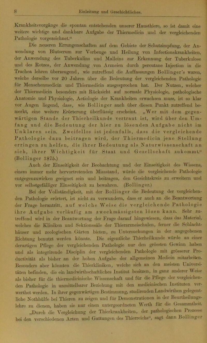 Klraiikheitsvorgänge die spontan entstehenden unserer Hausthiere, so ist damit eine weitere wichtige und dankbare Aufgabe der Thiennedicm und der vergleichenden Pathologie vorgezeichnet.“ Die neueren EiTungenschaften auf dem Gebiete der Schutzimpfung, der An- wendung von Blutserum zur Vorbeuge und Heilung von Infectionskrankheiten, der Anwendung des Tuberkulins und Malleins zur Erkennung der Tuberkulose und des Rotzes, der Anwendung von Arzneien durch percutane Injection in die Trachea lehren überzeugend, wie zutreffend die Auffassiuigen Bollinger’s waren, welche derselbe vor 20 Jahren über die Bedeutung der vergleichenden Pathologie für Menschenmedicin und Thiermedicin ausgesprochen hat. Der Nutzen, welcher der Thiermedicin besonders mit Rücksicht auf normale Physiologie, pathologische Anatomie und Physiologie, Aetiologie der Krankheiten erwachsen muss, ist so klar vor Augen liegend, dass, wie Bollinger auch über diesen Punkt zutreffend be- merkt, eine weitere Erörterung überflüssig erscheint. „Wer mit dem gegen- wärtigen Stande der Thierheilkunde vertraut ist, wird über den Um- fang und die Bedeutung der hier zu losenden Aufgabe nicht im Unklaren sein. Zweifellos ist jedenfalls, dass die vergleichende Pathologie dazu beitragen wird, der Thiermedicin jene Stellung erringen zu helfen, die ihrer Bedeutung als Naturwissenschaft an sich, ihrer Wichtigkeit für Staat und Gesellschaft zukomnit.“ (Bollinger 1875.) Auch der Einseitigkeit der Beobachtung und der Einseitigkeit des Wissens, einem immer mehr hervortretenden Missstand, würde die vergleichende Pathologie entgegenzuwirken geeignet sein und beitragen, den Gesichtskreis zu erweitern und vor selbstgefälliger Einseitigkeit zu bewahren. (Bollinger.) Bei der Vollständigkeit, mit der Bollinger die Bedeutung der vergleichen- den Pathologie erörtert, ist nicht zu verwundern, dass er auch an die Beantwortung der Frage herantritt, auf welche Weise die vergleichende Pathologie ihre Aufgabe vorläufig am zweckmässigsten lösen kann. Sehr zu- treffend wird in der Beantwortung der Frage darauf hingewiesen, dass das Material, welches die Kliniken und Sektionssäle der Thierarzneischulen, ferner die Schlacht- häuser und zoologischen Gärten bieten, zu Untersuchungen in der angegebenen Richtung benutzt werden könnte. Die eigentliche Thierheilkunde würde an einer derartigen Pflege der vergleichenden Pathologie nur den grössten Gewinn haben und als integrirende Disciplin der vergleichenden Pathologie mit grösserer Pro- ductivität als bisher an der hohen Aufgabe der allgemeinen jNIedicin mitarbeiten. Besonders aber könnten die Thierkliniken, welche sich an den meisten Univei-si- täten befinden, die ein landwirthschaftliches Institut besitzen, in ganz anderer Weise als bisher für die thiermedicinische AVissenschaft und für die 1 flege der vergleichen- den Pathologie in unmittelbarer Beziehung mit den medicinischen Instituten ver- werthet werden. In ihrer gegenwärtigen Bestimmung, studirendenLandwirthen gelegent- liche Nothhülfe bei Thieren zu zeigen und für Demonstrationen in der Beurtheiluugs- lehre zu dienen, haben sie nur einen untergeordneten AVerth für die Gesammtheit. „Durch die Vergleichung der Thierkrankheiten, der pathologischen Prozesse bei den verschiedenen Arten und Gattungen des Jhierreichs“, sagt dann Bollingtr