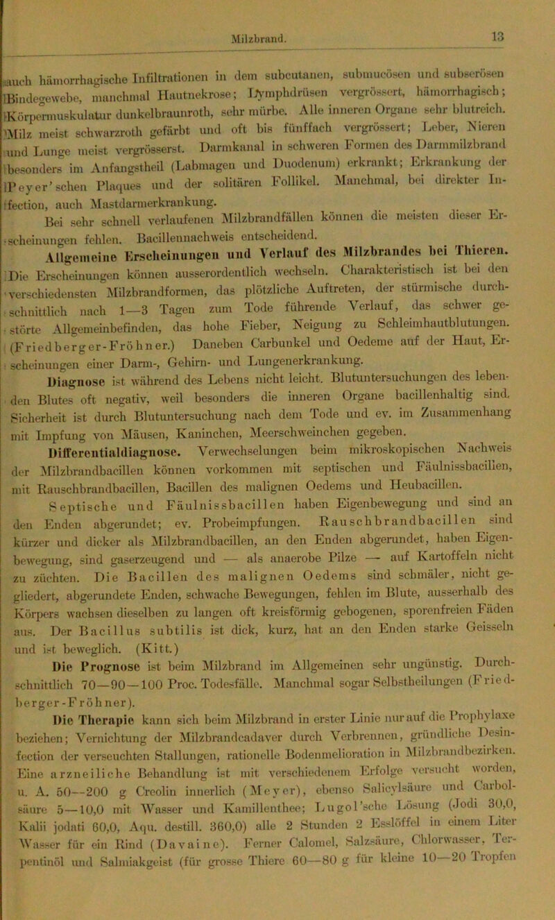 •lauch hämorrhagische Infiltrationen in dem subcutanen, submucüsen und subsorösen IBindegewebe, manchmal Hautnekrose; lAmiphdrüsen vergrössert, hämorrhagisch; IKörpermuskulaUir dunkelbraunroth, sehr mürbe. Alle inneren Organe sehr blutreich. meist schwar/roth gefärbt und oft bis fünffach vergrö.ssert; Leber, Nieren und Lunge meist vergrösserst. Darmkanal in schweren Formen des Darmmilzbraml ibesonders im Anfmigstheil (Labmagen und Duodenum) erkrankt; Erkrankung der IPey er’scheu Plaques und der solitären Follikel. Manchmal, bei direkter In- ;fection, auch Mastdarmerkrankung. Bei sehr schnell verlaufenen ]Milzbrandfällen können die meisten dieser Er- ■scheinungen fehlen. Bacillennachweis entscheidend. Allgemeine Er.scheiiiungeu und Verlauf des Milzbrandes bei Thieren. ’Die Erschemungen können ausserordentlich wechseln. Charakteristisch ist bei den 'verschiedensten ^»[Uzbrandformen, das plötzliche Auftreten, der stürmische durch- rschnittlich nach 1—3 Tagen zum Tode führende Verlauf, das schwer ge- störte Allgemeinbefinden, das hohe Fieber, Neigung zu Schleimhautblutungen. (Friedberger-Fröhner.) Daneben Carbunkel und Oedeme auf der Haut, Er- • scheinungen einer Darm-, Gehirn- und Lungenerkrankung. Diagnose ist während des Lebens nicht leicht. Blutuntersuchungen des leben- den Blutes oft negativ, weil besonders die inneren Organe bacillenhaltig sind. Sicherheit ist durch Blutuntersuchung nach dem Tode und ev. im Zusammenhang mit Impfung von IMäusen, Kaninchen, Meerschweinchen gegeben. Dilfercntialdiagiiose. Verwechselungen beim mikroskopischen Nachweis der ]^Iilzbrandbaeillen können Vorkommen mit septischen und Fäulnissbacillen, mit Rauschbrandbacillen, Bacillen des malignen Oedems und Heubacillen. Septische und Fäulnissbacillen haben Eigenbewegung und sind an den Enden abgerundet; ev. Probeimpfungen. Rauschbrandbacillen sind kürzer und dicker als iMilzbrandbacillen, an den Enden abgerundet, haben Eigen- bewegung, sind gaserzeugend und — als anaerobe Pilze — auf Kartoffeln nicht zu züchten. Die Bacillen des malignen Oedems sind scbmälei, nicht ge- gliedert, abgerundete Enden, schwache Bewegungen, fehlen im Blute, ausserhalb des Körpers wachsen dieselben zu langen oft kreisförmig gebogenen, sporenfreien häden aus. Der Bacillus subtilis ist dick, kurz, hat an den Enden starke Geissein und Lt beweglich. (Kitt.) Die Prognose ist beim ^lilzbrand im Allgemeinen sehr ungünstig. Durch- schnittlich 70—90—100 Proc. Todesfälle. Manchmal sogar Selbstheilungen (Fried- berger-Fröhner). Die Therapie kann sich beim Milzbrand in erster Linie nur auf die Prophylaxe beziehen; Vernichtung der Milzbrandcadaver durch Verbrennen, gründliche Deoin- fection der verseuchten Stallungen, rationelle Bodenmelioration in Milzbrandbeziiktn. Eine arzneiliche Behandlung Ist mit verschiedenem Erfolge versucht woiden, u. A. 50—-200 g Crcolin innerlich (Meyer), ebenso Salicylsäure und Carbol- säurc 5—10,0 mit Wasser und Kamillenthee; Ijugol’sche Lösung (dodi 30,0, Kalii jodati 60,0, Aipi. destill. 360,0) alle 2 Stunden 2 Esslöffel in einem Liter Wasser für ein Rind (Davaine). Ferner Calomel, Salz.säure, Chlorwassei, fe.- pentinöl und Salmiakgeist (für gi'osse Thiere 60—80 g für kleine 10 20 liopfen