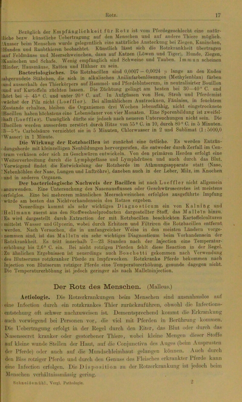 BezUjiliih der KmpiäiiKlichkeit für Hotz ist vom i’ferdejfesdiJeclit eine natür- liche bezrv künstliche üehertrapung auf den Menschen und auf nmlero 'l'liiere möglich. Ausser beim Monschen wurde gelegentlich eine natürliche Ansteckung bei Ziegen. Kaninchen, Hunden und Kaubthieren beobachtet. Künstlich Hisst sich die Hotzkrankheit übertragen ■auf Foldmäuso und Meerschweinchen, dann auf Katzen (Löwen und Tiger), Hunde, Ziegen, rKaninchen und Schafe. Wenig empfänglich sind Schweine und Tauben. J m m u n scheinen Rinder. Hausmäuse, Hatten und Hühner zu sein. Hiieteriologisclios. Die Rotzbacillen sind 0,0007 — 0,0021 ;i lange an den Enden .^abgerundete Stäbchen, die sich in alkalischen Anilinfarbenlösungen (Methylenblau) färben .und ausserhalb des Thierkörpers auf Hammel- und Pferdeblutserum, in neutralisirter Bouillon und auf Kartoffeln züchten lassen. Die Züchtung gelingt am besten bei 30—40“ C. und hört bei + 45<> (’. und unter 20® C. auf. In Aufgüs.sen von Heu, Stroh und Dferdemist 'Wächst der Pilz nicht (Loeffler). Bei allmählichem Austrocknen, Fäulniss, in feuchtem .Zustande erhalten, bleiben die Organismen drei Wochen lebensfähig, nicht eingetrocknete iBacillen haben höchstens eine Lebensdauer v’on vier Monaten. Eine Sporenbildung istzweifel- ihaft (Loeffler). Unmöglich dürfte sie jedoch nach neueren Untersuchungen nicht sein. Die iBacillen werden ausserdem zerstört durch Hitze von 55® 0. in 10, durch 80® C. in 5 Minuten. 3_5 0’o Carbolsäure vernichtet sie in 5 Minuten, Chlorwasser in 2 und Sublimat (1:5000,0 ' Wasser) in 1 Minute. Die Wirkung der Rotzbacillen ist zunächst eine örtliche. Es werden Entzün- dungsherde mit kleinzelligen Neubildungen hervorgerufen, die entweder durch Zerfall im Cen- trum verkäsen oder sich zu Geschwüren entwickeln. Von den primären Herdeii erfolgt eine Weiterverbreitung durch die Lymphgefässe und Lymphdrüsen und auch durch das Blut. Vorwiegend findet die Entwickelung der Rotzherde im Athmungsapparate .statt (Nase, ' Nebenhöhlen der Nase, Lungen und Luftröhre), daneben auch in der Leber, Milz, im Knochen und in anderen Organen. Der biicteriologisclie Nachweis der Bacillen ist nach Loeffler nicht allgemein : anzuwenden. Eine Untersuchung des Nasenausflusses oder Geschwürssecretes ist meistens : erfolglos. Eine bei mehreren männlichen Meerschweinchen erfolglos ausgeführte Impfung ■ würde am besten das Nichtvorhandensein des Rotzes ergeben. Neuerdings kommt als sehr wichtiges Diagnosticum ein von Kalning und iHellmann zuerst aus den Stoffwechselproducteh dargestellter Stoff, das M allein hinzu. Es wird dargestellt durch Extraction der mit Rotzbacillen beschickten Kartoffelculturen mittelst Wasser und Glycerin, wobei durch Erhitzen und Filtriren die Rotzbacillen entfernt werden. Nach Versuchen, die in umfangreicher Weise in den meisten Ländern vorge- nommon sind, ist das Mallei'n ein sehr wichtiges Diagnosticum beim Vorhandensein der ’ Rotzkrankheit. Es tritt innerhalb 7—23 Stunden nach der Injection eine Temperatur- erhöhung bis 2,6® C. ein. Bei nicht rotzigen Pferden fehlt diese Reaction in der Regel. Zu ähnlichen Ergebnissen ist neuerdings auch Boschetti gekommen nach Verwendung ■ des Blutserums rotzkranker Pferde zu Impfzwccken. Rotzkranke Pferde bekommen nach Injection von Blutserum rotziger Pferde eine Temperaturerhöhung, gesunde dagegen nicht. Die Temperaturerhöhung ist jedoch geringer als nach Malle'tninjection. Der Rotz des Menschen. (J\rallcus.) Aetiolofrie. Die Kotzerkrankungen heim Menschen .«ind ausnahmslos auf eine Infection durch ein rotzkrankes Thier zurückzuführen, ohwold di(‘ Infection.s- entstehung oft scliwer nachzuweisen ist. Dementsprechend kommt die hhkrankung auch vorwiegend hei Personen vor, die viel mit Pferden in Ihundinmg kommen. Die ITbertragung erfolgt in der Kegel durch den Eiter, das Kliit oder durch da.s Nasensecret kranker oder gestorhener Thiere, wobei kleine Ähmgen dieser Stoffe auf kleine wunde Stellen der Haut, auf die CVmjunctiva di'.s Auges (heim Ausprusttui der Pferde) oder auch auf die Mnnd.schleindiaut gelangen können. Auch durch den Biss rotziger Pferde und durch den Genuss des Fleisches erkranktiT Plerde kann eine Infection erfolgen. Die I) isposition zu der Kotzerkrankung ist jedoch heim M<'n,;ehen verhältnissmässig gering. SchnoiilomUhl, Vergl. rathologie. -