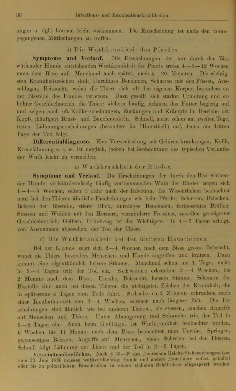 inigen u. dgl.) können leicht Vorkommen. Die Entscheidung ist nach den voran- gegangenen ^Mittheilungen zu treffen. b) Die Wuthkrankheit des Pferdes. iSymptome und Verlauf. Die Erscheinungen der nur durch den Biss wüthender Hunde entstehenden Wuthkrankheit der Pferde treten 4—8—12 Wochen nach dem Bisse auf. Manchmal auch später, nach 5—20 Monaten. Die wichtig- sten Krankheitszeichen sind: Unruhiges Benehmen, Scharren mit den Füssen, Aus- schlagen, Beissucht, wobei die Thiere sich oft den eigenen Körper, besonders an der Bisstelle des Hundes verletzen. Dazu gesellt sich starker Urindrang und er- höhter Geschlechtstrieb, die Thiere wiehern häufig, nehmen das Futter begierig auf und zeigen auch oft Kolikerscheinungen, Zuckungen und Krämpfe im Bereiche der Kopf-, (häufiger) Brust- und Bauchmuskeln. Schnell, meist schon am zweiten Tage, treten Lähmungserscheinungeu (besonders im Hintertheil) auf, denen am dritten Tage der Tod folgt. Diifereiitialdiagiiose. Eine Verwechselung mit Gehirnerkrankungen, Kolik, Kreuzlähmung u. s. w. ist möglich, jedoch bei Beobachtung des typischen Verlaufes der Wuth leicht zu vermeiden. c) Wuthkrankheit der Binder. Symptome und Verlauf. Die Erscheinungen der durch den Biss wüthen- der Hunde verhältnissmässig häufig vorkommenden Wuth der Rinder zeigen sich 1—4—8 Wochen, selten 1 Jahr nach der Infection. Im Wesentlichen beobachtet man bei den Thieren ähnliche Erscheinungen wie beim Pferde; Scharren, Belecken, Beissen der Bisstelle, stierer Blick, unruhiges Benehmen, fortgesetztes Brüllen, Stossen und Wühlen mit den Hörnern, verminderte Fresslust, zuweilen gesteigerter Geschlechtstrieb, Geifern, Urindrang ist das Wichtigste. In 4—5 Tagen erfolgt, von Ausnahmen abgesehen, der Tod der Thiere. d) Die Wuthkrankheit bei den übrigen Hausthieren. Bei der Katze zeigt sich 2—4 Wochen nach dem Bisse grosse Beissucht, wobei die Thiere besonders ^Menschen und Jlunde angreifen und kratzen. Dazu kommt eine eigenthümlich heisere Stimme. Manchmal schon am 1. Tage, meist in 2 — 4 Tagen- tritt der Tod ein. Schweine erkranken 2 — 4 Wochen, bis 2 Monate nach dem Bisse. Unruhe, Beissucht, heisere Stimme, Scheuern der Bisstelle sind auch bei diesen Thieren die wichtigstei\ Zeichen der Krankheit, die in spätestens 4 Tagen zum Tode führt. Schafe und Ziegen erkranken nach einer Incubationszeit von 2—4 Wochen, seltener nach längerer Zeit. Die Er- scheinungen sind ähnlich wie bei anderen Thieren, sie stossen, machen Angriffe auf Menschen und Thiere. Unter Abmagerung und Schwäche tritt der Tod in 5 8 Tagen ein. Auch beim Geflügel ist Wuthkrankheit beobachtet worden. 6 Wochen bis 11 iVIonate nach dem Bisse beobachtet man PTnruhe, Springen, gegenseitiges Beissen, Angriffe auf IMenschen, vieles Schreien bei den Thieren. Schnell folgt Lähmung der Thiere und der Tod in 2—3 Tagen. Veterinäi’polizeiliehes. Nach § 3.5—39 des Deutschen Reichs-\ iehseuchongcsetzes vom 23. .Tuni 1880 müssen wuthverdächtige Hunde und andere Hausthiere sofort getödtet oder bis zu polizeilichem Einschreiten in einem sicheren Behältnisse eingesperrt werden.