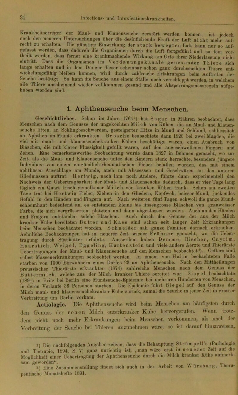 Krankheitserreger der Maul- und Klauenseuche zerstört werden können, ist jedoch nach den neueren Untersuchungen über die desinficirende Kraft der Luft nicht mehr auf- recht zu erhalten. Die günstige Einwirkung der stark bewegten Luft kann nur so auf- gefasst werden, dass dadurch die Organismen durch die Luft fortgeführt und so fein ver- theilt werden, dass ferner eine krankmachende Wirkung am Orte ihrer Niederlassung nicht eintritt. Dass die Organismen im Ver d auun gs k an ale genesender Thiere sich lange erhalten und in dem Dünger dieser scheinbar schon ganz durchseuchten Thiere ent- wickelungsfähig bleiben können, wird durch zahlreiche Erfahrungen beim Auftreten der Seuche bestätigt. So kann die Seuche aus einem Stalle noch verschleppt werden, in welchem alle Thiere anscheinend wieder vollkommen gesund und alle Absperrungsmassregeln aufge- hoben worden sind. 1. Aphthenseuche beim Menschen. (reschichtliches. Schon im Jahre 1764*) hat Sagar in Mähren beobachtet, dass Menschen nach dem Genüsse der ungekochten Milc h von Kühen, die an Maul-und Klauen- seuche litten, an Schlingbeschwerden, gesteigerter Hitze in Mund und Schlund, schliesslich an Aphthen im Munde erkrankten. Brosche beobachtete dann 1820 bei zwei Mägden, die viel mit maul- und klauenseuchekranken Kühen beschäftigt waren, einen Ausbruch von Bläschen, die mit klarer Flüssigkeit gefüllt waren, auf den angeschwollenen Fingern und Zehen. Eine bemerkenswerthe Beobachtung wurde dann 1827 in Böhmen gemacht, wo zur Zeit, als die Maul- und Klauenseuche unter den Rindern stark herrschte, besonders jüngere Individuen von einem entzündlich-rheumatischen Fieber befallen wurden, das mit einem aphthösen Ausschlage am Munde, auch mit Abscessen und Geschwüren an den unteren Gliedmassen auftrat. Hertwig, nach ihm noch Andere, führte dann experimentell den Nachweis der Uebertragbarkeit der Maul- und Klauenseuche dadurch, dass er vier Tage lang täglich ein Quart frisch gemolkener Milch von kranken Kühen trank. Schon am zweiten Tage trat bei Hertwig Fieber, Ziehen in den Gliedern, Kopfweh, heisser Mund, juckendes Gefühl in den Händen und Fingern auf. Nach weiteren fünf Tagen schwoll die ganze Mund- schleimhaut bedeutend an, es entstanden kleine bis linsengrosse Bläschen von grauweisser Farbe, die sich vergrösserten, platzten und dann abgestossen wurden. Auch an den Händen und Fingern entstanden solche Bläschen. Auch durch den Genuss der aus der Milch kranker Kühe bereiteten Butter und Käse sind schon seit langer Zeit Erkrankungen beim Menschen beobachtet wmrden. Schneider sah ganze Familien darnach erkranken. Aehnliche Beobachtungen hat in neuerer Zeit wieder Fröhner gemacht, wo die Ueber- tragung durch Süssbutter erfolgte. Ausserdem haben Dem me, Bischer, Cnyrim, Haarstich, Weigel, Eggeling, Hartenstein und viele andere Aerzte und Thierärzte Uebertragungen der Maul- und Klauenseuche auf den Menschen beobachtet“). Oefters sind selbst Massenerkrankungen beobachtet worden. In einem von Hai in beobachteten Falle starben von 1000 Einwohnern eines Dorfes 23 an Aphthenseuche. Nach den Mittheilungen preussischer Thierärzte erkrankten (1874) zahlreiche Menschen nach dem Genuss der Buttermilch, welche aus der Milch kranker Thiere bereitet war. Siegel beobachtete (1891) in Britz bei Berlin eine Mundseuche-Epidemie bei mehreren Hunderten von Menschen, in deren Verlaufe 36 Personen starben. Die Epidemie führt Siegel auf den Genuss der Milch maul- und klauenseuchekranker Kühe zurück, zumal die Seuche in jener Zeit in grosser Verbreitimg um Berlin vorkam. Aetiologrie. Die Aphthenseuche wird beim ^Menschen am häufigsten durch den Genuss der rohen Milch euh>rkranker Kühe hervorgerufen. Wenn trotz- dem nicht noch mehr Erkrankungen Ijeim Menschen Vorkommen, als nach der Verbreitung der Seuche bei Thienui anzunehmen wäre, so ist darauf hinzuweisen. 1) Die nachfolgenden Angaben zeigen, dass die Behauptung Strümpell’s (Pathologie und Therapie, 1894, S. 7) ganz unrichtig ist, „man wäre erst in neuerer Zeit auf die Möglichkeit einer Uebertragung der Aphthenseuche durch die Milch kranker Kühe aufmerk- sam geworden“. . 2) Eine Zusammenstellung findet sich auch in der Arbeit von Würzburg, Inera- peutische Monatshefte 1891.