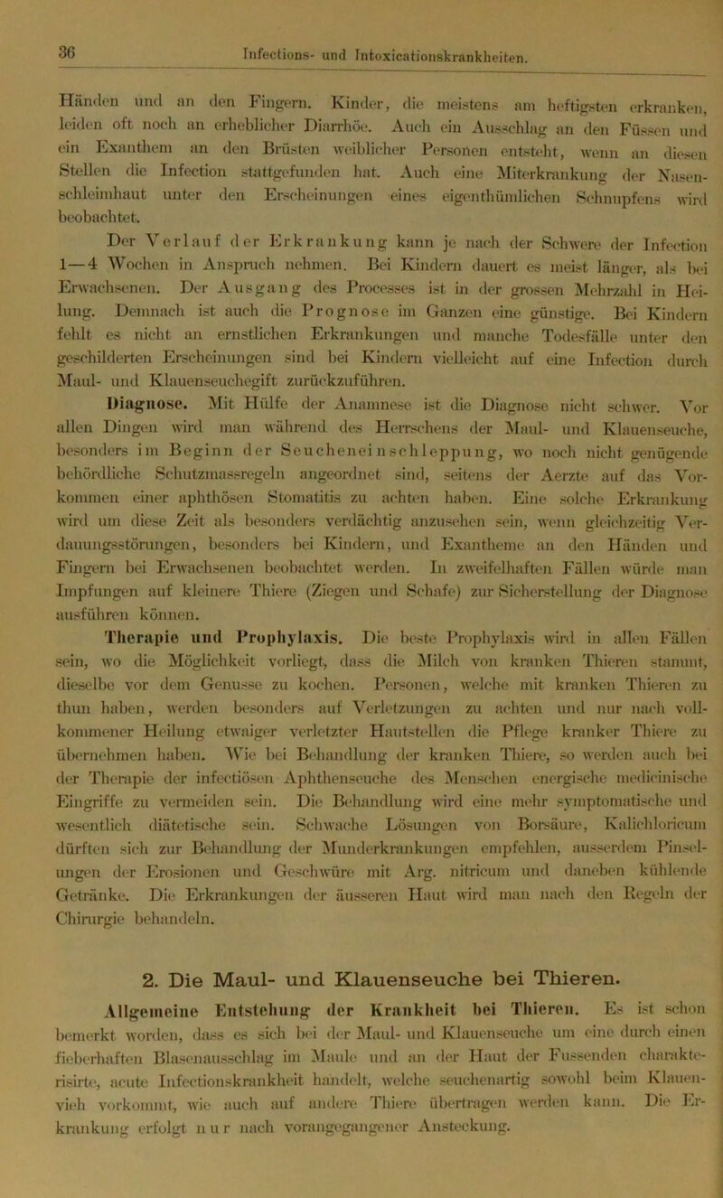 Händen und an den Fingern. Kinder, die meisten;? am heftigsten erkranken, leiden oft noch au erheblicher Diairhöe. Aueh ein Ausschlag an den f'üssen und ein Exantliem an den Brüsten weiblicher Personen entsteht, wenn an diesen Stellen die Infection stattgefunden hat. Auch eine Miterkrankung der Nasen- schleimhaut unter den Erscheinungen eines eigen thüm liehen Schnupfens wird beobachtet. Der Verlauf der Erkrankung kann je nach der Schwere der Infection 1—4 Wochen in Anspnich nehmen. Bei Kindern dauert es meist längcT, als IhI Erwachsenen. Der Ausgang des Proce.sses ist in der grossen Mehrzjüd in Hei- lung. Demnach ist auch die Prognose im Ganzen eine günstige. Bei Kindern fehlt es nicht an ernstbchen Erkrankungen und manche Todesfälle unter den geschilderten Erscheinungen sind bei Kindern vielleicht auf eine Infection durch Maul- und Klauenseuchegift zuria-kzuführen. Diagnose. Mit Hülfe der Anamnese ist die Diagno.se nicht schwer. Vor allen Dingen wird man während des IleiTschens der IMaul- und Klauenseuche, besonders im Beginn der Seucheneinschleppung, avo noch nicht genügende behördliche Sc'hutzmassregeln angeonlnet sind, seitens der Aerztt» auf das Vor- kommen einer aphthösen Stomatitis zu achten habt'U. Eine solche Erkrankung wird um diese Zvit als besonders verdächtig anzusehen sein, Avenn gleichzeitig ^Vr- dauungsstörungen, be.sonders bei Kindern, und Exantheme an den Händtai und Fingern bei ErAvachsenen beobachtet AAcrden. In ZAA'eifelhaften Fällen Avürde man Impfungen auf kleinere Thiere (Ziegen und Schafe) zur Sicherstellung der Diagnose ausführen können. Therapie und Prophylaxis. Die beste Prophylaxis Avird in allen Fällen sein, Avo die Möglichkeit vorliegt, dass die INIilch von kranken Thieren stammt, dieselbe vor dem Genüsse zu kochen. Personen, AAelche mit kranken Thieren zu thun haben, Averden besonders auf Verletzungen zu achten und nur nach voll- kommener Heilung etAvaiger A^erletzter Hautstellen die Pflege kranker Thierc' zu übernc'hmen habc]i. AV^ie bei Behandlung der kranken Thiere, so AAerden auch bei der Therapie der infectiöseii Aphthenseuche des Menschen energische medicinische Eingriffe zu A’crmeiden sein. Die Behandlung AA’ird eine mehr symptomatische und Avesentlich tliäteti.sche sein. ScliAvache Lösimgen von Boraäure, Kalichloricum dürften sich zur Behandlung der Alunderknuikungen empfehlen, ausserdem Pinsel- ungen d(‘r Erosionen und GescliAAiire mit Arg. nitricum und daneben kühlende Getränke. Die Erkrankungen der äusseren Haut A\ird man nach den Regeln tler Chimrgie behandeln. 2. Die Maul- und Klauenseuche bei Thieren. Allgemeine Eutstehiing der Krankheit bei Thieren. Es ist schon bemerkt Avorden, dass es sich bei der Maul- und Klauenseuche um eine durch einen fieberhaften Blasenausschlag im Alaiih! und an der Haut der Fussenden charakte- risirt(>, acute Infectionskrankheit hajulelt, Avelche seuchenartig sOAVohl beim Klauen- vieh vorkommt, Avie aucli auf anden' Tliiere übertragen Averdtm kann. Die Er- krankung erfolgt nur nach vorangegangener Ansteckung.