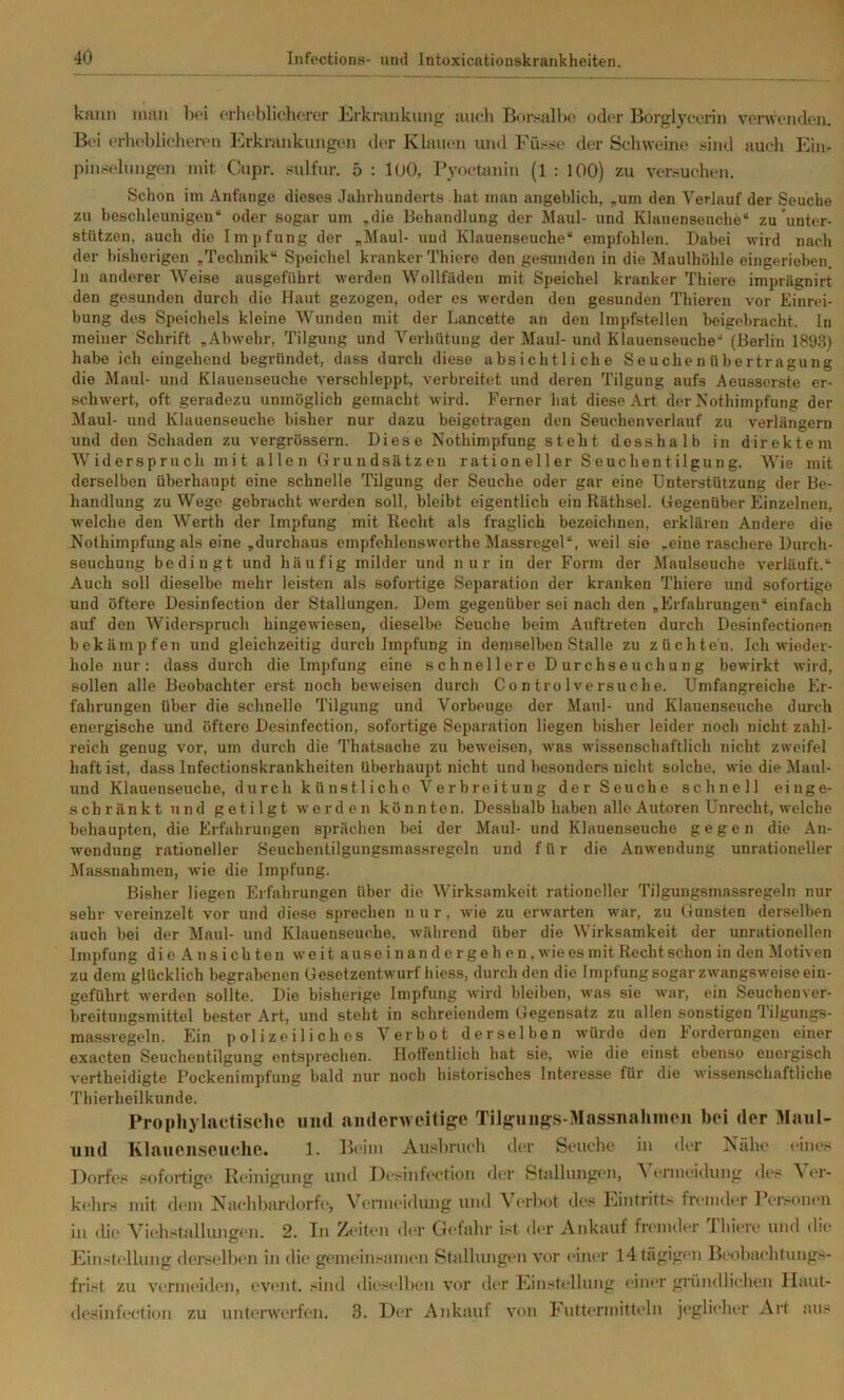 kann man Imü erlu'blicliorer Krknuikung auch Tiorsall)0 od('r Borglyconn verwoiuleii. Bei (‘rhcblichercn Erkrankungen der Klauen und Füsse der Seh\vein(> 5=ind auch Ein- piuselnngen mit Cupr. sulfur. 5 : lUO, l’yoetanin (1 : 100) zu versuelien. Schon im Anfänge dieses Jalirhunderts hat man angeblich, „um den Verlauf der Seuche zu beschleunigen“ oder sogar um „die Behandlung der Maul- und Klauenseuche“ zu unter- stützen, auch die Impfung der „Maul- uud Klauenseuche“ empfohlen. Dabei wird nach der bisherigen „Technik“ Speichel kranker Thiero den gesunden in die Maulhöhle eingerieben, ln anderer Weise ausgeführt werden Wollfaden mit Speichel kranker Thiere imprägnirt den gesunden durch die Haut gezogen, oder cs werden den gesunden Thieren vor Einrei- bung des Speichels kleine Wunden mit der Lancette an den Impfstellen beigebracht, ln meiner Schrift „Abwehr, Tilgung und Verhütung der Maul- und Klauenseuche“ (Berlin 1893) habe ich eingehend begründet, dass durch diese absichtliche Seuchenübertragung die Maul- und Klauenseuche verschleppt, verbreitet und deren Tilgung aufs Aeusserste er- schwert, oft geradezu unmöglich gemacht wird. Ferner hat diese Art der Nothimpfung der Maul- und Klauenseuche bisher nur dazu beigetragen den Seuchenverlauf zu verlängern und den Schaden zu vergrössern. Diese Nothimpfung steht desshalb in direktem Widerspruch mit allen Grundsätzen rationeller Seuchentilgung. Wie mit derselben überhaupt eine schnelle Tilgung der Seuche oder gar eine Unterstützung der Be- handlung zu Wege gebracht werden soll, bleibt eigentlich ein Räthsel. Gegenüber Einzelnen, welche den Werth der Impfung mit Recht als fraglich bezeichnen, erklären Andere die Nothimpfung als eine „durchaus empfehlenswerthe Massregel“, weil sie „eine raschere Durch- seuchung bedingt und häufig milder und nur in der Form der Maulseuche verläuft.“ Auch soll dieselbe mehr leisten als sofortige Separation der kranken Thiere und sofortige und öftere Desinfection der Stallungen. Dem gegenüber sei nach den „Erfahrungen“ einfach auf den Widerspruch hingewiesen, dieselbe Seuche beim Auftreten durch Desinfectionen bekämpfen und gleichzeitig durch Impfung in demselben Stalle zu züchten. Ich wieder- hole nur; dass durch die Impfung eine schnellere Durchseuchung bewirkt wird, sollen alle Beobachter erst noch beweisen durch Controlversuche. Umfangreiche Er- fahrungen über die schnelle Tilgung und Vorbeuge der Maul- und Klauenseuche durch energische und öftere Desinfection, sofortige Separation liegen bisher leider noch nicht zahl- reich genug vor, um durch die Thatsache zu beweisen, was wissenschaftlich nicht Zweifel haft ist, dass Infectionskrankheiten überhaupt nicht und besonders nicht solche, wie die Maul- und Klauenseuche, durch künstliche Verbreitung der Seuche schnell einge- schränkt und getilgt werden könnten. Desshalb haben alle Autoren Unrecht, welche behaupten, die Erfahrungen sprächen bei der Maul- und Klauenseuche gegen die An- wendung rationeller Seuchentilgungsmassregeln und für die Anwendung unrationeller Älassnahmen, wie die Impfung. Bisher liegen Erfahrungen über die Wirksamkeit rationeller Tilgungsmassregeln nur sehr vereinzelt vor und diese sprechen nur, wie zu erwarten war, zu Gunsten derselben auch bei der Maul- und Klauenseuche, während über die Wirksamkeit der unrationellen Impfung di e A nsicb ten weit ause in an d er ge h e n , wiees mit Recht schon in den Motiven zu dem glücklich begrabenen Gesetzentwurf hiess, durch den die Impfung sogar zwangsweise ein- geführt werden sollte. Die bisherige Impfung wird bleiben, was sie war, ein Seuchenver- breitungsmittel bester Art, und steht in schreiendem Gegensatz zu allen sonstigen Tilgungs- massregeln. Ein polizeiliches Verbot derselben würde den Fordernngen einer exacten Seuchentilgung entsprechen. Hoffentlich hat sie, wie die einst ebenso energisch vertheidigte Pockenimpfung bald nur noch historisches Interesse für die wissenschaftliche Thierheilkunde. Prophyhietisfhe und niidenveilig:e Tilffungs-Massiiahincn bei der Maul- uiid Klaueiisciudie. 1. Beim Aii.-^bnicli tl(T Seuclio iu der Xalie eines Dorfes sofortige lieiniguiig und Di'sinfeetioii <ler )St5dlungen, \ i'riiK'idnng des A (*r- kehrs mit dem Naehbardorfe, V'enneidung und A'erlmt des Eintritts freimler Personen in die Yiebstallungen. 2. In Zeit<m der Cbd’abr ist der Ankauf fremder Tlnere und die Einstellung derselben in die gemeinsamen Stallungen vor einer 14 tägigen Beobaebtmigs- frist zu vermeiden, event. sind <liesell)en vor der Einstellung einer gründliehen Ilaut- desinfeetion zu untenverfen. 3. Der Ankauf von Futtermitt<'ln jeglicher Art ans