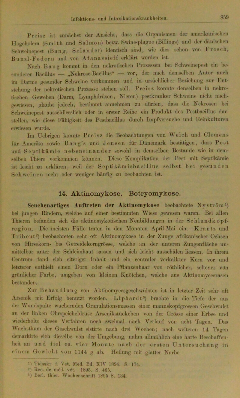 Proisz ist zunächst der Ansicht, das.s die Organismen der amerikanischen Hogcholent (Smith und Salmon) bezw. Swine-plague (Billings) und der dänischen Schweine|M,*st (Bang, Selander) identisch sind, wie dies schon von Frosch, Bunzl-Federn und von Afanassioff erklärt worden ist. Nacli Bang kommt in den nekrotischen Prozessen bei Hchweinepest ein 1k'- sonderer Bacillus — „Nekrose-Bacillus“ — vor, der nach demselbeji Autor auch im Darme gesunder Schweine Vorkommen und in ursächlicher Beziehung zur Ent- <tehuno' der nekrotischen Prozesse stehen soll. Preisz konnte denselben in nekro- tischen Geweben (Darm, Lymphdriisen, Nieren) pestkranker Rchweine nicht nach- gewiesen, glaubt jedoch, bestimmt annehmen zu dürfen, dass die Nekrosen bei Schweinepest ausschliesslich oder in erster Reihe ein Protlukt des Pestbacillus «lar- stellen, wie diese Fähigkeit des Pestbacillus durch Impfversuche und Iteinkulturen erwiesen wurde. Im Uebrigen konnte Preisz die Beobachtungen von Welch und Clemens für Amerika sowie Bang’s und Jensen für Dänemark bestätigen, dass Pest und Septikämie nebeneinander sowohl in demselben Bestände wie in dem- selben Thiere verkommen können. Diese Komplikation der Pest mit Septikämie ist leicht zu erklären, weil der Septikämiebacillus selbst bei gesunden Schweinen mehr oder weniger häufig zu beobachten ist. 14. Aktinomykose. Botryomykose. Seucheiiartiges Auftreten der Aktinomykose beobachtete Ny ström ^) bei jungen Rindern, welche auf einer bestimmten Wiese gewesen waren. Bei allen Thieren befanden sich die aktinomykoti.schen Neubildmigen in der Schlundkopf- region. Die meisten Fälle traten in den Monaten April-Mai ein. Krantz und Tribout^) beobachteten sehr oft Aktinomykose in der Zunge afrikanischer Ochsen von Hirsekorn- bis Getreidekorngrösse, welche an der unteren Zungenfläche un- mittelbar unter der Schleimhaut sassen und sich leicht ausschälen Hessen. In ihrem Centnmi fand sich eiteriger Inhalt und ein centraler verkalkter Kern vor und letzterer enthielt einen Dorn oder ein Pflanzenhajir von röthlicher, seltener vön grünlicher Farbe, umgt*ben von kleinen Knötchen, welche aus Aktinomycesrasen bestanden. Zur Behandlung von Aktinomycesgeschwülsten ist in letzter Zeit sehr oft Arsenik mit Erfolg benutet worden. Liphardt®) brachte in die Tiefe der aus der AVundspalte wuchernden Gnmulationsmassen einer nnuinskopfgrossen Geschwulst an der linken Ohrspeicheldrüse Arsenikstückchen von der Grösse einer Erbse und wiederholte dieses Verfahren noch zweimal nach Verlauf von acht Tagen. Das Wachsthum der Geschwulst sistirte nach drei M'oehen; nach weiteren 14 Tagen demarkirte sich die.selbc von der Umgebung, nahm allmählich eine harte Beschaffen- heit an und fiel ca. vier Monate nach der ersten Untersuchung in einem Gewicht von 1144 g ab. Heilung mit glatter Narbe. 1) Tidsskr. f. Vet. Med. Bd. XIV 1894. S. 174. Uec. de med. vdt. 1895. S. 465. ») Berl. thier. Wochenschrift 1895 S. 134.