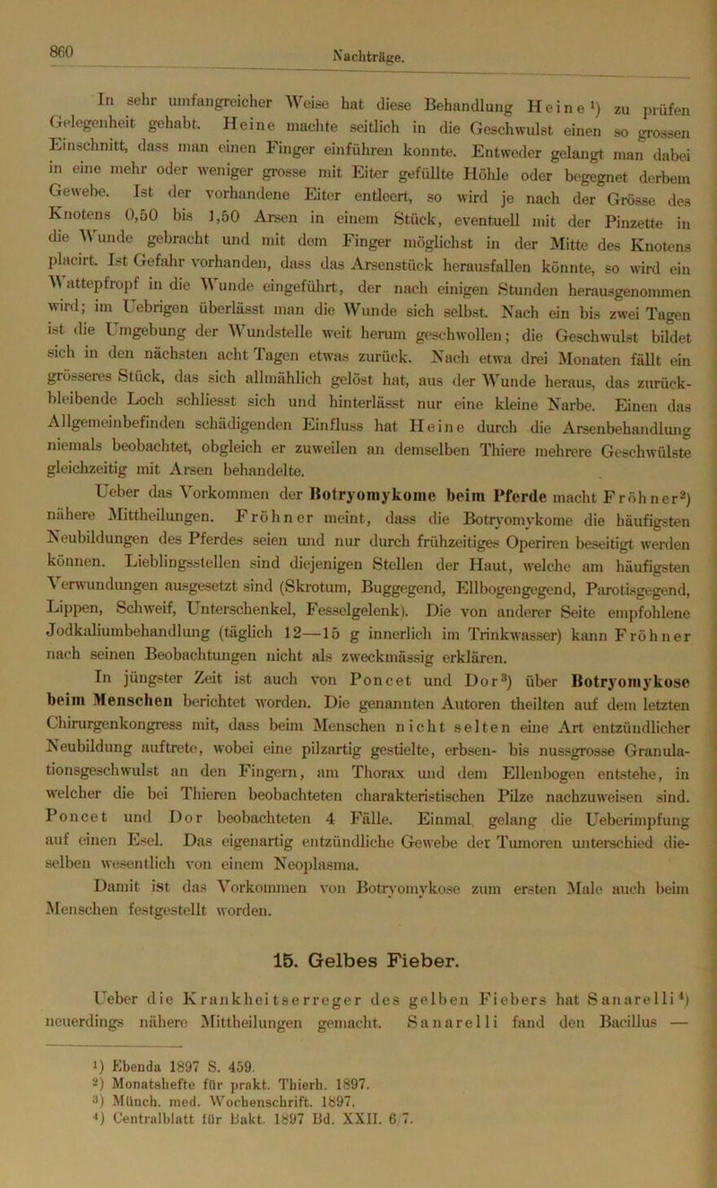 In sehr umfangreicher Weise hat diese Behandlung Heine i) zu prüfen Gelegenheit gehabt. Heine machte seitlich in die Geschwulst einen so grossen Einschnitt, dass man einen Finger einführeu konnte. Entweder gelangt man dabei in eine mehr oder weniger grosse mit Eiter gefüllte Höhle oder begegnet derbem Gewebe. Ist der vorhandene Eiter enüeert, so wird je nach der Grösse des Knotens 0,50 bis 1,50 Arsen in einem Stück, eventuell mit der Pinzette in die 'W^unde gebracht und mit dem Finger möglichst in der Mitte des Knotens placirt. Ist Gefahr vorhanden, dass das Arsenstück herausfallen könnte, so wird ein M attepfropf in die Wunde eingefülirt, der nach einigen Stunden herausgenommen wird; im Uebrigen überlässt man die Wunde sich selbst. Nach ein bis zwei Tagen ist die Umgebung der Wundstelle weit herum geschwollen; die Geschwulst bildet sich in den nächsten acht Tagen etwas zurück. Nach etwa drei Monaten fällt ein grösseies Stück, das sich allmählich gelöst hat, aus der Wunde heraus, das zurück- bleibende Loch schliesst sich und hinterlässt nur eine kleine Narbe. Einen das Allgemeinbefinden schädigenden Einfluss hat Heine durch die Arsenbehandlung niemals beobachtet, obgleich er zuw'eilen an demselben Thiere mehrere Geschwülste gleichzeitig mit Arsen behandelte. Ueber das Vorkommen der Botryoinykome beim Pferde macht Fröhner^) nähere jNIittheilungen. Fröhner meint, dass die Botryoinykome die häufigsten Neubildungen des Pferdes seien und nur durch frühzeitiges Operiren beseitigt werden können. Lieblingsstellen sind diejenigen Stellen der Haut, welche am häufigsten \ erwundungen ausgesetzt sind (Skrotum, Buggegend, Ellbogengegend, Piu'otisgegend, Lippen, Schweif, Unterschenkel, Fesselgelenk). Die von anderer Seite empfohlene Jodkaliuinbehandlung (täglich 12—15 g innerlich im Trinkwasser) kann Fröhner j nach seinen Beobachtungen nicht als zweckmässig erklären. i In jüngster Zeit ist auch von Poncet und Dor^) über Botryomj’kose ■ beim Menschen berichtet Avorden. Die genannten Autoren theilten auf dem letzten \ Chirurgenkongress mit, dass beim Menschen nicht selten eine Art entzündlicher ^ Neubildung auftrete, wobei eine pilzartig gestielte, erbsen- bis nussgrosse Granula- | tionsgeschWulst an den Fingern, am Thorax und dem Ellenbogen entstehe, in welcher die bei Thieren beobachteten charakteristischen Pilze nachzuweisen sind. Poncet und Dor beobachteten 4 Fälle. Einmal, gelang die Ueberimpfung auf einen Esel. Das eigenartig entzündliche Gewebe der Tumoren unterschied die- selben wesentlich von einem Neoplasma. Damit ist das Vorkommen von Botiyomykose zum ersten IMale auch beim Menschen festgestellt worden. 16. Gelbes Fieber. Ueber die Krankheitserreger des gelben Fiebers hat Sanarelli^) neuerdings nähere Mittheilungen gemacht. Sanarelli fand den Bacillus — 1) Ebenda 1897 S. 459. 2) Monatshefte für prakt. Thierh. 1897. 3) Münch, ined. Wochenschrift. 1897. *) Centralhlatt für Bakt. 1897 Bd. XXII. 6 7.