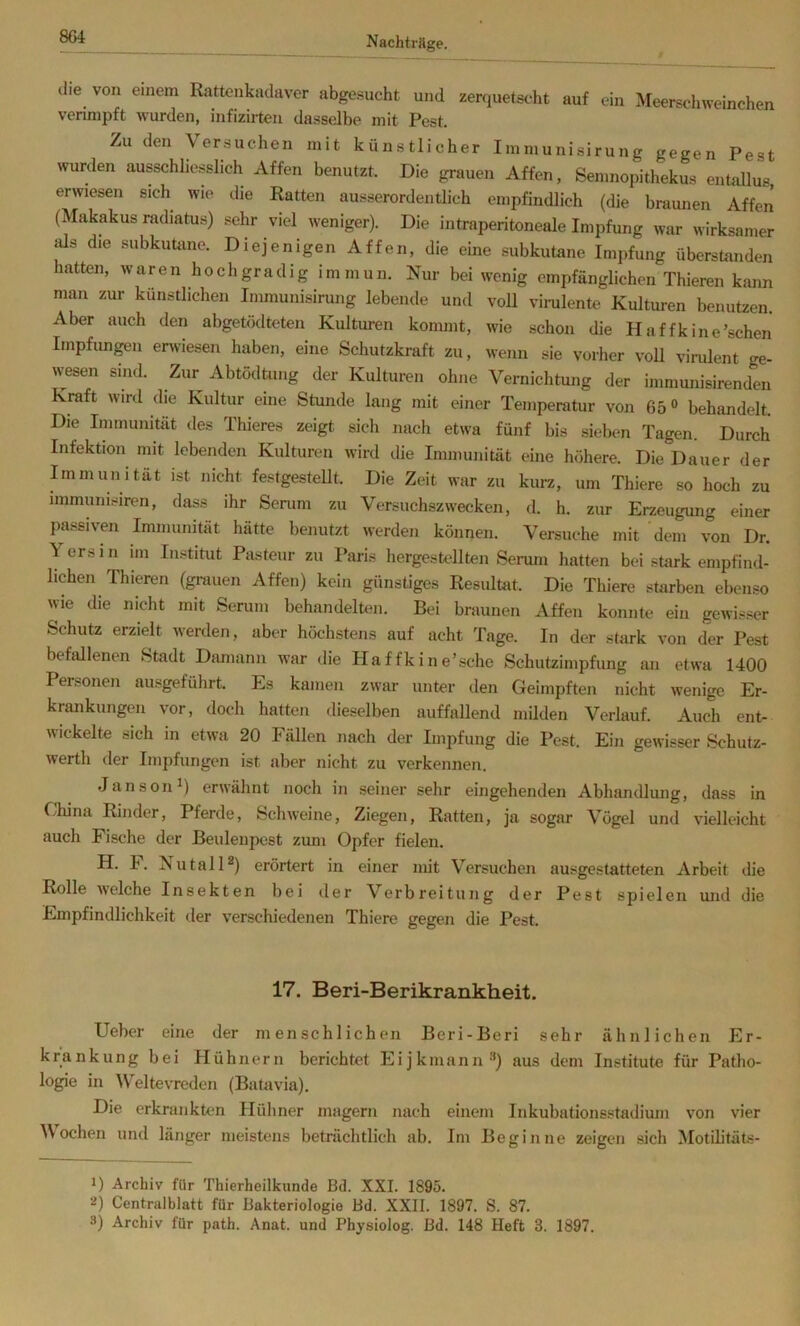 m die von einem Rattenkadaver abgesucht und zerquetscht auf ein Meerschweinchen verinipft wurden, infizirten dasselbe mit Pest. Zu den \ ersuchen mit künstlicher Immunisirung gegen Pest wurden ausschliesslich Affen benutzt. Die grauen Affen, Semnopithekus entallus erwiesen sich wie die Ratten ausserordentlich empfindlich (die braunen Affen (Makakus radiatus) sehr viel weniger). Die intraperitoneale Impfung war wirksamer lüs die subkutane. Diejenigen Affen, die eine subkutane Impfung überstanden hatten, waren hochgradig immun. Nur bei wenig empfänglichen Thieren kann man zur künstlichen Immunisirung lebende und voll vinilente Kulturen benutzen. Aber auch den abgetödteten Kulturen kommt, wie schon die Haffk ine'sehen Impfungen erwiesen haben, eine Schutzkraft zu, wenn sie vorher voll virulent ge- wesen sind. Zur AbtödUing der Kulturen ohne Vernichtung der immunisirenden Kraft wird die Kultur eine Stunde lang mit einer Temperatur von 65® behandelt. Die Immunität des Thieres zeigt sich nach etwa fünf bis sieben Tagen. Durch Infektion mit lebenden Kulturen wird die Immunität eine höhere. Die Dauer der Immunität ist nicht festgestellt. Die Zeit war zu kurz, um Thiere so hoch zu immunisiren, dass ihr Senim zu Versuchszwecken, d. h. zur Erzeugung einer passiven Immunität hätte benutzt werden können. Versuche mit dem von Dr. Yersin im Institut Pasteur zu Paris hergestellten Serum hatten bei stark empfind- lichen Thieren (grauen Affen) kein günstiges Resultat. Die Thiere starben ebenso wie die nicht mit Serum behandelten. Bei braunen Affen konnte ein gewisser Schutz erzielt werden, aber höchstens auf acht Tage. In der stark von der Pest befallenen Stadt Damann war die Haffkine’sehe Schutzimpfung an etwa 1400 Personen ausgeführt. Es kamen zwar unter den Geimpften nicht wenige Er- krankungen vor, doch hatten dieselben auffallend milden Verlauf. Auch ent- wickelte sich in etwa 20 Fällen nach der Impfung die Pest. Ein gewisser Schutz- werth der Impfungen ist aber nicht zu verkennen. Janson^) erwähnt noch in seiner sehr eingehenden Abhandlmig, dass in China Rinder, Pferde, Schweine, Ziegen, Ratten, ja sogar Vögel und vielleicht auch Fische der Beulenpest zum Opfer fielen. H. F. NutalH) erörtert in einer mit Versuchen ausgestatteten Arbeit die Rolle welche Insekten bei der Verbreitung der Pest spielen mid die Empfindlichkeit der verschiedenen Thiere gegen die Pest. 17. Beri-Berikrankheit. Ueber eine der menschlichen Beri-Beri sehr ähnlichen Er- krankung bei Hühnern berichtet Eijkmann®) aus dem Institute für Patho- logie in Weltevreden (Batovia). Die erkrankten Hüliner magern nach einem Inkubationsstadium von vier Mochen und länger meistens beträchtlich ab. Im Beginne zeigen sich Motilitäts- 1) Archiv für Thierheilkunde Bd. XXL 1895. 2) Centralblatt für Bakteriologie Bd. XXII. 1897. S. 87. 3) Archiv für path. Anat. und Physiolog. Bd. 148 Heft 3. 1897.