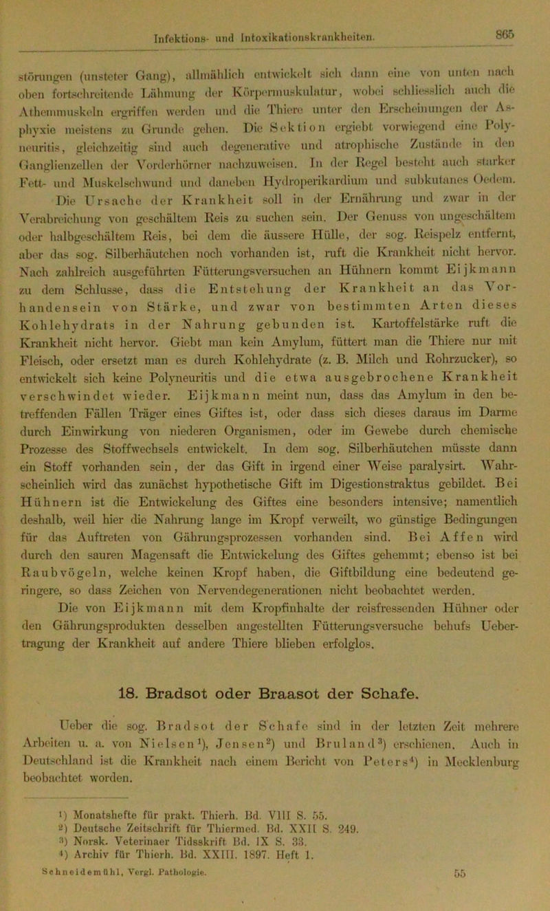 stöninjj^‘11 (uiistotcr Gfing), nlliiiühlich (uilwickolt sich ciin' von unten muh oben fortschreitende Idihmung der Körjx'nnuskuhitur, wobei sehlit^sslich auch die Athcminuskeln ergriffen wc'rdon und die d'liii're unt(*r den Erscheinungen dei A>- phyxie meistens zu Grunde gehen. IMe Bektion crgiolit vorwiegend eine loh- neuritis, gleichzeitig sind auch degenerative und atrophische /usl^inde in den Ganglienzellen der \h)rderhörner nachzuweisen. In der Kegel bost<‘ht auch slaiker Fett- und Muskelschwund und daiu-bt'n Hydroperikardiuin und sul)kutanes Oedein. Die rrsachc der Krankheit soll in der Ernähmng und zwar in der Verabnächung von geschältem Reis zu suchen sein. Der Genu.ss von ungeschältem oder halbgeschältem Reis, bei dem die äussere Hülle, der sog. Reispelz entfernt, aber das sog. Silberbäuhdien noch vorhanden ist, ruft die Krankheit nicht hervor. Nach zalilnäch ausgefährten Füttemngsversuchen au Hühnern kommt Eijkmaiin zu dem Schlüsse, dass die Entstehung der Krankheit an das Vor- handensein von Stärke, und zwar von bestimmten Arten dieses Kohlehydrats in der Nahrung gebunden ist. Kai’toffelstärke ruft die Krankheit nicht hervor. Giebt man kein Amylum, füttert man die Thiere nur mit Fleisch, oder ersetzt inan es durch Kohlehydi’ate (z. B. Älilch und Rohrzucker), so entwickelt sich keine Polyneuritis und die etwa ausgebrochene Krankheit verschwindet wieder. Eijkmann meint nun, dass das Amylum in den be- treffenden Fällen Träger eines Giftes ist, oder dass sich dieses daraus im Darme durch Einwirkung von niederen Organismen, oder im Gewebe durch chemische Prozesse des Stoffwechsels entwickelt. In dem sog. Silberhäutchen müsste dann ein Stoff vorhanden sein, der das Gift in irgend einer Weise paralysirt. AVahr- scheinlich wird das zunächst hypothetische Gift im Digestionstraktus gebildet. Bei Hühn ern ist die Entwickelung des Giftes eine besonders intensive; namentlich deshalb, weil hier die Nahrung lange im Kropf verweilt, wo günstige Bedingungen für das Auftreten von Gährungsprozessen vorhanden sind. Bei Affen wird durch den sauren jSIagensaft die Entwickelung des Giftes gehemmt; eben.so ist bei Raubvögeln, welche keinen Kropf haben, die Giftbildung eine bedeutend ge- ringere, so dass Zeichen von Nervendegenerationen nicht beobachtet werden. Die von Eijkmann mit dem Kropfinhalte der reisfressenden Hühner oder den Gähningsprodukten desselben angestellten Fütterungsversuche behufs Ueber- tragung der Krankheit auf andere Thiere blieben erfolglos. 18. Bradsot oder Braasot der Schafe. Heber die sog. Brad.sot der Schafe .sind in der letzten Zeit mehrere Arbeiten u. a. von Nielsen*), Jensen®) und Brnlan<l‘*) ersebienen. Auch in Deutschland ist die Krankheit nach einem Bericht von Peters*) in Mecklenburg beobaerhtet worden. 1) Monatshefte für prakt. Tliierh. 1kl. VIII S. 55. '<!) Deutsche Zeitschrift für Tliiernied. 1kl. XXII S. 249. Norsk. Veterinaer Tidsskrift lid. IX 8. 33. 1) Archiv für Thierh. Dd. XXIII. 1897. Heft 1. Sebneidem Uhl, Veritl. Patlioloiiie. 55
