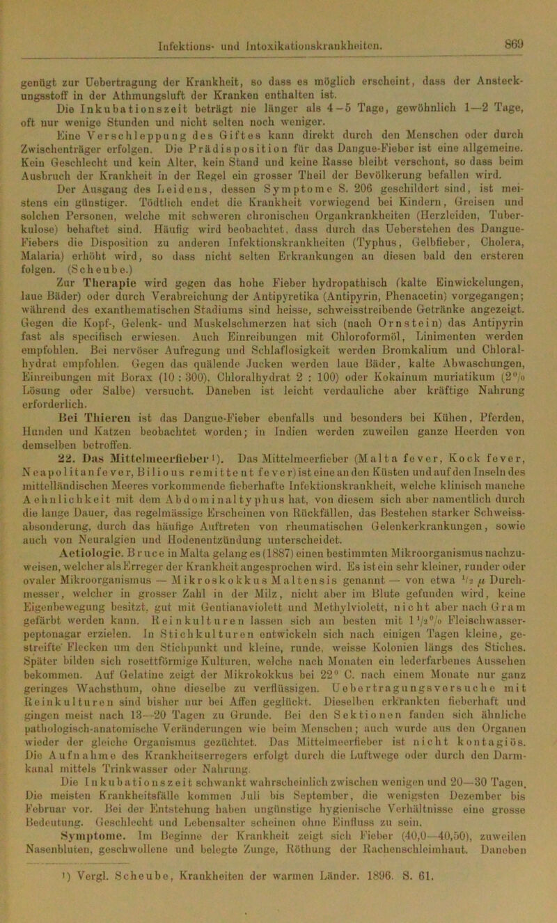 genügt zur üobortragung der Krankheit, so dass es müglich erscheint, dass der Ansteck- ungsstoff in der Athmungsluft der Kranken enthalten ist. Die Inkubationszeit beträgt nie länger als 4-5 Tage, gewöhnlich 1—2 Tage, oft nur wenige Stunden und nicht selten noch weniger. Eine Verschleppung des Giftes kann direkt durch den Menschen oder durch Zwischenträger erfolgen. Die Prädisposition für das Dangue-Fiebor ist eine allgemeine. Kein Geschlecht und kein Alter, kein Stand und keine Kasse bleibt verschont, so dass beim Ausbruch der Krankheit in der Regel ein grosser Theil der Bevölkerung befallen wird. Der Ausgang des Leideus, dessen Symptome S. 206 geschildert sind, ist mei- stens ein günstiger. Tödtlich endet die Krankheit vorwiegend bei Kindern, Greisen und solchen Personen, welche mit schworen chronischen Organkrankheiten (Herzleiden, Tuber- kulose) behaftet sind. Häufig wird beobachtet, dass durch das Ueborstohen des Dangue- Fieber.s die Disposition zu anderen Infektionskrankheiten (Typhus, Gelbfieber, Cholera, Malaria) erhöht wird, so dass nicht selten Erkrankungen an diesen bald den erstcron folgen. (Scheube.) Zur Therapie wird gegen das hohe Fieber hydropathisch (kalte Einwickelungen, laue Bäder) oder durch Verabreichung der Antipyretika (Antipyrin, Phenacetin) vorgegangen; während des exantliematischen Stadiums sind heisse, schweisstreibende Getränke angezeigt. Gegen die Kopf-, Gelenk- und Muskelschmerzen hat sich (nach Ornstein) das Antipyrin fast als spocifisch erwiesen. Auch Einreibungen mit Chloroformöl, Linimenten werden empfohlen. Bei nervöser Aufregung und Schlaflosigkeit werden Bromkalium und Chloral- hydrat empfohlen. Gegen das quälende .lucken worden laue Bäder, kalte Abwaschungen, Einreibungen mit Borax (10 : 300), Chloralhydrat 2 ; 100) oder Kokainum muriatikum (2‘’/o Lösung oder Salbe) versucht. Daneben ist leicht verdauliche aber kräftige Nahrung erforderlich. Bei Thieren ist das Danguo-Fieber ebenfalls und besonders bei Kühen, Pferden, Hunden und Katzen beobachtet worden; in Indien worden zuweilen ganze Heerden von demselben betroffen. 22. Das Mittelmecrliebee •)• Das Mittelnieerfiebor (Malta fever, Kock fever, Neapolitanfever, Bilious re mittout fe vei’)ist eineanden Küsten und auf den Inseln des mittelländischen Meeres vorkommendc fieberhafte Infektionskrankheit, welche klinisch manche Achnlichkeit mit dem Abdominaltyjilius hat, von diesem sich aber namentlich durch die lange Dauer, das regelmässige Erscheinen von Rückfällen, das Bestehen starker Schweiss- absonderung, durch das häuKgo Auftreten von rheumatischen Gelenkcrkrankungen, sowie auch von Neuralgien und Hodenontzündung unterscheidet. Aotiologic. B r uce in Malta gelang es (1887) einen bestimmten Mikroorganismusnachzu- wetsen, welcher als Erreger der Krankheit angesprochen wird. Es ist ein sehr kleiner, runder oder ovaler Mikroorganismus — M ikr osko kk us M a 1 tensis genannt— von etwa Oj « Durch- messer, welcher in grosser Zahl in der Milz, nicht aber im Blute gefunden wird, keine Eigenbewegung besitzt, gut mit Gontianaviolett und Methylviolett, nicht aber nach Gram gefärbt werden kann. Reinkulturen lassen sich am besten mit 1Fleischwasser- peptonagar erzielen. In 8 ti ch kul t ur en entwickeln sich nach einigen Tagen kleine, ge- streifte' Flecken um den 8tichi»unkt und kleine, runde, weisse Kolonien längs des Stiches. Später bilden sich rosettförniigo Kulturen, welche nach Monaten ein lederfarbones Aussehen bekommen. Auf Gelatine zeigt der Mikrokokkus bei 22“ C. nach einem Monate nur ganz geringes Wachsthum, ohne dieselbe zu verflüssigen. Uebertragungsvorsuche mit Reinkulturen sind bisher nur bei Affen geglückt. Dieselben erkrankten lieberhaft und gingen meist nach 13—20 Tagen zu Grunde. Bei den Sektionen fanden sich ähnliche pathologisch-anatomi.scho Veränderungen wie beim Menschen; auch wurde aus den Organen wieder der gleiche Organismus gozüöhtet. Das Mittelnnfertieber ist nicht kontagiös. Die Aufnahme des Krankheitserregers erfolgt durch die Luftwege oder durch den Darm- kanal mittels Trinkwasser oder Nahrung. Die [nkubationszoit schwankt wahrscheinlich zwischen wenigen und 20—30 Tagen. Die meisten Krankheitsfälle kommen .Juli bis September, die wenigsten Dezember bis Februar vor. Bei der Entstehung haben ungünstige hygienische Verhältnisse eine grosse Bedeutung. Geschlecht und Lebensalter scheinen ohne Einlluss zu sein. Symptome. Im Beginne der Krankheit zeigt .sich Fieber (40,0- 40,50), zuweilen Nasenbluten, geschwollene und belegte Zunge, Röthung der Rachenschleimhaut. Daneben ') Vergl. Scheube, Krankheiten der warmen Länder. 1806. S. 61.