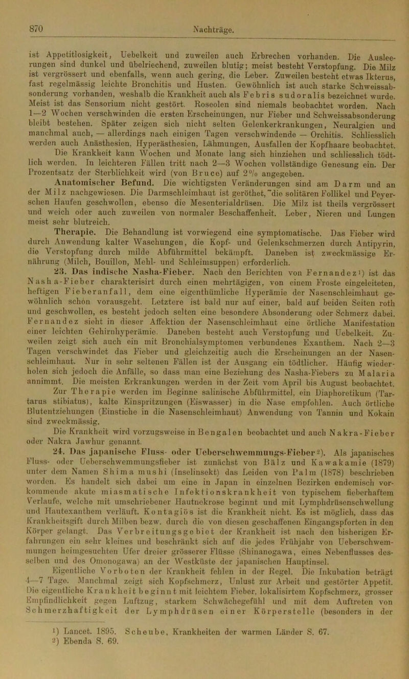 ist Appetitlosigkeit, Uebelkeit und zuweilen auch Erbrechen vorhanden. Die Auslee- rungen sind dunkel und übelriechend, zuweilen blutig; meist besteht Verstopfung. Die Milz ist vergrössert und ebenfalls, wenn auch gering, die Leber. Zuweilen besteht etwas Ikterus, fast regelmässig leichte Bronchitis und Husten. Gewöhnlich ist auch starke Schweissab- sonderung vorhanden, weshalb die Krankheit auch als Fobri s sudoralis bezeichnet wurde. Meist ist das Sensorium nicht gestört. Roseolen sind niemals beobachtet worden. Nach 1—2 Wochen verschwinden die ersten Erscheinungen, nur Fieber und Schweissabsonderung bleibt bestehen. Später zeigen sich nicht selten Gelenkerkrankungen, Neuralgien und manchmal auch, — allerdings nach einigen Tagen verschwindende — Orchitis. Schliesslich werden auch Anästhesien, Hyperästhesien, Lähmungen, Ausfallen der Kopfhaare beobachtet. Die Krankheit kann Wochen und Monate lang sich hinziehen und schliesslich tödt- lich werden. In leichteren Fällen tritt nach 2—3 Wochen vollständige Genesung ein. Der Prozentsatz der Sterblichkeit wird (von Bruce) auf 2®/o angegeben. Anatomischer Befund. Die wichtigsten Veränderungen sind am Darm und an der Milz nachgewiesen. Die Darmschleimhaut ist geröthet, die solitären Follikel und Peyer- schen Haufen geschwollen, ebenso die Mesenterialdrüsen. Die Milz ist theils vergrössert und weich oder auch zuweilen von normaler Beschaffenheit. Leber, Nieren und Lungen meist sehr blutreich. Therapie. Die Behandlung ist vorwiegend eine symptomatische. Das Fieber wird durch Anwendung kalter Waschungen, die Kopf- und Gelenkschmerzen durch Antipyrin, die Verstopfung durch milde Abführmittel bekämpft. Daneben ist zweckmässige Er- nährung (Milch, Bouillon, Mehl- und Schleimsuppen) erforderlich. 23. Das indische Naslia-Ficber. Nach den Berichten von Fernandezi) ist das Nasha-Fieber charakterisirt durch einen mehrtägigen, von einem Froste eingeleitoten, heftigen Fieberanfall, dem eine eigcnthümliche Hyperämie der Nascnschleimhaut ge- wöhnlich schon vorausgeht. Letztere ist bald nur auf einer, bald auf beiden Seiten roth und geschwollen, es besteht jedoch selten eine besondere Absonderung oder Schmerz dabei. Fernandez sieht in dieser Affektion der Nasenschleimhaut eine örtliche Manifestation einer leichten Gehirnhyperämie. Daneben besteht auch Verstopfung und Uebelkeit. Zu- weilen zeigt sich auch ein mit Bronchialsymptomen verbundenes Exanthem. Nach 2—3 Tagen verschwindet das Fieber und gleichzeitig auch die Erscheinungen an der Nason- schleimhaut. Nur in sehr seltenen Fällen ist der Ausgang ein tödtlicher. Häufig wieder- holen sich jedoch die Anfälle, so dass man eine Beziehung des Nasha-Fiebers zu Malaria annimmt. Die meisten Erkrankungen werden in der Zeit vom April bis August beobachtet. Zur Therapie werden im Beginne salinische Abführmittel, ein Diaphoretikum (Tar- tarus stibiatus), kalte Einspritzungen (Eiswasser) in die Nase empfohlen. Auch örtliche Blutentziehungen (Einstiche in die Nasenschleimhaut) Anwendung von Tannin und Kokain sind zweckmässig. Die Krankheit wird vorzugsweise in Bengalen beobachtet und auch Nakra-Fieber oder Nakra Jawhur genannt. 24. Das japanische Fluss- oder Ueher.sclnveininungs-Ficber-). Als japanisches Fluss- oder üeberschwemmungsfieber ist zunächst von Bälz und Kawakamie (1879) unter dem Namen Shima mushi (Inselinsekt) das Leiden von Palm (1878) beschrieben worden. Es handelt sich dabei um eine in .lapan in einzelnen Bezirken endemisch vor- kommendo akute miasmatische Infektionskrankheit von typischem fieberhaftem Verlaufe, welche mit umschriebener Hautnekrose beginnt und mit LymphdrUsenschwellung und Hautexanthem verläuft. Kontagiös ist die Krankheit nicht. Es ist möglich, dass das Krankheitsgift durch Milben bezw. durch die von diesen geschaffenen Eingangspforten in den Körper gidangt. Das Verbreitungsgebiet der Krankheit ist nach den bisherigen Er- fahrungen ein sehr kleines und beschränkt sich auf die jedes Frühjahr von Ueberschwem- mungon heimgesuchten Ufer dreier grösserer Flüsse (Shinanogawa, eines Nebenflusses des- selben und des Omonogawa) an der Westküste der japanischen Hauptinsel. Eigentliche Vorboten der Krankheit fehlen in der Regel. Die Inkubation beträgt 4—7 Tage. Manchmal zeigt sich Kopfschmerz, Unlust zur Arbeit und gestörter Appetit. Die eigentliche Krankheit beginnt mit leichtem Fieber, lokalisirtem Kopfschmerz, grosser Empfindlichkeit gegen Luftzug, starkem Schwächegefühl und mit dem Auftreten von Schmerzhattigkeit der Lymphdrüson einer Kürperstelle (besonders in der 1) Lancet. 1895. Scheube, Krankheiten der warmen Länder S. 67. ■“) Ebenda S. 69.