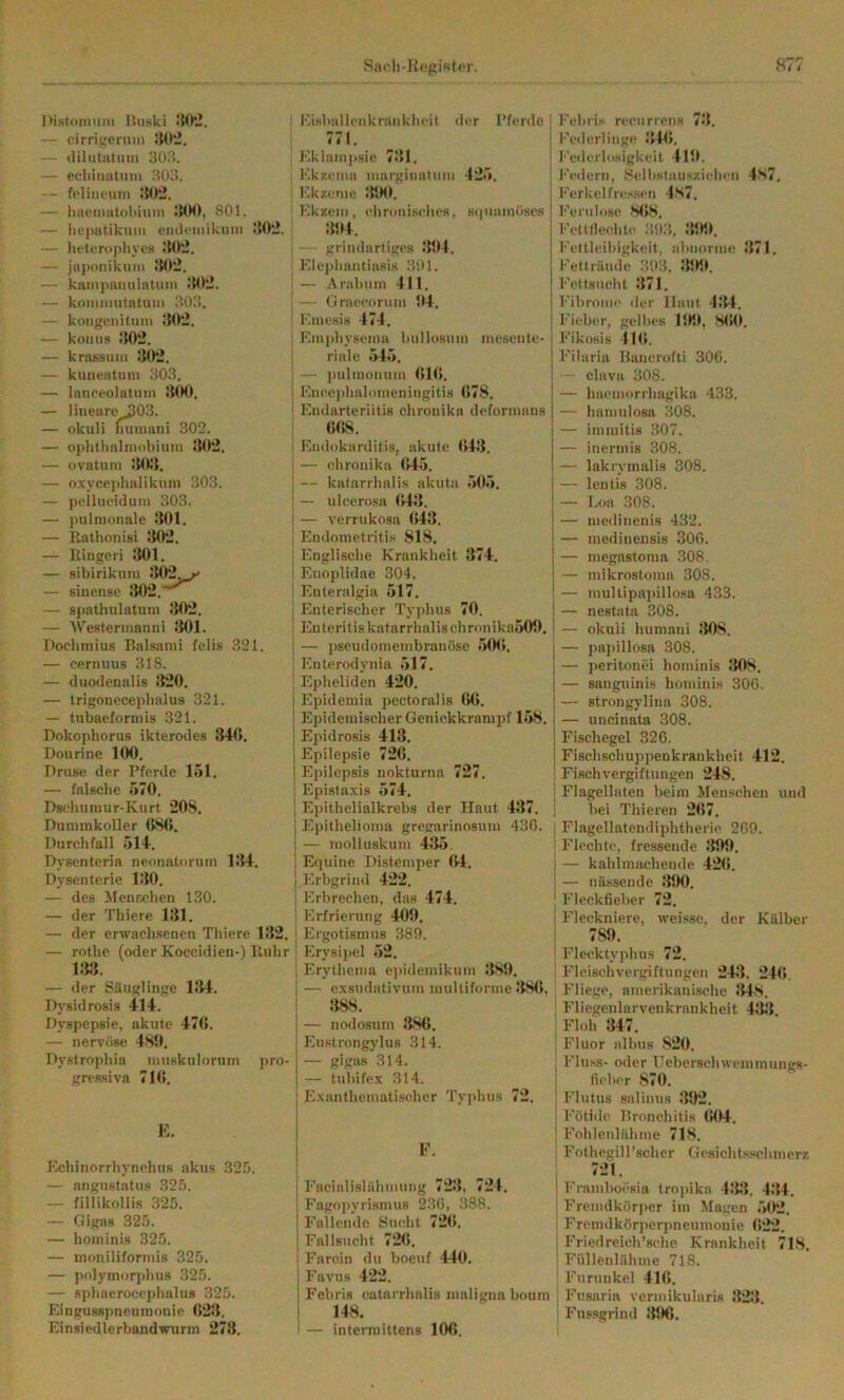 Racli-R«*giftt.('r. nislomuin üiiski - eirrigeruni Jlü-. — (lilutatum 30r5. — efliinutuin 303. -- fpIiiH'um — hactnatuliiiiin IMM), 801. — hoputikiim ciuloiiiikuni .‘{Ot!. — lu-terophycs .‘{02. — japonikmii .‘{02, — kainjmmilntuin .‘{02. — koiuniutntuin 303. — koiigeiiitum 302. — koiitis .‘{02. — krassuiii 302. — kunentuni 303. — lanceolutnin 300. — lineare 303. — okuli mnnani 302. — o]))ithnInu)biuin 302. — ovatum 30;{. — o.vycejihalikuni 303. — peilueidum 303. — pulmonale 301. — llathonisi 302. — Ringeri J{01. — sibirikum 30*2^^ — sinensc 302. — s|)athulatuni 302. — AV'esterinanni 301. Dochinius Balsaini felis 321. — cernnus 318. — dnodennlis 3‘20. — trigonecepbalus 321. — tnbaeforniis 321. Dokophorus ikterodes 340. Donrine 100. r>ruse der Pferde 151. — falsche 570. Pselnimur-Kurt 208. Dununkoller OSO. Durchfall 514. Dysenteria neonatorum 134. Dysenterie 130. — des MeiiEchen 130. — der Thiere 131. — der erwachsenen Thiere 132. — rotho (oder Koccidien-) Ruhr 133. — der Säuglinge 134. Dysidrosis 414. Dyspepsie, akute 470. — nervöse 480. Dystrophia imiskulornm pro- gressiva 710. Kisballenkrankheit der l’ferde : 771. l'.kiampsie 731. ! F.kzeina marginatuin 425. Kkzeme 31M1. j Kkzem. ehroniselics, stpiamö.ses I 304. I - grilidartiges 301, j '■ Klc})hantiasis 3SI1. j i — Arabiiin 411. j ; — (.Jraeeorum 04. | ! Kinesis 474. i ; Kinphysema bnllosiim inesente- j riale 545. : — pulmonum 010, I Kncei>halomeningitis 078. i Endarteriitis chronika deformaus OOS. : Endokarditis, akute 043. j — chronika 045. j — katarrhalis akuta 505. j — ulcerosa 043. i — verrukosa 043. ! Emlometritis 818, ; Englische Krankheit 374. ! Enoplidae 304. ! Enteralgia 517. I Enterischer Tyjihus 70. • Enteritis katarrhalischronika500. — ])seudomembranöse 500. Enterodynia 517, ; Epheliden 4‘20. I Epidemia pectoralis 00. ! Epidemischer Genickkrampf 158. I Epidrosis 413. ! Epilepsie 720. j I Epilepsis nokturna 727. Epista.xis 574, Ei>ithelialkrebs der Haut 437, ; Epithelioma gregarinosuin 430. , — molluskum 435. ' Equine Distemper 04. Erbgrind 422. j Erbrechen, das 474. i Erfrierung 400. j Ergotismns 389. i Erysipel 52, Erythema e]»idemikum 380. — e.vsndativum mulliforine 380, 388. ^ ' — nodosum 380. Eustrongylus 314. — gigas 314. : — tuhifex 314. j Exanthemati.scher 'ry)>hus 72. I E. Echinorrhynchus akiis 325. — angustatiis 325. — fillikollis 325. — Gigas 325. — hominis 325. — moniliformis 325. — pidymorphus 325. — sphaerocephalus 325. Eingusspneumonie 0‘23. Einsiedlerbandwurm 273. I F. ! I FacialislälMiimig 723, 724, ' Fagoiiyrismus 230, 388. Eallende Sucht 720. Fallsucht 720. ■ Farcin du boeuf 440. Favus 422. Febris catarrhalis maligna boum 148. i — interraittens 100. Febri.s recurrens 73. I'edcrlinge 310. I''edcrl<isigkcit 410. I'■e(iern, Sellistansziehen 4s7. Ferkel fressen 4s7, l•Vrul<)se 8t>8. Fett Hechle 393, 300. I'‘cttleibigkeit, aluiorine 371. Fellräude 393, 300. Fettsucht 371. l'ibroiue iler Haut 431. l‘ieber, gelbes 100, 800. Fiküsis 110. Filaria Ranerofti 300. clava 308. — haemorrhagika 433. — hamnlosa 308. — iminitis 307. — inermis 308. — lakrymalis 308. — lentis 308. — I.oa 308. — medinenis 432. — medineusis 300. — megastoma 308. — mikrostonia 308. — luultipaiiillosa 433. — nestata 308. — okuli humani 308. — papillosa 308. — jieritonei hominis 308. — sanguinis hominis 300. — strongyliua 308. — uncinata 308. Fischegel 320. Fischschuppenkrankheit 412. Fischvergiftungen 248. Flagellaten beim Menschen und bei 3'hicren 207. Flagellateniliphtherie 209. Flechte, fressende 309. — kahlmachende 4*20. — nässende 390. Flcckfielier 72. Fleckniere, weisse, der Kälber 789. Flecktyphus 72. Fleischvergiftungen 243. 24(». Fliege, amerikanische J{4,S. Fliegenlarvenkrankheit 433 Floh 347. Fluor albus ,820. Fluss- oder Heberschwemmungs- fieber ,870. Flutus salinus 39*2. Fütidc Bronchitis (»04. Fohleulähme 718. Fothegill’schcr Gesicht.sschinerz 7*21. l’raniboesia tropika 43‘{, 434. Freiudkörjicr im Magen 502. Fremdköriierpnemnonie 0*22. Friedreich’sche Krankheit 71,8. Füllenlähme 718. Furunkel 410. Fusaria vermikularis 3*23. Fussgrind 390.